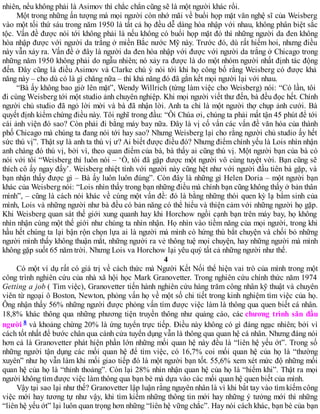 nhiên, nếu không phải là Asimov thì chắc chắn cũng sẽ là một người khác rồi.
Một trong những ấn tượng mà mọi người còn nhớ mãi về buổi họp mặt văn nghệ sĩ của Weisberg
vào một tối thứ sáu trong năm 1950 là tất cả họ đều dễ dàng hòa nhập với nhau, không phân biệt sắc
tộc. Vấn đề được nói tới không phải là nếu không có buổi họp mặt đó thì những người da đen không
hòa nhập được với người da trắng ở miền Bắc nước Mỹ này. Trước đó, dù rất hiếm hoi, nhưng điều
này vẫn xảy ra. Vấn đề ở đây là người da đen hòa nhập với được với người da trắng ở Chicago trong
những năm 1950 không phải do ngẫu nhiên; nó xảy ra được là do một nhóm người nhất định tác động
đến. Đây cũng là điều Asimov và Clarke chú ý nói tới khi họ công bố rằng Weisberg có được khả
năng này – cho dù có là gì chăng nữa – thì khả năng đó đã gắn kết mọi người lại với nhau.
“Bà ấy không bao giờ lên mặt”, Wendy Willrich (từng làm việc cho Weisberg) nói: “Có lần, tôi
đi cùng Weisberg tới một studio ảnh chuyên nghiệp. Khi mọi người viết thư đến, bà đều đọc hết. Chính
người chủ studio đã ngỏ lời mời và bà đã nhận lời. Anh ta chỉ là một người thợ chụp ảnh cưới. Bà
quyết định kiểm chứng điều này. Tôi nghĩ trong đầu: “Ôi Chúa ơi, chúng ta phải mất tận 45 phút để tới
cái ảnh viện đó sao? Còn phải đi bằng máy bay nữa. Đây là vị cố vấn các vấn đề văn hóa của thành
phố Chicago mà chúng ta đang nói tới hay sao? Nhưng Weisberg lại cho rằng người chủ studio ấy hết
sức thú vị”. Thật sự là anh ta thú vị ư? Ai biết được điều đó? Nhưng điểm chính yếu là Lois nhìn nhận
anh chàng đó thú vị, bởi vì, theo quan điểm của bà, bà thấy ai cũng thú vị. Một người bạn của bà có
nói với tôi “Weisberg thì luôn nói – ‘Ồ, tôi đã gặp được một người vô cùng tuyệt vời. Bạn cũng sẽ
thích cô ấy ngay đấy’. Weisberg nhiệt tình với người này cũng hệt như với người đầu tiên bà gặp, và
bạn nhận thấy được gì – Bà ấy luôn luôn đúng”. Còn đây là những gì Helen Doria – một người bạn
khác của Weisberg nói: “Lois nhìn thấy trong bạn những điều mà chính bạn cũng không thấy ở bản thân
mình”, – cũng là cách nói khác về cùng một vấn đề: đó là bằng những thói quen kỳ lạ bẩm sinh của
mình, Lois và những người như bà đều có bản năng có thể hiểu và thiện cảm với những người họ gặp.
Khi Weisberg quan sát thế giới xung quanh hay khi Horchow ngồi cạnh bạn trên máy bay, họ không
nhìn nhận cùng một thế giới như chúng ta nhìn nhận. Họ nhìn vào tiềm năng của mọi người, trong khi
hầu hết chúng ta lại bận rộn chọn lựa ai là người mà mình có hứng thú bắt chuyện và chối bỏ những
người mình thấy không thuận mắt, những người ra vẻ thông tuệ mọi chuyện, hay những người mà mình
không gặp suốt 65 năm trời. Nhưng Lois va Horchow lại yêu quý tất cả những người như thế.
4
Có một ví dụ rất có giá trị về cách thức mà Người Kết Nối thể hiện vai trò của mình trong một
công trình nghiên cứu của nhà xã hội học Mark Granovetter. Trong nghiên cứu chính thức năm 1974
Getting a job ( Tìm việc), Granovetter tiến hành nghiên cứu hàng trăm công nhân kỹ thuật và chuyên
viên từ ngoại ô Boston, Newton, phỏng vấn họ về một số chi tiết trong kinh nghiệm tìm việc của họ.
Ông nhận thấy 56% những người được phỏng vấn tìm được việc làm là thông qua quen biết cá nhân.
18,8% khác thông qua những phương tiện truyền thông như quảng cáo, các chương trình săn đầu
người 8 và khoảng chừng 20% là ứng tuyển trực tiếp. Điều này không có gì đáng ngạc nhiên; bởi vì
cách tốt nhất để bước chân qua cánh cửa tuyển dụng vẫn là thông qua quan hệ cá nhân. Nhưng đáng nói
hơn cả là Granovetter phát hiện phần lớn những mối quan hệ này đều là “liên hệ yếu ớt”. Trong số
những người tận dụng các mối quan hệ để tìm việc, có 16,7% coi mối quan hệ của họ là “thường
xuyên” như họ vẫn làm khi mối giao tiếp đó là một người bạn tốt. 55,6% xem xét mức độ những mối
quan hệ của họ là “thỉnh thoảng”. Còn lại 28% nhìn nhận quan hệ của họ là “hiếm khi”. Thật ra mọi
người không tìm được việc làm thông qua bạn bè mà dựa vào các mối quan hệ quen biết của mình.
Vậy tại sao lại như thế? Granovetter lập luận rằng nguyên nhân là vì khi bắt tay vào tìm kiếm công
việc mới hay tương tự như vậy, khi tìm kiếm những thông tin mới hay những ý tưởng mới thì những
“liên hệ yếu ớt” lại luôn quan trọng hơn những “liên hệ vững chắc”. Hay nói cách khác, bạn bè của bạn
 