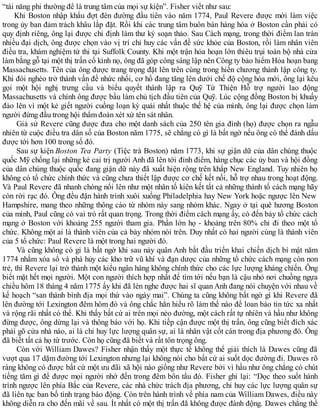 “tài năng phi thường để là trung tâm của mọi sự kiện”. Fisher viết như sau:
Khi Boston nhập khẩu đợt đèn đường đầu tiên vào năm 1774, Paul Revere được mời làm việc
trong ủy ban đảm trách khâu lắp đặt. Rồi khi các trung tâm buôn bán hàng hóa ở Boston cần phải có
quy định riêng, ông lại được chỉ định làm thư ký soạn thảo. Sau Cách mạng, trong thời điểm lan tràn
nhiều đại dịch, ông được chọn vào vị trí chỉ huy các vấn đề sức khỏe của Boston, rồi làm nhân viên
điều tra, khám nghiệm tử thi tại Suffolk County. Khi một trận hỏa hoạn lớn thiêu trụi toàn bộ nhà cửa
làm bằng gỗ tại một thị trấn cổ kính nọ, ông đã góp công sáng lập nên Công ty bảo hiểm Hỏa hoạn bang
Massachusetts. Tên của ông được trang trọng đặt lên trên cùng trong hiến chương thành lập công ty.
Khi đói nghèo trở thành vấn đề nhức nhối, cơ hồ đang tăng lên dưới chế độ cộng hòa mới, ông lại kêu
gọi một hội nghị trưng cầu và biểu quyết thành lập ra Quỹ Từ Thiện Hỗ trợ người lao động
Massachusetts và chính ông được bầu làm chủ tịch đầu tiên của Quỹ. Lúc cộng đồng Boston bị khuấy
đảo lên vì một kẻ giết người cuồng loạn kỳ quái nhất thuộc thế hệ của mình, ông lại được chọn làm
người đứng đầu trong hội thẩm đoàn xét xử tên sát nhân.
Giả sử Revere cũng được đưa cho một danh sách của 250 tên gia đình (họ) được chọn ra ngẫu
nhiên từ cuộc điều tra dân số của Boston năm 1775, sẽ chẳng có gì là bất ngờ nếu ông có thể đánh dấu
được tới hơn 100 trong số đó.
Sau sự kiện Boston Tea Party (Tiệc trà Boston) năm 1773, khi sự giận dữ của dân chúng thuộc
quốc Mỹ chống lại những kẻ cai trị người Anh đã lên tới đỉnh điểm, hàng chục các ủy ban và hội đồng
của dân chúng thuộc quốc đang giận dữ này đã xuất hiện rộng trên khắp New England. Tuy nhiên họ
không có tổ chức chính thức và cũng chưa thiết lập được cơ chế kết nối, hỗ trợ nhau trong hoạt động.
Và Paul Revere đã nhanh chóng nổi lên như một nhân tố kiên kết tất cả những thành tố cách mạng hãy
còn rời rạc đó. Ông đều đặn hành trình xuôi xuống Philadelphia hay New York hoặc ngược lên New
Hampshire, mang theo những thông cáo từ nhóm này sang nhóm khác. Ngay ở tại quê hương Boston
của mình, Paul cũng có vai trò rất quan trọng. Trong thời điểm cách mạng ấy, có đến bảy tổ chức cách
mạng ở Boston với khoảng 255 người tham gia. Phần lớn họ - khoảng trên 80% chỉ đi theo một tổ
chức. Không một ai là thành viên của cả bảy nhóm nói trên. Duy nhất có hai người cùng là thành viên
của 5 tổ chức: Paul Revere là một trong hai người đó.
Và cũng không có gì là bất ngờ khi sau này quân Anh bắt đầu triển khai chiến dịch bí mật năm
1774 nhằm xóa sổ và phá hủy các kho trữ vũ khí và đạn dược của những tổ chức cách mạng còn non
trẻ, thì Revere lại trở thành một kiểu ngân hàng không chính thức cho các lực lượng kháng chiến. Ông
biết mặt hết mọi người. Một con người thích hợp nhất để tìm tới nếu bạn là cậu nhỏ nơi chuồng ngựa
chiều hôm 18 tháng 4 năm 1775 ấy khi đã lén nghe được hai sĩ quan Anh đang nói chuyện với nhau về
kế hoạch “san thành bình địa mọi thứ vào ngày mai”. Chúng ta cũng không bất ngờ gì khi Revere đã
lên đường tới Lexington đêm hôm đó và ông chắc hẳn hiểu rõ làm thế nào để loan báo tin tức xa nhất
và rộng rãi nhất có thể. Khi thấy bất cứ ai trên mọi nẻo đường, một cách rất tự nhiên và hầu như không
đừng được, ông dừng lại và thông báo với họ. Khi tiếp cận được một thị trấn, ông cũng biết đích xác
phải gõ cửa nhà nào, ai là chỉ huy lực lượng quân sự, ai là nhân vật cốt cán trong địa phương đó. Ông
đã biết tất cả họ từ trước. Còn họ cũng đã biết và rất tôn trọng ông.
Còn với William Dawes? Fisher nhận thấy một thực tế không thể giải thích là Dawes cũng đã
vượt qua 17 dặm đường tới Lexington nhưng lại không nói cho bất cứ ai suốt dọc đường đi. Dawes rõ
ràng không có được bất cứ một ưu đãi xã hội nào giống như Revere bởi vì hầu như ông chẳng có chút
tiếng tăm gì để được mọi người nhớ đến trong đêm bôn tẩu đó. Fisher ghi lại: “Dọc theo suốt hành
trình ngược lên phía Bắc của Revere, các nhà chức trách địa phương, chỉ huy các lực lượng quân sự
đã liên tục ban bố tình trạng báo động. Còn trên hành trình về phía nam của William Dawes, điều này
không diễn ra cho đến mãi về sau. Ít nhất có một thị trấn đã không được đánh động. Dawes chẳng thể
 