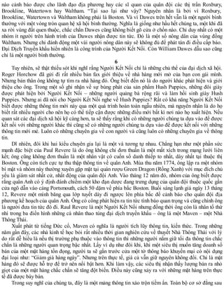 nào cảnh báo được cho lãnh đạo địa phương hay các sĩ quan của quân đội các thị trấn Roxbury,
Brookline, Watertown hay Waltham. “Tại sao lại như vậy? Nguyên nhân là bởi vì Roxbury,
Brookline, Watertown và Waltham không phải là Boston. Và vì Dawes trên hết vẫn là một người bình
thường với một vòng tròn quan hệ xã hội bình thường. Nghĩa là giống như hầu hết chúng ta, một khi đã
xa rời vùng đất quen thuộc, chắc chắn Dawes cũng không biết gõ cửa ở chốn nào. Chỉ duy nhất có một
nhóm ít người trên hành trình của Dawes nhận được tin tức. Đó là một số nông dân của vùng đồng
Waltham. Nhưng chỉ đánh động một vài người nông dân này sẽ không đủ để phát tán đi điều cấp báo.
Đại Dịch Truyền khẩu hiển nhiên là công trình của Người Kết Nối. Còn William Dawes dẫu sao cũng
chỉ là một người bình thường.
6
Tuy nhiên, sẽ thật thiếu sót khi nghĩ rằng Người Kết Nối chỉ là những chủ thể của đại dịch xã hội.
Roger Horchow đã gửi đi rất nhiều bản fax giới thiệu về nhà hàng mới mở của bạn con gái mình.
Nhưng bản thân ông không tự tìm ra nhà hàng đó. Ông biết đến nó là do người khác phát hiện và giới
thiệu cho ông. Trong một số ghi nhận về sự bùng phát của sản phẩm Hush Puppies, những đôi giày
được phát hiện bởi Người Kết Nối – những người quảng bá rộng rãi và làm hồi sinh giày Hush
Puppies. Nhưng ai đã nói cho Người Kết Nối nghe về Hush Puppies? Rất có khả năng Người Kết Nối
biết được những thông tin mới này qua một quá trình hoàn toàn ngẫu nhiên, mà nguyên nhân là do họ
biết rất nhiều người cho nên họ có thể tiếp cận được những điều mới bất kì nơi nào họ xuất hiện. Nếu
quan sát các đại dịch xã hội kỹ càng hơn, ta sẽ thấy rằng khi có những người chúng ta dựa vào để được
kết nối với những người khác thì cũng sẽ có những người chúng ta dựa vào để được kết nối với những
thông tin mới mẻ. Luôn có những chuyên gia về con người và cũng luôn có những chuyên gia về thông
tin.
Dĩ nhiên, đôi khi hai kiểu chuyên gia lại là một và tương tự nhau. Chẳng hạn như một phần sức
mạnh đặc biệt của Paul Revere là do ông không chỉ đơn thuần là một mắt xích trong mạng lưới liên
kết; ông cũng không đơn thuần là một nhân vật có cuốn sổ danh thiếp to nhất, dày nhất tại thuộc thị
Boston. Ông còn tích cực tự thu thập thông tin về quân Anh. Mùa thu năm 1774, ông lập ra một nhóm
bí mật và nhóm này thường xuyên gặp mặt tại quán rượu Green Dragon (Rồng Xanh) với mục đích chủ
yếu là giám sát nhất cử, nhất động của quân đội Anh. Vào tháng 12 năm đó, nhóm của ông biết được
rằng quân Anh có ý định đánh chiếm một kho đạn dược đang trưng dụng của quân đội thuộc quốc gần
cửa ngõ dẫn vào cảng Portsmouth, cách 50 dặm về phía bắc Boston. Buổi sáng lạnh giá ngày 13 tháng
12, Revere một mình băng qua lớp tuyết dày đi ngược lên phía bắc để cảnh báo cho quân đội địa
phương kế hoạch của quân Anh. Ông có công phát hiện ra tin tức tình báo quan trọng và cũng chính ông
là người đưa tin tức đó đi. Raul Revere là một Người Kết Nối nhưng đồng thời ông còn là nhân tố thứ
nhì trong ba điển hình những cá nhân thao túng đại dịch truyền khẩu – ông là một Maven – một Nhà
Thông Thái.
Xuất phát từ tiếng Đức cổ, Maven có nghĩa là người tích lũy thông tin, kiến thức. Trong những
năm gần đây, các nhà kinh tế học bỏi rất nhiều thời gian nghiên cứu về thuyết Nhà Thông Thái với lý
do rất dễ hiểu là nếu thị trường phụ thuộc vào thông tin thì những người nắm giữ tối đa thông tin chắc
chắn là những người quan trọng bậc nhất. Lấy ví dụ như đôi khi, khi một siêu thị muốn tăng doanh số
bán của một mặt hàng tồn đọng, người ta sẽ gắn trước cửa một tờ thông báo khuyến mại có nội dụng
đại loại như: “Giảm giá hàng ngày”. Nhưng trên thực tế, giá cả vẫn giữ nguyên không đổi. Chỉ là mặt
hàng đó sẽ được hỗ trợ để trở nên nổi bật hơn. Khi làm vậy, các siêu thị nhận thấy lượng bán ra nhỏ
giọt của một mặt hàng chắc chắn sẽ tăng đột biến. Điều này cũng xảy ra với những mặt hàng trên thực
tế đã được bày bán.
Trong suy nghĩ của chúng ta, đây là một mảng thông tin xáo trộn tiềm ẩn. Toàn bộ cơ sở đằng sau
 
