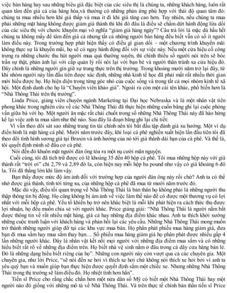 việc bán hàng hay sau những biểu giá đặc biệt của các siêu thị là chúng ta, những khách hàng, luôn rất
quan tâm đến giá cả của hàng hóa,và thường có những phản ứng phù hợp với thái độ quan tâm đó:
chúng ta mua nhiều hơn khi giá thấp và mua ít đi khi giá tăng cao hơn. Tuy nhiên, nếu chúng ta mua
phải những mặt hàng không được giảm giá thành thì khi đó đâu là điều sẽ chấm dứt hành động lừa dối
của các siêu thị với chước khuyến mại vô nghĩa “giảm giá hàng ngày”? Câu trả lời là mặc dù hầu hết
chúng ta không mấy để tâm đến giá cả nhưng tất cả những người bán hàng đều biết vẫn có số ít người
làm điều này. Trong trường hợp phát hiện thấy có điều gì gian dối – một chương trình khuyến mãi
không thực sự là khuyến mãi, họ sẽ có ngay hành động đối với sự việc này. Nếu một cửa hiệu cố công
trưng ra những chước thu hút người mua quá thường xuyên, thì chính thiểu số người nói trên sẽ bóc
trần sự thật, phản ánh lại với cấp quản lý rồi nói lại với bạn bè và người thân tránh xa cửa hiệu đó.
Đây chính là những người gìn giữ sự trung thực trên thị trường. Trong khoảng mười năm trở lại đây, từ
khi nhóm người này lần đầu tiên được xác định, những nhà kinh tế học đã phải mất rất nhiều thời gian
mới hiểu được họ. Họ hiện diện trong từng góc nhỏ của cuộc sống và trong tất cả mọi nhóm kinh tế xã
hội. Một định danh cho họ là “Chuyên viên khảo giá”. Ngoài ra còn một cái tên khác, phổ biến hơn là
“Nhà Thông Thái trên thị trường”.
Linda Price, giảng viên chuyên ngành Marketing tại Đại học Nebraska và là một nhân vật tiên
phong khác trong nghiên cứu về các Nhà Thông Thái đã thực hiện những cuốn băng ghi lại cuộc phỏng
vấn giữa bà với họ. Một người ăn mặc rất chải chuốt trong số những Nhà Thông Thái này đã hào hứng
kể lại việc anh ta mua sắm như thế nào. Sau đây là đoạn băng ghi lại chi tiết:
Vì vẫn theo dõi sát sao những trang tin tài chính nên tôi bắt đầu tập đánh giá xu hướng. Một ví dụ
điển hình là mặt hàng cà phê. Mười năm trước đây, khi loại cà phê nghiền xuất hiện lần đầu tiên tôi đã
theo dõi tình hình sương giá tại Braxin và ảnh hưởng của nó tới giá thành dài hạn của cà phê. Và thế là,
tôi quyết định mình sẽ đầu cơ cà phê.
Nói đến đó khuôn mặt người đàn ông tỏa ra một nụ cười mãn nguyện.
Cuối cùng, tôi đã tích trữ được có lẽ khoảng 35 đến 40 hộp cà phê. Tôi mua những hộp này với giá
thành rất “trời ơi” chỉ 2,79 và 2,89 đô la, còn hiện nay mỗi hộp ba pound như vậy có giá khoảng 6 đô
la. Tôi đã thắng lớn khi làm vậy.
Bạn thấy được mức độ ám ảnh đối với trường hợp của người đàn ông này rồi chứ? Anh ta có thể
nhớ được giá thành, tính tới từng xu, của những hộp cà phê đã mua từ mười năm trước đó.
Mặc dù vậy, điều tối quan trọng về Nhà Thông Thái là bản thân họ không phải là những người thu
thập thông tin bị động. Họ cũng không bị ám ảnh về việc làm thế nào để có được một thương vụ có lợi
nhất với mỗi hộp cà phê. Yếu tố khiến họ trở nên khác biệt là mỗi khi phát hiện ra cách thức thu được
lợi nhuận, họ đều muốn chia sẻ với người khác. Price giảng giải: “Nhà Thông Thái là người nắm bắt
được thông tin về rất nhiều mặt hàng, giá cả hay những địa điểm khác nhau. Anh ta thích khởi xướng
những cuộc tranh luận với khách hàng và phản hồi lại các yêu cầu. Những Nhà Thông Thái mong muốn
trở thành những người giúp đỡ tại các khu vực mua bán. Họ phân phát phiếu mua hàng giảm giá, đưa
bạn đi mua sắm hay mua sắm thay bạn… Số phiếu mua hàng giảm giá họ phân phát được nhiều gấp 4
lần những người khác. Đây là nhân vật kết nối mọi người với những địa điểm mua sắm và có những
hiểu biết rất rõ về những địa điểm trên. Họ biết nhà vệ sinh nằm ở đâu trong cả dãy cửa hàng bán lẻ.
Đó là những dạng hiểu biết riêng của họ”. Những con người này còn vượt qua cả các chuyên gia. Một
chuyên gia, như lời Price, “sẽ nói đến xe hơi vì thích xe hơi chứ không nói thích xe hơi bởi vì anh ta
yêu quý bạn và muốn giúp bạn thực hiện được quyết định sắm một chiếc xe. Nhưng những Nhà Thông
Thái trong thị trường sẽ làm điều đó. Họ nhiệt tình hơn hẳn”.
Tiến sĩ Price cho rằng chắc chắn hơn một nửa dân số Mỹ có biết một Nhà Thông Thái hay một
người nào đó giống với những mô tả về Nhà Thông Thái. Và trên thực tế chính bản thân tiến sĩ Price
 