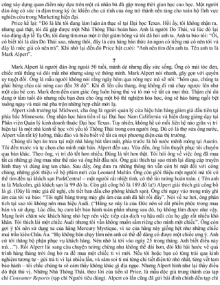 cũng xây dựng quan điểm này dựa trên một cá nhân bà đã gặp trong thời gian học cao học. Một người
đàn ông có sức in đậm trong ký ức khiến cho cá tính của ông trở thành nền tảng cho toàn bộ lĩnh vực
nghiên cứu trong Marketing hiện đại.
Price kể lại: “Đó là khi tôi đang làm luận án thạc sĩ tại Đại học Texas. Hồi ấy, tôi không nhận ra,
nhưng quả thật, tôi đã gặp được một Nhà Thông Thái hoàn hảo. Anh là người Do Thái, và lúc đó lại
vào đúng dịp lễ Tạ Ơn, tôi đang tìm mua một ít thịt giăm bông và tôi đã hỏi anh ta. Anh ta bảo tôi: “Ôi,
cô biết tôi là dân Do Thái sao, nhưng thôi, đây là cửa hàng bán thức ăn ngon có tiếng mà cô nên tới và
đây là mức giá cô nên trả”. Khi nhớ lại đến đó Price bật cười: “Anh nên tìm đến anh ta. Tên anh ta là
Mark Alpert”.
7
Mark Alpert là người đàn ông ngoài 50 tuổi, mảnh dẻ nhưng đầy sức sống. Ông có mái tóc đen,
chiếc mũi thẳng và đôi mắt nhỏ nhưng sáng vẻ thông minh. Mark Alpert nói nhanh, gãy gọn với quyền
uy tuyệt đối. Ông là mẫu người không nói rằng ngày hôm qua nóng nực mà sẽ nói: “hôm qua, chúng ta
phải hứng chịu cái nóng cao đến 38 độ”. Khi đi lên cầu thang, ông không đi mà chạy ngược lên như
một cậu bé con. Mark đem đến cảm giác ông luôn hứng thú và tò mò về tất cả mọi thứ. Thậm chí dù
đang ở tầm tuổi đó nhưng nếu bạn đưa cho ông một bộ thí nghiệm hóa học, ông sẽ hào hứng ngồi bệt
xuống ngay và mải mê pha trộn những hợp chất mới lạ.
Alpert sinh trưởng tại Midwest, cha ông là người quản lý cửa hiệu bán hàng giảm giá đầu tiên tại
phía bắc Minnesota. Ông nhận học hàm tiến sĩ tại Đại học Nam California và hiện đang giảng dạy tại
Phân viện Quản lý kinh doanh thuộc Đại học Texas. Tuy nhiên, không hề có mối liên hệ nào giữa vị trí
hiện tại là một nhà kinh tế học với yếu tố Thông Thái trong con người ông. Dù có là thợ sửa ống nước,
Alpert vẫn rất kỹ lưỡng, thấu đáo và hiểu biết về tất cả mọi phương diện của thị trường.
Chúng tôi hẹn ăn trưa tại một nhà hàng hút tầm mắt, phía trước là hồ nước mênh mông tại Austin.
Tôi đến trước và tự chọn cho mình một bàn. Alpert đến sau. Vừa đến, ông liền thuyết phục tôi chuyển
qua bàn khác. Theo ông, vị trí đó tốt hơn nhiều. Đúng là tốt hơn thật. Tôi hỏi ông về việc ông đã mua
tất cả những gì ông mua như thế nào và ông bắt đầu nói. Ông giải thích tại sao mình lại dùng cáp truyền
hình thay vì dùng ăng ten chảo. Sau đấy, ông đưa ra những thông tin vẫn còn bí mật đối với công
chúng, những giới thiệu về bộ phim mới của Leonard Maltin. Ông còn giới thiệu một người mà tôi có
thể tìm đến tại khách sạn ParkCentral – một người rất nhiệt tình, có thể tin tưởng hoàn toàn. ( Tên anh
ta là Malcolm, giá khách sạn là 99 đô la. Còn giá công bố là 189 đô la!) Alpert giải thích giá công bố
là gì. (Đây là mức giá đề nghị, chi tiết ban đầu cho phòng khách sạn). Ông chỉ ngay vào trong máy ghi
âm của tôi và bảo: “Tôi nghĩ băng trong máy ghi âm của anh đã hết rồi đấy”. Nói về xe hơi, ông phân
tích tại sao tôi không nên mua hiệu Audi. (“Hãng xe này là của Đức nên sẽ rất phiền phức trong mua
bán và sử dụng. Lúc đầu, họ cam kết bảo hành toàn phần nhưng sau đó, họ không làm được như vậy.
Mạng lưới chăm sóc khách hàng nhỏ hẹp nên việc tiếp cận dịch vụ hậu mãi của họ gặp rất nhiều khó
khăn. Tôi thích lái một chiếc Audi nhưng tôi vẫn không muốn sắm riêng cho mình một chiếc”. Ông còn
gợi ý tôi nên sử dụng xe của hãng Mercury Mystique, vì xe của hãng này giống hệt như những chiếc
mui trần kiểu Châu Âu. “Họ không bán chạy lắm nên anh có thể dễ dàng có được một chiếc ưng ý. Anh
cứ tới thẳng bộ phận phục vụ khách hàng. Nên nhớ là tới vào ngày 25 trong tháng. Anh biết điều này
mà…”). Rồi Alpert lái sang câu chuyện tưởng chừng như không thể dài hơn, đôi khi hài hước về quá
trình hàng tháng trời ông bỏ ra để mua một chiếc ti vi mới. Nếu tôi hoặc bạn có từng trải qua kinh
nghiệm tương tự - gửi trả ti vi lại nhiều lần, và săm soi tỉ mỉ từng chi tiết điện tử nhỏ nhất, từng vết tem
bảo hành – tôi chắc chúng ta sẽ cảm thấy không khác gì địa ngục. Nhưng Alpert hình như lại thấy điều
đó thật thú vị. Những Nhà Thông Thái, theo lời của tiến sĩ Price, là mẫu độc giả trung thành của tạp
chí Consumer Reports (tạp chí Người tiêu dùng). Alpert có lần cũng đã gửi bài đính chính đến tạp chí
 