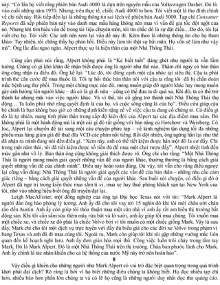 này. “Có lần họ viết rằng phiên bản Audi 4000 là dựa trên nguyên mẫu của Volkswagen Dasher. Đó là
vào cuối những năm 1970. Nhưng, trên thực tế, chiếc Audi 4000 to hơn. Tôi viết một lá thư đính chính
về chi tiết này. Rồi tiếp đến lại là những thông tin sai lệch về phiên bản Audi 5000. Tạp chí Consumer
Reports đã xếp phiên bản này vào danh mục mẫu hàng không nên mua vì vấn đề gia tốc đột ngột của
nó. Nhưng khi tìm hiểu vấn đề trong tài liệu chuyên môn, tôi tin chắc đó là sự đặt điều…Do đó, tôi lại
viết cho họ. Tôi viết: Các anh nên xem lại vấn đề này đi. Kèm theo là những thông tin cho họ tham
khảo. Tuy nhiên, tôi chẳng thấy họ phản hồi. Điều này làm tôi thật sự bất mãn. Họ vốn sẽ làm như vậy
mà”. Ông lắc đầu ngao ngán. Alpert thực sự là hiện thân của một Nhà Thông Thái.
Cũng cần phải nói rằng, Alpert không phải là “Kẻ biết tuốt” đáng ghét như người ta vẫn lầm
tưởng. Chẳng có gì khó khăn để nhận biết được ông là người như thế nào. Thậm chí ngay cả bản thân
ông cũng nhận ra điều đó. Ông kể lại: “Lúc đó, tôi đứng cạnh một cậu nhóc tại siêu thị. Cậu ta phải
trình thẻ căn cước để mua thuốc lá. Tôi tự hối thúc bản thân nói với cậu ta rằng tôi đã bị chẩn đoán
mắc bệnh ung thư phổi. Trong một chừng mực nào đó, mong muốn giúp đỡ người khác hay mong muốn
gây ảnh hưởng lên người khác – dù có là gì đi nữa – cũng có thể đưa ta đi quá xa. Khi đó, ta có thể trở
thành kẻ nhúng mũi vào việc người khác. Và vì thế, tôi cố gắng trở thành một Nhà Thông Thái thụ
động… Ta luôn phải nhớ rằng quyết định là của họ. và cuộc sống cũng là của họ”. Điều cứu giúp cậu
bé chính là bạn không bao giờ có những định kiến nặng nề về việc cậu ta đang cố chứng tỏ. Có điều gì
đó là tự nhiên, mang tính phản thân trong cấp độ kiên đới của Alpert tại các địa điểm mua sắm. Đó
không phải là một hành động mà là một cái gì đó rất giống với bản năng củ Horchow và Weisberg. Có
lúc, Alpert lại chuyển đề tài sang một câu chuyện phức tạp – về kinh nghiệm tận dụng tối đa những
phiếu mua hàng giảm giá để thuê đĩa VCD các phim nổi tiếng. Rồi đột nhiên, ông ngừng hẳn lại như thể
đã nhận ra mình đang nói đến điều gì. “Xem này, anh có thể tiết kiệm được hẳn một đô la cơ đấy. Chỉ
trong một năm thôi, tôi đã tiết kiệm được số tiền đủ để mua một chai rượu đấy”. Alpert nhiệt tình đến
mức gần như vô lý. Bản thân ông cũng không giải thích được rõ. Ông chỉ cho rằng: “Một Nhà Thông
Thái là người mong muốn giải quyết những vấn đề của người khác, thường thường là bằng cách giải
quyết những vấn đề của chính mình”. Điều này hoàn toàn đúng. Dù vậy, tôi vẫn cho rằng điều ngược
lại cũng vẫn đúng: Nhà Thông Thái là người giải quyết các vấn đề của bản thân – những nhu cầu cảm
giác riêng – bằng cách giải quyết những vấn đề của người khác. Sau buổi nói chuyện, có điều gì đó ở
Alpert đã ngự trị trong kiến thức mua sắm ti vi, mua xe hay thuê phòng khách sạn tại New York của
tôi, nhờ vào những hiểu biết ông đã truyền đạt lại.
Leigh MacAllister, một đồng nghiệp của ông tại Đại học Texas nói với tôi: “Mark Alpert là
người đàn ông hào phóng lý tưởng. Anh ấy đã cho tôi vay tới 15 nghìn đô khi tôi mới chân ướt chân
ráo đến Austin. Anh ấy còn giúp tôi thỏa thuận mua một căn nhà vì anh ấy rất am hiểu thị trường bất
động sản. Khi tôi cần sắm sửa thêm máy rửa bát và lò sưởi, anh ấy giúp tôi mua chúng. Tôi muốn mua
một chiếc xe, và chiếc xe đó phải là chiếc Volvo bởi vì tôi muốn có một chiếc giống Mark. Vậy là sau
đấy, Mark chỉ cho tôi một dịch vụ trực tuyến với đầy đủ biểu giá cho các đời xe Volvo trong phạm vi
bang Texas và anh đã đi mua cùng tôi. Ngoài ra, Mark còn giúp tôi khi tôi gặp những vướng mắc liên
quan đến kế hoạch nghỉ hưu. Anh ấy đơn giản hóa mọi thứ. Công việc luôn trôi chảy trong tầm tay
Mark. Đó là Mark Alpert. Đó là một Nhà Thông Thái trên thị trường. Chúa ban phước lành cho Mark.
Anh ấy chính là tác nhân khiến cho cả hệ thống của nước Mỹ này trở nên hoàn hảo”.
8
Vậy điều gì khiến cho những người như Mark Alpert có vai trò đặc biệt quan trọng trong quá trình
khởi phát đại dịch? Rõ ràng là bởi vì họ biết những điều chúng ta không biết. Họ đọc nhiều tạp chí
hơn, nhiều báo hơn phần lớn chúng ta và có lẽ họ cũng là những người duy nhất đọc thư quảng cáo.
 