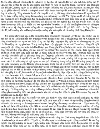 đó. Họ chắc chắn sẽ nói rằng lý do là bởi vì họ thấy bài xã luận đó đặc biệt súc tích hoặc thông tuệ. Vì
vậy, họ bày tỏ thái độ ủng hộ cho những giải thích rõ ràng và tuân thủ logic. Tương tự, các khản giả
của đài ABC, những người đã bỏ phiếu cho Reagan sẽ không bao giờ, dù cả vạn năm sau nữa, nói rằng
họ bỏ phiếu như thế là bởi vì anh phát thanh viên Peter Jennings đã tươi cười mỗi khi đề cập đến vị
ứng cử viên này. Thay vào đó, họ sẽ nói rằng đó là vì họ hài lòng với chính sách của Reagan hoặc là
do họ thấy vị tổng thống tương lai này đang làm một công việc tốt. Và với họ, có lẽ sẽ chẳng bao giờ
xảy ra chuyện họ bị thuyết phục đưa ra quyết định bởi một nguyên nhân ngẫu hứng và có vẻ chẳng có ý
nghĩa gì như một nụ cười hay một động tác gật đầu của một người đưa tin trên truyền hình. Và nếu
muốn hiểu được điều gì đã khiến cho một người như Tom Gau lại có sức thuyết phục đến vậy, chúng ta
phải xem xét kỹ càng hơn nữa không chỉ tài dụng ngôn thần tình đã quá hiển nhiên của ông. Chúng ta
cần để ý đến những yếu tố không hiện diện, những yếu tố ẩn giấu và cả những hành động không lời.
11
Có những chuyện gì xảy ra khi hai người đang nói chuyện với nhau? Đây là một câu hỏi hết sức cơ
bản bởi vì nó liên quan đến môi trường cơ bản trong đó mọi lời lẽ thuyết phục xảy ra. Chúng ta biết
rằng, câu chuyện con người nói luôn có sự qua lại. Họ lắng nghe. Họ ngắt lời và chen ngang vào, rồi
còn làm động tác tay phụ họa. Trong trường hợp cuộc gặp gỡ của tôi với Tom Gau, chúng tôi ngồi
trong một văn phòng với diện tích khá khiêm tốn. Chiếc ghế tôi ngồi được đặt trước bàn làm việc của
ông. Tôi ngồi bắt chéo chân, với một tập giấy và một cây bút trên vạt áo phủ lên đùi. Trên người tôi là
chiếc áo sơ mi xanh lam, quần vải đen và ngoài cùng là chiếc áo vét màu đen. Tom Gau ngồi sau bàn
làm việc trên chiếc ghế có phần tựa lưng cao. Ông mặc quần màu lam nhạt, chiếc áo sơ mi trắng là kỹ
và đeo một chiếc cà vạt đỏ. Có đôi lúc ông nhoài người ra trước, chống hai khuỷu tay lên mặt bàn
trước mặt. Lúc khác, ông lại ngả người ra sau ghế và hua tay trong không khí. Ở khoảng trống trên mặt
bàn giữa hai chúng tôi, tôi đặt máy ghi âm trên đó. Có lẽ bạn sẽ nhìn thấy hình ảnh này nếu tôi cho bạn
xem lại đoạn ghi hình cuộc gặp gỡ giữa tôi và ông. Tuy nhiên giả sử bạn có đoạn băng đó, bạn tua hình
chậm lại cho tới khi có thể nhìn rõ được những tương tác giữa hai người theo từng phân đoạn nhỏ hình
ảnh trên giây. Lúc đó, bạn có thể sẽ thấy một điều hơi khác lạ. Bạn nhận ra, hai chúng tôi đang hô ứng
cho nhau theo một cách chỉ có thể được miêu tả như một vũ điệu tỉ mỉ, trau chuốt và chính xác.
Nhân vật đi tiên phong trong phương pháp phân tích được gọi tên theo bản chất là “sự hài hòa
nhịp nhàng vi mô trong văn hóa”, là nhà khoa học hành vi William Condon. Trong công trình nghiên
cứu vào những năm 1960, ông đã nỗ lực giải mã một đoạn phim dài bốn giây rưỡi trong đó một phụ nữ
nói với chồng con khi bữa ăn tối vừa kết thúc: “Cả hai bố con nên thấy rằng nhà ta nên đi ăn nhà hàng
mỗi ngày. Đã hàng tháng trời, chúng ta không có được bữa tối như thế”. Ông chia nhỏ đoạn phim thành
những phân ảnh riêng biệt, mỗi phân ảnh chỉ kéo dài khoảng hai phần ba giây. Rồi sau đó, ông xem đi,
xem lại như mô tả dưới đây:
Để nghiên cứu kỹ tổ chức và chuỗi vận hành của hành vi này, cách tiếp cận nhất định phải tự nhiên
hoặc theo kiểu “nhập gia tùy tục”. Anh chỉ ngồi xem, xem, rồi lại xem cả nghìn tiếng đồng hồ cho tới
khi sườn trật tự trong tài liệu nghiên cứu hiện ra. Nó giống như công việc chạm trổ… Nghiên cứu tiếp
tục hé mở thêm những trật tự khác. Khi tôi xem đi xem lại đoạn phim, tôi đã đánh giá sai lầm về không
gian diễn ra hoạt động giao tiếp giữa hai cá nhân. Ở một mức độ nào đó, không gian này là một kiểu
mẫu. Bạn gửi thông điệp, người nào đó sẽ hồi đáp lại. Thông điệp truyền từ chỗ này sang chỗ khác, tới
mọi nơi. Nhưng có điều gì đó hơi khang khác về điều này.
Tiến sĩ Condon mất một năm rưỡi nghiên cứu cuốn băng đó. Cuối cùng, ông đã tìm ra điều luôn
cảm nhận được từ trước đó là: “Người vợ lắc đầu ngay khi cánh tay người chồng đưa lên”. Từ đó, ông
nghiên cứu thêm những cử động vi mô, những mẫu phim cắt khác được chiếu đi chiếu lại cho tới khi
ông nhận ra rằng: cùng với nói và lắng nghe, cả ba thành viên trong gia đình ngồi quanh bàn ăn đều
 