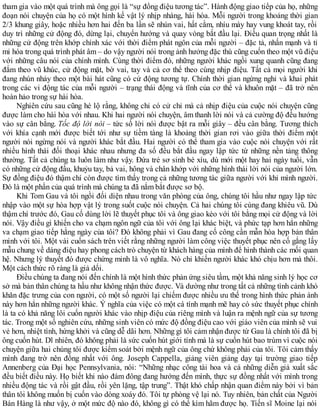tham gia vào một quá trình mà ông gọi là “sự đồng điệu tương tác”. Hành động giao tiếp của họ, những
đoạn nói chuyện của họ có một hình kế vật lý nhịp nhàng, hài hòa. Mỗi người trong khoảng thời gian
2/3 khung giây, hoặc nhiều hơn hai đến ba lần sẽ nhún vai, hất cằm, nhíu mày hay vung khoát tay, rồi
duy trì những cử động đó, dừng lại, chuyển hướng và quay vòng bắt đầu lại. Điều quan trọng nhất là
những cử động trên khớp chính xác với thời điểm phát ngôn của mỗi người – đặc tả, nhấn mạnh và tỉ
mỉ hóa trong quá trình phát âm – do vậy người nói trong ảnh hưởng đặc thù cũng cuốn theo một vũ điệu
với những câu nói của chính mình. Cùng thời điểm đó, những người khác ngồi xung quanh cũng đang
đắm theo vũ khúc, cử động mặt, bờ vai, tay và cả cơ thể theo cùng nhịp điệu. Tất cả mọi người khi
đang nhún nhảy theo một bài hát cũng có cử động tương tự. Chính thời gian ngừng nghỉ và khai phát
trong các vi động tác của mỗi người – trạng thái động và tĩnh của cơ thể và khuôn mặt – đã trở nên
hoàn hảo trong sự hài hòa.
Nghiên cứu sau cũng hé lộ rằng, không chỉ có cử chỉ mà cả nhịp điệu của cuộc nói chuyện cũng
được làm cho hài hòa với nhau. Khi hai người nói chuyện, âm thanh lời nói và cả cường độ đều hướng
vào sự cân bằng. Tốc độ lời nói – tức số lời nói được bật ra mỗi giây – đều cân bằng. Tương thích
với khía cạnh mới được biết tới như sự tiềm tàng là khoảng thời gian rơi vào giữa thời điểm một
người nói ngừng nói và người khác bắt đầu. Hai người có thể tham gia vào cuộc nói chuyện với rất
nhiều hình thái đối thoại khác nhau nhưng đa số đều bắt đầu ngay lập tức từ những nền tảng thông
thường. Tất cả chúng ta luôn làm như vậy. Đứa trẻ sơ sinh bé xíu, dù mới một hay hai ngày tuổi, vẫn
có những cử động đầu, khuỷu tay, bả vai, hông và chân khớp với những hình thái lời nói của người lớn.
Sự đồng điệu đó thậm chí còn được tìm thấy trong cả những tương tác giữa người với khỉ mình người.
Đó là một phần của quá trình mà chúng ta đã nắm bắt được sơ bộ.
Khi Tom Gau và tôi ngồi đối diện nhau trong văn phòng của ông, chúng tôi hầu như ngay lập tức
nhập vào một sự hòa hợp vật lý trong suốt cuộc nói chuyện. Cả hai chúng tôi cùng đang khiêu vũ. Dù
thậm chí trước đó, Gau cố dùng lời lẽ thuyết phục tôi và ông giao kèo với tôi bằng mọi cử động và lời
nói. Vậy điều gì khiến cho va chạm ngôn ngữ của tôi với ông lại khác biệt, và phức tạp hơn hẳn những
va chạm giao tiếp hằng ngày của tôi? Đó không phải vì Gau đang cố công cần mẫn hòa hợp bản thân
mình với tôi. Một vài cuốn sách trên viết rằng những người làm công việc thuyết phục nên cố gắng lấy
mẫu chung về dáng điệu hay phong cách trò chuyện từ khách hàng của mình để hình thành các mối quan
hệ. Nhưng lý thuyết đó được chứng minh là vô nghĩa. Nó chỉ khiến người khác khó chịu hơn mà thôi.
Một cách thức rõ ràng là giả dối.
Điều chúng ta đang nói đến chính là một hình thức phản ứng siêu tầm, một khả năng sinh lý học cơ
sở mà bản thân chúng ta hầu như không nhận thức được. Và dường như trong tất cả những tình cảnh khó
khăn đặc trưng của con người, có một số người lại chiếm được nhiều ưu thế trong hình thức phản ánh
này hơn hẳn những người khác. Ý nghĩa của việc có một cá tính mạnh mẽ hay có sức thuyết phục chính
là ta có khả năng lôi cuốn người khác vào nhịp điệu của riêng mình và luận ra mệnh ngữ của sự tương
tác. Trong một số nghiên cứu, những sinh viên có mức độ đồng điệu cao với giáo viên của mình sẽ vui
vẻ hơn, nhiệt tình, hứng khởi và cũng dễ dãi hơn. Những gì tôi cảm nhận được từ Gau là chính tôi đã bị
ông cuốn hút. Dĩ nhiên, đó không phải là sức cuốn hút giới tính mà là sự cuốn hút bao trùm vì cuộc nói
chuyện giữa hai chúng tôi được kiểm soát bởi mệnh ngữ của ông chứ không phải của tôi. Tôi cảm thấy
mình đang trờ nên đồng nhất với ông. Joseph Cappella, giảng viên giảng dạy tại trường giao tiếp
Annenberg của Đại học Pennsylvania, nói: “Những nhạc công tài hoa và cả những diễn giả xuất sắc
đều biết điều này. Họ biết khi nào đám đông đang hướng đến mình, thực sự đồng nhất với mình trong
nhiều động tác và rồi gật đầu, rồi yên lặng, tập trung”. Thật khó chấp nhận quan điểm này bởi vì bản
thân tôi không muốn bị cuốn vào dòng xoáy đó. Tôi tự phòng vệ lại nó. Tuy nhiên, bản chất của Người
Bán Hàng là như vậy, ở một mức độ nào đó, không gì có thể kìm hãm được họ. Tiến sĩ Moine lại nói
 