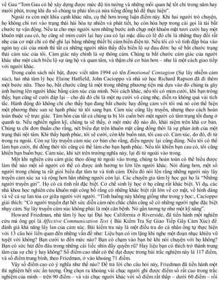 về Gau “Tom Gau có hể xây dựng được mức độ tin tưởng và những mối quan hệ tốt chỉ trong năm hay
mười phút, trong khi đa số chúng ta phải tốn cả nửa tiếng đồng hồ để thực hiện”.
Ngoài ra còn một khía cạnh khác nữa, cụ thể hơn trong luận điểm này. Khi hai người trò chuyện,
họ không chỉ rơi vào trạng thái hài hòa tự nhiên và phát tiết, họ còn hòa hợp trong cái gọi là tài bắt
chước tự vận động. Nếu ta cho mọi người xem những bước ảnh chụp một khuôn mặt tươi cười hay một
khuôn mặt cau có, họ cũng sẽ mỉm cười lại hay cau có lại mặc dầu có lẽ đó chỉ là những thay đổi rất
nhẹ của cơ mặt chỉ có thể ghi lại bằng những thiết bị cảm biến điện tử. Nếu tôi có vô tình đập búa vào
ngón tay cái của mình thì tất cả những người nhìn thấy đều biển lộ sự đau đớn: họ sẽ bắt chước trạng
thái cảm xúc của tôi. Cảm giác này chính là sự thông cảm. Chúng ta bắt chước cảm giác của người
khác như một cách biểu lộ sự ủng hộ và quan tâm, và thậm chí cơ bản hơn – như là một cách giao tiếp
với người khác.
Trong cuốn sách nổi bật, được viết năm 1994 có tên Emotional Contagion (Sự lây nhiễm cảm
xúc), hai nhà tâm lý học Elaine Hatfield, John Cacioppo và nhà sử học Richard Rapson đã đi thêm
một bước nữa. Theo họ, bắt chước cũng là một trong những phương tiện mà dựa vào đó chúng ta gây
ảnh hưởng lên người khác bằng cảm xúc của mình. Nói cách khác, nếu tôi có mỉm cười, khi bạn trông
thấy, bạn cũng sẽ cười đáp lại – cho dù đó chỉ là một nụ cười vô cùng nhẹ, diễn ra không quá vài tích
tắc. Hành động đó không chỉ cho thấy bạn đang bắt chước hay đồng cảm với tôi mà nó còn thể hiện
một phương thức san sẻ hạnh phúc từ tôi sang bạn. Cảm xúc cũng lây truyền, nhưng theo cách hoàn
toàn thuộc về trực giác. Tâm hồn của tất cả chúng ta bị lôi cuốn bởi một người có tâm trạng tốt đang ở
quanh ta. Nếu nghiền ngẫm kỹ, chúng ta sẽ thấy, ở một mức độ nào đó, khái niệm trên khá cơ bản.
Chúng ta chỉ đơn thuần cho rằng, nét biểu đạt trên khuôn mặt cũng đồng thời là sự phản ánh của một
trạng thái nội tâm. Khi thấy hạnh phúc, tôi sẽ cười, còn khi buồn nản, tôi cau có. Cảm xúc, do đó, đi từ
trong ra ngoài. Còn sự lây truyền cảm xúc cơ bản cho rằng, điều ngược lại cũng đúng. Nếu tôi có thể
làm bạn cười, thì đồng thời tôi cũng có thể làm cho bạn hạnh phúc. Nếu tôi khiến bạn cau có, tôi cũng
khiến bạn buồn bực. Cảm xúc, khi xét trên trường nghĩa này, lại đi từ ngoài vào trong.
Một khi nghiên cứu cảm giác theo dòng từ ngoài vào trong, chúng ta hoàn toàn có thể hiểu được
làm thế nào một số người có thể có được ảnh hưởng to lớn lên người khác. Nói đúng hơn, một số
người trong chúng ta rất giỏi biểu đạt tâm tư và tình cảm. Điều đó nói lên rằng những người này lây
truyền cảm xúc xa và rộng hơn hẳn những người còn lại. Các chuyên gia tâm lý học gọi họ là “Những
người truyền gửi”. Họ có cá tính rất đặc biệt. Cơ chế sinh lý học ở họ cũng rất khác biệt. Ví dụ, các
nhà khoa học nghiên cứu khuôn mặt công bố rằng có những khác biệt rất lớn về cơ mặt, về hình dáng
và về cả sự lan tỏa cơ giữa người với người. “Tình huống này không giống như trong y học:, Cacioppo
giải thích: “Có người truyền đạt hết sức diễn cảm nên chắc chắn cũng sẽ có những người nghe đặc biệt
nhạy cảm. Sự lây truyền cảm xúc không phải là một căn bệnh. Nó gần tương tự như một kỹ năng”.
Howard Friedman, nhà tâm lý học tại Đại học California ở Riverside, đã tiến hành một nghiên
cứu mà ông gọi là Affective Communication Test ( Bài Kiểm Tra Sự Giao Tiếp Gây Cảm Xúc) để
đánh giá khả năng lây lan của cảm xúc. Bài kiểm tra này là một điều tra do cá nhân ông tự thực hiện
với 13 câu hỏi liên quan đến những vấn đề như: Liệu bạn có im lặng khi nghe một đoạn nhạc khiêu vũ
tuyệt vời không? Bạn cười to đến mức nào? Bạn có chạm vào bạn bè khi nói chuyện với họ không?
Bạn có sức hút đến đâu trong những cái liếc nhìn đầy quyến rũ? Hay liệu bạn có thích trở thành trung
tâm của sự chú ý hay không? Số điểm cao nhất có thể đạt được trong bài trắc nghiệm này là 117 điểm,
và số điểm trung bình, theo Friedman, ở vào khoảng 71 điểm.
Vậy số điểm cao có ý nghĩa như thế nào? Để trả lời cho câu hỏi này, Friedman đã tiến hành một
thí nghiệm hết sức ấn tượng. Ông chọn ra khoảng vài chục người ghi được điểm số rất cao trong trắc
nghiệm của mình – trên 90 điểm – và vài chục người khác với số điểm rất thấp – dưới 60 điểm – rồi
 