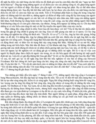 đề nghị họ điền vào một bảng câu hỏi điều tra để đánh giá xem họ cảm thấy như thế nào “ngay tại thời
điểm hiện tại”. Ông tập trung những người có số điểm cao vào các phòng riêng rẽ, rồi ghép từng người
với hai người có điểm số thấp. Họ được yêu cầu ngồi với nhau trong hai phút. Họ có thể nhìn nhau
nhưng không được nói. Sau đấy khi kết thúc mỗi lượt, họ lại được yêu cầu điền vào một bảng câu hỏi
điều tra chi tiết về cảm xúc hiện tại của mình. Tiến sĩ Friedman phát hiện ra rằng chỉ trong vòng hai
phút với không một lời nào thốt ra, những người có điểm số thấp cuối cùng đã lây tâm trạng của người
điểm số cao. Nếu những người có sức hút với số đông trở nên chán nản, thất vọng còn những người
khô khan, bình thường lại đang hoàn toàn hy vọng thì cuối cùng, sau hai phút những người khô khan,
bình thường cũng sẽ có cảm giác chán nản, suy nhược. Song, điều ngược lại không xảy ra. Chỉ duy nhất
những ai có sức biểu cảm rộng rãi mới có thể lây truyền cho người khác cảm xúc của họ.
Phải chăng đây cũng chính là điều Tom Gau đã làm được với tôi? Yếu tố thu hút tôi nhiều nhất
trong lần gặp gỡ ông chính là giọng nói của ông. Gau có chất giọng của một ca sĩ opera. Có lúc ông
nói năng rất nghiêm túc (Ông rất thích nói: “Xin lỗi. Gì cơ ạ?”). Có lúc, ông lại kéo dài giọng, biếng
nhác và dễ dãi. Có những khi, ông lại phảng phất nụ cười khi nói, khiến cho từ ngữ ông thốt ra như
ngân lên với tiếng cười. Trong mỗi trạng thái biểu đạt như thế, gương mặt ông sẽ sáng lên tùy hứng, rồi
cử động thoải mái và khéo léo từ trạng thái này sang trạng thái khác. Không hề có sự mơ hồ, nhập
nhằng trong nét biểu hiện. Mọi thứ như đã được vẽ lên khuôn mặt ông. Tất nhiên, tôi không nhìn thấy
gương mặt của mình nhưng tôi đoán nó sẽ phản chiếu gương mặt của Gau. Lúc này, sẽ rất thú vị nếu ta
xem xét ngược lại thí nghiệm với cử động gật gù và những chiếc tai nghe. Đó là ví dụ về việc con
người bị thuyết phục theo chiều từ ngoài vào trong, từ cử chỉ bên ngoài đã ảnh hưởng tới một quyết
định nội tại. Liệu tôi có gật đầu không khi Gau gật đầu? Và tôi có lắc đầu không khi Gau lắc đầu? Mãi
về sau, tôi mới gọi lại và đề nghị ông làm thử bài trắc nghiệm về sức hút số đông của Howard
Friedman. Khi hai chúng tôi lướt qua bang câu hỏi, từng câu, từng câu một, ông bắt đầu mỉm cười ý
nhị. Ở câu hỏi thứ 11, “Tôi rất dở môn kịch câm và những trò khác như trò đố chữ” Gau cười phá lên.
“Tôi rất khá những môn đó đấy! Tôi toàn thắng trong trò chơi đố chữ thôi”. Chưa phải là con số tuyệt
đối 117 nhưng ông đã ghi được 116 điểm.
12
Vào những giờ khắc đều tiên ngày 17 tháng 4 năm 1775, những người đàn ông sống ở Lexington
bang Massachusetts, bắt đầu tập hợp tại trung tâm thị trấn. Tất cả từ 16 đến 60 tuổi đều mang theo vũ
khí tự tạo như súng nóng dài, kiếm và cả súng ngắn. Ngay khi tiếng chuông buổi sáng hôm đó vang lên,
lực lượng của họ tăng lên đáng kể bởi từng tốp, từng tốp nhóm vũ trang đến từ những thị trấn xung
quanh. Từ Dedham có 4 tốp. Tại Lynn, tất cả đàn ông đều tìm đến Lexington. Ở những vùng xa hơn về
hướng tây dù không được thông báo trước, nhưng buổi sáng hôm đó, người dân cũng rất khẩn trương
đến tham gia vào trận đánh tại Lexington và họ đã bỏ cả cày cuốc trên đồng. Ở nhiều thị trấn, gần như
toàn bộ đàn ông đều được tập hợp cho trận đánh. Mọi người không có quân phục, đồng phục nên họ
mặc quần áo thường ngày, những chiếc áo khoác dày chống lại cái giá buốt của buổi sáng sớm và
những chiếc mũ vành rộng.
Khi dân chúng thuộc địa đang đổ dồn về Lexington thì quân đội chính quy của Anh cũng đang tập
trung đội hình tiến về nơi đây. Đến chập tối, những người lính tiên phong có thể nhìn thấy xung quanh
họ trong ánh chiều mờ tỏ rất nhiều quân lính được vũ trang lao qua những cánh đồng liền kề - quân đội
Anh cũng đang vội vã tiến nhanh hơn tới Lexington. Khi tiến gần sát trung tâm thị trấn, quân Anh đã
nghe thấy tiếng trống đánh dồn xa xa dội đến. Cuối cùng, khi hai bên giáp mặt: chưa đến 100 quân dân
của lực lượng bảo vệ địa phương, đối đầu với hàng trăm lính Anh. Trong trận đánh đầu tiên đó, quân
Anh bắt được chỉ huy cao nhất của thuộc quốc, và hạ bảy người bên lực lượng chống đối. Tuy nhiên
đó mới chỉ là một trong rất nhiều trận địa của ngày hôm đó. Khi tiếp tục hành quân đến Concord với hy
 