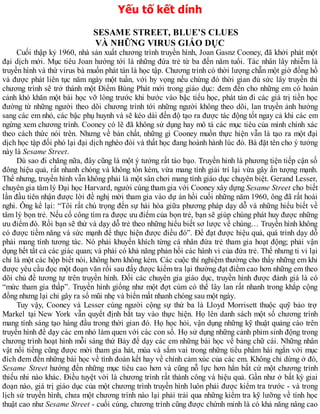 Yếu tố kết dính
SESAME STREET, BLUE’S CLUES
VÀ NHỮNG VIRUS GIÁO DỤC
Cuối thập kỷ 1960, nhà sản xuất chương trình truyền hình, Joan Gasnz Cooney, đã khởi phát một
đại dịch mới. Mục tiêu Joan hướng tới là những đứa trẻ từ ba đến năm tuổi. Tác nhân lây nhiễm là
truyền hình và thứ virus bà muốn phát tán là học tập. Chương trình có thời lượng chẵn một giờ đồng hồ
và được phát liên tục năm ngày một tuần, với hy vọng nếu chừng đó thời gian đủ sức lây truyền thì
chương trình sẽ trở thành một Điểm Bùng Phát mới trong giáo dục: đem đến cho những em có hoàn
cảnh khó khăn một bài học vỡ lòng trước khi bước vào bậc tiểu học, phát tán đi các giá trị tiền học
đường từ những người theo dõi chương trình tới những người không theo dõi, lan truyền ảnh hưởng
sang các em nhỏ, các bậc phụ huynh và sẽ kéo dài đến độ tạo ra được tác động tốt ngay cả khi các em
ngừng xem chương trình. Cooney có lẽ đã không sử dụng hay mô tả các mục tiêu của mình chính xác
theo cách thức nói trên. Nhưng về bản chất, những gì Cooney muốn thực hiện vẫn là tạo ra một đại
dịch học tập đối phó lại đại dịch nghèo đói và thất học đang hoành hành lúc đó. Bà đặt tên cho ý tưởng
này là Sesame Street.
Dù sao đi chăng nữa, đây cũng là một ý tưởng rất táo bạo. Truyền hình là phương tiện tiếp cận số
đông hiệu quả, rất nhanh chóng và không tốn kém, vừa mang tính giải trí lại vừa gây ấn tượng mạnh.
Thế nhưng, truyền hình vẫn không phải là một sân chơi mang tính giáo dục chuyên biệt. Gerand Lesser,
chuyên gia tâm lý Đại học Harvard, người cùng tham gia với Cooney xây dựng Sesame Street cho biết
lần đầu tiên nhận được lời đề nghị mời tham gia vào dự án hồi cuối những năm 1960, ông đã rất hoài
nghi. Ông kể lại: “Tôi rất chú trọng đến sự hài hòa giữa phương pháp dạy dỗ và những hiểu biết về
tâm lý bọn trẻ. Nếu cố công tìm ra được ưu điểm của bọn trẻ, bạn sẽ giúp chúng phát huy được những
ưu điểm đó. Rồi bạn sẽ thử và dạy dỗ trẻ theo những hiểu biết sơ lược về chúng… Truyền hình không
có được tiềm năng và sức mạnh để thực hiện được điều đó”. Để đạt được hiệu quả, quá trình dạy dỗ
phải mang tính tương tác. Nó phải khuyến khích từng cá nhân đứa trẻ tham gia hoạt động; phải vận
dụng hết tất cả các giác quan; và phải có khả năng phản hồi các hành vi của đứa trẻ. Thế nhưng ti vi lại
chỉ là một các hộp biết nói, không hơn không kém. Các cuộc thí nghiệm thường cho thấy những em khi
được yêu cầu đọc một đoạn văn rồi sau đấy được kiểm tra lại thường đạt điểm cao hơn những em theo
dõi chủ đề tương tự trên truyền hình. Đối các chuyên gia giáo dục, truyền hình được đánh giá là có
“mức tham gia thấp”. Truyền hình giống như một đợt cúm có thể lây lan rất nhanh trong khắp cộng
đồng nhưng lại chỉ gây ra sổ mũi nhẹ và biến mất nhanh chóng sau một ngày.
Tuy vậy, Cooney và Lesser cùng người cộng sự thứ ba là Lloyd Morrisett thuộc quỹ bảo trợ
Markel tại New York vẫn quyết định bắt tay vào thực hiện. Họ lên danh sách một số chương trình
mang tính sáng tạo hàng đầu trong thời gian đó. Họ học hỏi, vận dụng những kỹ thuật quảng cáo trên
truyền hình để dạy các em nhỏ làm quen với các con số. Họ sử dụng những cảnh phim sinh động trong
chương trình hoạt hình mỗi sáng thứ Bảy để dạy các em những bài học về bảng chữ cái. Những nhân
vật nổi tiếng cũng được mời tham gia hát, múa và sắm vai trong những tiểu phẩm hài ngắn với mục
đích đem đến những bài học về tình đoàn kết hay về chính cảm xúc của các em. Không chỉ dừng ở đó,
Sesame Street hướng đến những mục tiêu cao hơn và cũng nỗ lực hơn hẳn bất cứ một chương trình
thiếu nhi nào khác. Điều tuyệt vời là chương trình rất thành công và hiệu quả. Gần như ở bất kỳ giai
đoạn nào, giá trị giáo dục của một chương trình truyền hình luôn phải được kiểm tra trước - và trong
lịch sử truyền hình, chưa một chương trình nào lại phải trải qua những kiểm tra kỹ lưỡng về tính học
thuật cao như Sesame Street - cuối cùng, chương trình cũng được chứnh minh là có khả năng nâng cao
 
