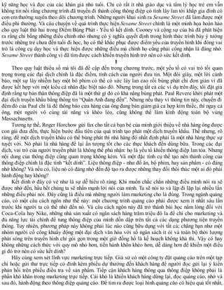 kỹ năng học và đọc của các khán giả nhỏ tuổi. Chỉ có rất ít nhà giáo dục và tâm lý học trẻ em vẫn
không tin nổi rằng chương trình đã truyền đi thành công thông điệp có tính lây lan tới khắp gia đình có
con em thường xuyên theo dõi chương trình. Những người khai sinh ra Sesame Street đã làm được một
điều phi thường. Và câu chuyện về quá trình thực hiện Sesame Street chính là một minh họa hoàn hảo
cho quy luật thứ hai trong Điểm Bùng Phát - Yếu tố kết dính. Cooney và cộng sự của bà đã phát hiện
ra rằng chỉ bằng những điều chỉnh nhỏ nhưng có ý nghĩa quyết định trong hình thức trình bày ý tưởng
trước những trẻ chưa đến tuổi đi học, họ có thể khắc phục được điểm yếu của truyền hình khi đóng vai
trò là công cụ dạy học và thực hiện được những điều mà chính họ cũng phải công nhận là đáng nhớ.
Sesame Street thành công vì đã tìm được cách khiến truyền hình trở nên có sức kết dính.
1
Theo quy luật thiểu số mà tôi đã đề cập đến trong chương trước, một yếu tố có vai trò tối quan
trọng trong các đại dịch chính là đặc điểm, tính cách của người đưa tin. Một đôi giày, một lời cảnh
báo, một sự lây nhiễm hay một bô phim có thể có sức lây lan cao rồi bùng phát chỉ đơn giản vì đã
được kết hợp với một kiểu cá nhân đặc biệt nào đó. Nhưng trong tất cả các ví dụ trên đây, tôi đặt giả
định rằng tự bản thân thông điệp đã là một thứ gì đó có khả năng bùng phát. Paul Revere khởi phát một
đại dịch truyền khẩu bằng thông tin “Quân Anh đang đến”. Nhưng nếu thay vì thông tin này, chuyến đi
đêm đó của Paul chỉ là để thông báo cửa hàng của ông đang bán giảm giá ca hợp kim thiếc, thì ngay cả
ông, một người vô cùng tài năng và khéo léo, cũng không thể làm kinh động toàn bộ vùng
Massachusetts.
Tương tự thế, Roger Horchow gửi fax cho tất cả bạn bè của mình giới thiệu về nhà hàng ông được
con gái đưa đến, thực hiện bước đầu tiên của quá trình tạo phát một dịch truyền khẩu. Thế nhưng, rõ
ràng, để một dịch truyền khẩu có thể bùng phát thì nhà hàng đó nhất định phải là một nhà hàng thực sự
tuyệt vời. Nó phải là nhà hàng để lại ấn tượng tốt cho các thực khách đến dùng bữa. Trong các đại
dịch, vai trò của người truyền phát là không thể phủ nhận: họ là yếu tố khiến thông điệp lan tỏa. Nhưng
nội dung của thông điệp cũng quan trọng không kém. Và một đặc tính cụ thể tạo nên thành công của
thông điệp chính là đặc tính “kết dính”. Liệu thông điệp - như đồ ăn, bộ phim, hay sản phẩm - có đáng
nhớ không? Và nếu có, liệu nó có đáng nhớ đến độ tạo ra được những thay đổi thôi thúc một ai đó phải
hành động hay không?
Kết dính ở đây có vẻ như là sự dễ hiểu rõ ràng. Khi muốn chắc chắn những điều mình nói ra sẽ
được nhớ đến, hầu hết chúng ta sẽ nhấn mạnh lời nói của mình. Ta sẽ nói to và lặp đi lặp lại nhiều lần
những điều phải nói. Đây cũng là điều mà những người làm marketing cho là đúng. Trong ngành quảng
cáo, có một câu cách ngôn như thế này: một chương trình quảng cáo phải được xem ít nhất sáu lần
trước khi người ta có thể nhớ đến nó. Và câu cách ngôn này đã trở thành bài học nằm lòng đối với
Coca-Cola hay Nike, những nhà sản xuất có ngân sách hàng trăm triệu đô la để chi cho marketing và
đủ năng lực tài chính để tung thông điệp của mình dồn dập trên tất cả các dạng phương tiện truyền
thông. Tuy nhiên, phương pháp này không phải lúc nào cũng hữu dụng với tất cả; chẳng hạn như một
nhóm người cố công khuấy động một đại dịch văn hóa với số ngân sách ít ỏi và toàn bộ thời lượng
phát sóng trên truyền hình chỉ gói gọn trong một giờ đồng hồ là kế hoạch không khả thi. Vậy có hay
không những cách thức với quy mô nhỏ hơn, tiến hành khôn khéo hơn, dễ dàng hơn để khiến một điều
gì đó trở nên có sức kết dính?
Hãy cùng xem xét lĩnh vực marketing trực tiếp. Giả sử có một công ty đặt quảng cáo trên một tạp
chí hoặc gửi thư trực tiếp có đính kèm phiếu dự thưởng đến khách hàng để người đọc gửi lại ý kiến
phản hồi trên phiếu điều tra về sản phẩm. Tiếp cận khách hàng thông qua thông điệp không phải là
phần khó khăn trong marketing trực tiếp. Cái khó là khiến khách hàng dừng lại, đọc quảng cáo, nhớ và
sau đó, hành động theo thông điệp quảng cáo. Để tìm ra được loại hình quảng cáo có hiệu quả tốt nhất,
 