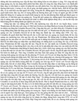 những nhà làm marketing trực tiếp đã thực hiện những kiểm tra trên phạm vi rộng. Với cùng một nội
dung quảng cáo, họ xây dựng nhiều phiên bản khác nhau rồi cùng cho chạy đồng loạt ở các thành phố
khác nhau và tiến hành so sánh tỉ lệ phản hồi của mỗi phiên bản. Các nhà làm quảng cáo truyền thống
thường định trước ý tưởng về các yếu tố giúp vận hành quảng cáo: tính hài hước, thiết kế đồ họa hấp
dẫn, và sự xuất hiện của một người nổi tiếng. Trong khi đó, những người làm marketing trực tiếp rất ít
quyết định trước như vậy, bởi số lượng phiếu dự thưởng được gửi về hay số người gọi đến số 800
phản hồi thông tin về quảng cáo truyền hình mang lại cho họ một phương thức đánh giá khách quan và
chính xác về tính hiệu quả của quảng cáo. Trong thế giới quảng cáo, những người làm marketing trực
tiếp là những môn sinh thực thụ thuyết kết dính và nhiều kinh nghiệm đáng chú ý của họ khi tiếp cận
khách hàng đến từ những thành quả nghiên cứu của họ.
Chẳng hạn như vào những năm 1970, nhà marketing trực tiếp đã đi vào huyền thoại, Lester
Wunderman, đã đấu trận cuối cùng với McCann Erickson của hãng Madison Avenue để giành được sự
tín nhiệm của hãng thu Columbia Record Club. Cũng như bây giờ, vào thời điểm đó, Columbia là một
trong những hãng nhận đặt hàng qua thư lớn nhất trên thế giới, và Wunderman đã phụ trách công việc
quảng cáo cho Columbia Record kể từ khi hãng này thành lập vào những năm 1950. Tuy vậy,
Columbia đã quyết định thuê McCann để cho ra đời một loạt các quảng cáo truyền hình, hỗ trợ cho
quảng cáo marketing trực tiếp qua báo chí của Wunderman. Đó không phải là những chương trình
quảng cáo lúc nửa đêm với con số 800 miễn phí mà là những tiêu điểm truyền hình chuẩn mực, được
thiết kế chỉ nhằm nâng cao nhận thức của khách hàng với những dịch vụ của hãng. Do vậy, có thể hiểu
được Wunderman đã thất vọng như thế nào. Ông đã lèo lái vận mệnh của Columbia Record trong
khoảng 20 năm và ông không thích việc chia sẻ dù chỉ là một phần nhỏ công việc của mình cho đối thủ
cạnh tranh. Wunderman cũng không bị thuyết phục bởi ý kiến: chiến lược quảng cáo của McCann thực
sự đem đến một lợi ích nào cho Columbia Record. Để giải quyết vấn đề, ông đã đề nghị tiến hành một
bài kiểm tra đánh giá. Theo ông, Columbia nên thực hiện một quảng cáo khác bổ sung đầy đủ cho
chương trình quảng cáo trên tạp chí địa phương TV Guide anh Parade do hãng ông thực hiện ở 26 thị
trường truyền thông trên khắp nước Mỹ. McCann sẽ được phép phát các chương trình quảng cáo “nhận
thức” trên truyền hình ở 13 thị trường. 13 thị trường còn lại sẽ do Wunderman đảm nhận. Chương trình
quảng cáo của bên khiến lượng phản hồi về quảng cáo trên tạp chí TV Guide anh Parade tăng lên
nhiều nhất, bên đó sẽ chiến thắng. Phía Columbia Record đã chấp nhận và một tháng sau họ thống kê
kết quả thu được. Phản hồi thu được trong các thị trường của Wunderman tăng lên 80%, áp đảo con số
khiêm tốn 19,5% của McCann. Wunderman đã giành thắng lợi tuyệt đối.
Chìa khóa cho sự thành công của Wunderman được biết đến với cái tên “săn lùng kho báu”. Trên
tất cả các quảng cáo của tạp chí TV Guide anh Parade, ông đề nghị giám đốc phụ trách mỹ thuật đặt
một hộp màu vàng nhỏ trên góc phiếu dự thưởng. Sau đó, ông cho viết một loạt các quảng cáo truyền
hình tiết lộ thông tin về “Bí mật về chiếc Hộp Vàng”. Từ những chương trình quảng cáo này, khán giả
biết rằng nếu tìm thấy hộp vàng trong tạp chí, hãy viết lên đó tên của bất kỳ đĩa hát nào của hãng
Columbia và sau đó họ sẽ được tặng miễn phí đĩa hát đó. Như lý thuyết Wunderman đưa ra, chiếc hộp
vàng là một dạng kích phát. Nó đưa ra lý do khiến khán giả phải để mắt đến các trang quảng cáo trên
TV Guide anh Parade. Nó cũng tạo ra sợi dây liên kết giữa thông điệp mà khán giả nhìn thấy trên
truyền hình với thông điệp mà họ đọc được trên báo. Chiếc hộp vàng “khiến người đọc/người xem”
trở thành một phần của hệ thống quảng cáo tương tác. Người xem không chỉ đơn thuần là khán giả mà
còn là người trực tiếp tham gia. Xem quảng cáo lúc này giống như khi chơi một trò chơi… Tính hiệu
quả của toàn bộ chiến dịch thật quá bất ngờ. Năm 1977, không một quảng cáo nào trong kế hoạch
quảng cáo tạp chí trên diện rộng đem lại lợi nhuận cho hãng. nhưng bước sang năm 1978, với sự hỗ
trợ của chương trình quảng cáo Chiếc Hộp Vàng trên truyền hình, tất cả các chương trình quảng cáo
 