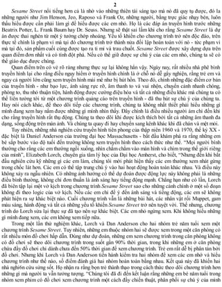 2
Sesame Street nổi tiếng hơn cả là nhờ vào những thiên tài sáng tạo mà nó đã quy tụ được, đó la
những người như Jim Henson, Jeo, Raposo và Frank Oz, những người, bằng trực giác nhạy bén, luôn
thấu hiểu được cần phải làm gì để hiểu được các em nhỏ. Họ là các đáp án truyền hình trước những
Beatrix Potter, L. Frank Baum hay Dr. Seuss. Nhưng sẽ thật sai lầm khi cho rằng Sesame Street là dự
án được thai nghén từ một ý tưởng chớp nhoáng. Yếu tố khiến cho chương trình trở nên độc đáo, trên
thực tế chính là phạm vi mà tại đó chương trình trở thành nửa đối lập hoàn toàn với nó - tức phạm vi
mà tại đó, sản phẩm cuối cùng được tạo ra tỉ mỉ và trau chuốt. Sesame Street được xây dựng dựa trên
quan điểm đơn nhất và có tính đột phá. Nếu có thể giữ được sự chú ý của các em nhỏ, chúng ta sẽ có
thể giáo dục được chúng.
Quan điểm trên có vẻ rõ ràng nhưng thực sự lại không hẳn vậy. Ngày nay, rất nhiều nhà phê bình
truyền hình lại cho rằng điều nguy hiểm ở truyền hình chính là ở chỗ nó dễ gây nghiện, rằng trẻ em và
ngay cả người lớn cũng xem truyền hình mải mê như bị hút hồn. Theo đó, chính những đặc điểm cơ bản
của truyền hình - như bạo lực, ánh sáng rực rỡ, âm thanh to và vui nhộn, chuyển cảnh nhanh chóng,
phóng to, thu nhỏ thuận tiện, hành động được cường điệu hóa và tất cả những điều khác mà chúng ta có
thể liên tưởng tới từ một chương trình quảng cáo trên truyền hình - đã thu hút sự chú ý của chúng ta.
Hay nói cách khác, để theo dõi tiếp các chương trình, chúng ta không nhất thiết phải hiểu những gì
mình đang xem hay nắm được những gì mình nhìn thấy. Đây chính là điều nhiều người ám chỉ đến khi
cho rằng truyền hình rất thụ động. Chúng ta theo dõi khi được kích thích bởi tất cả những âm thanh đa
dạng, sống động trên màn ảnh. Và chúng ta quay đi hay chuyển sang kênh khác khi đã chán và mệt mỏi.
Tuy nhiên, những nhà nghiên cứu truyền hình tiên phong của thập niên 1960 và 1970, thế kỷ XX -
đặc biệt là Daniel Anderson của trường đại học Massachusetts - bắt đầu khám phá ra rằng những em
bé sắp bước vào độ tuổi đến trường không xem truyền hình theo cách thức như thế. “Mọi người bình
thường cho rằng các em thường ngồi xuống, nhìn chằm chằm vào màn hình và chìm trong thế giới riêng
của mình”, Elizabeth Lorch, chuyên gia tâm lý học của Đại học Amherst, cho biết, “Nhưng đến khi bắt
đầu nghiên cứu kỹ những gì các em làm, chúng tôi mới phát hiện thấy các em thường xem nhát gừng
trong chốc lát hơn. Các em có thể tập trung chú ý vào hai hoạt động hoàn toàn khác nhau. Và điều này
không xảy ra ngẫu nhiên. Có những ảnh hưởng có thể dự đoán được động lực này không phải là những
điều bình thường, không chỉ đơn thuần là ánh sáng hay tiếng động mạnh. Chẳng hạn như có lần, Lorch
đã biên tập lại một vở kịch trong chương trình Sesame Street sao cho những cảnh chính ở một số đoạn
không đi theo logic của vở kịch. Nếu các em chỉ để ý đến ánh sáng và tiếng động, các em sẽ không
phát hiện ra sự khác biệt nào. Cuối chương trình vẫn là những bài hát, các nhân vật rối Muppet, gam
màu sáng, hành động và tất cả những yếu tố khiến Sesame Street trở nên tuyệt vời. Thế nhưng, chương
trình do Lorch sửa lại thực sự đã tạo nên sự khác biệt. Các em nhỏ ngừng xem. Khi không hiểu những
gì mình đang xem, các em không xem tiếp nữa.
Trong một lần thử nghiệm khác, Lorch và Dan Anderson cho hai nhóm trẻ năm tuổi xem một
chương trình Sesame Street. Tuy nhiên, những em thuộc nhóm hai sẽ được xem trong một căn phòng có
rất nhiều món đồ chơi hấp dẫn. Đúng như dự đoán, những em xem chương trình trong căn phòng không
có đồ chơi sẽ theo dõi chương trình trong suốt gần 90% thời gian, trong khi những em ở căn phòng
chứa đầy đồ chơi chỉ dành chưa đến 50% thời gian để xem chương trình. Trẻ em rất dễ bị phân tán bởi
đồ chơi. Nhưng khi Lorch và Dan Anderson tiến hành kiểm tra hai nhóm để xem các em nhớ và hiểu
chương trình như thế nào, số điểm đánh giá hai nhóm hoàn toàn bằng nhau. Kết quả này đã khiến hai
nhà nghi6n cứu sửng sốt. Họ nhận ra rằng bọn trẻ thành thạo trong cách thức theo dõi chương trình hơn
những gì mà người ta vẫn tưởng tượng. “Chúng tôi đã đi đến kết luận rằng những em bé năm tuổi trong
nhóm xem phim có đồ chơi xem chương trình một cách đầy chiến thuật, phân phối sự chú ý của mình
 