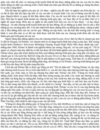 giữa việc chơi đồ chơi và chương trình truyền hình để thu được những phần mà các em cho là chứa
nhiều thông tin nhất của chương trình. Chiến thuật này hiệu quả đến độ tất cả những gì chúng thu được
là sự chú ý tăng thêm”.
Nếu kết hợp hai nghiên cứu này lại với nhau - nghiên cứu đồ chơi và nghiên cứu biên tập lại - ta
có thể đi đến một kết luận cấp tiến về các em nhỏ và truyền hình. Các em sẽ không xem khi bị thúc
giục, khuyến khích và quay đi khi thấy nhàm chán. Các em chỉ xem khi hiểu và quay đi khi thấy rối
rắm. Nếu bạn là người kinh doanh các chương trình giáo dục, với bạn, đây sẽ là sự khác biệt có ý
nghĩa tối quan trọng. Điều này có nghĩa là nếu muốn biết liệu các em có học được - và học được
những gì - từ một chương trình truyền hình nào đó hay không, tất cả những gì ta phải làm là chú ý đến
những gì các em đang theo dõi. Còn nếu muốn biết được những điều em không học được, chúng ta phải
chú ý đến những điều mà các em bỏ qua. Những em sắp bước vào độ tuổi đến trường tinh vi trong
hành vi xem đến mức ta có thể xác định được tính kết dính của các chương trình thiếu nhi chỉ đơn
thuần qua quá trình quan sát các em.
Người đứng đầu những nghiên cứu cho chương trình Sesame Street thời kỳ đầu là chuyên gia tâm
lý đến từ Oregon, Ed Palmer, với chuyên môn là sử dụng truyền hình làm công cụ dạy học. Khi xưởng
truyền hình Children’s Television Workshop (Xưởng Truyền Hình Thiếu Nhi) được thành lập cuối
những năm 1960, Palmer là thành viên nghiễm nhiên của xưởng. Ông nói, với nụ cười rạng rỡ: ‘Tôi là
người có chuyên môn duy nhất họ có thể tìm được để tiến hành nghiên cứu các chương trình thiếu nhi”.
Palmer được giao phó trách nhiệm tìm hiểu xem những chương trình giáo dục công phu vốn được các
chuyên gia tư vấn uyên bác thiết kế riêng cho Sesame Street có thực sự tiếp cận được những khán giả
nhỏ tuổi của chương trình hay không. Đây là một nhiệm vụ rất quan trọng. Trên thực tế, có nhiều người
tham gia trong Sesame Street đã khẳng định rằng, nếu không có Ed Palmer, chương trình không bao giờ
có thể kéo dài được hết kỳ phát sóng đầu tiên.
Cách tân mà Palmer đặt ra được gọi bằng cái tên “Yếu tố phân tán”. Thường Palmer sẽ cho chạy
một chương trình Sesame Street trên màn hình ti vi, sau đó cho chạy một chương trình máy chiếu ngay
bên cạnh, các slide chạy ra liên tục khoảng bảy phút một. Palmer cho biết: “Chúng tôi trình chiếu
những chuỗi slide được biến tấu khác nhất theo tưởng tượng của mình. Các slide này thường là cảnh
một nhân vật đang đạp xe xuống phố, buông cả hai tay; bức tranh tòa nhà cao tầng, những chiếc là trôi
trên từng gợn nước; chiếc cầu vồng rực rỡ; bức ảnh chụp qua kính hiển vi; một bức họa của Escher.
Tất cả như trong một thiên tiểu thuyết, và đó chính là ý tưởng”. Sau đấy, cứ hai em nhỏ một sẽ được
đưa vào một căn phòng và được yêu cầu xem chương trình. Palmer và các trợ lý của ông thường nhẹ
nhàng ngồi bên cạnh, với bút và giấy trên tay, họ im lặng ghi lại những lúc các em xem Sesame Street
và khi các em không còn thích thú, nhìn sang các slide đang chạy. Mỗi khi slide thay đổi, Palmer và
các trợ lý lại ghi những ghi chú mới để vào cuối mỗi chương trình, họ có được một tài liệu hoàn chỉnh,
ghi lại từng giây một những phần thu hút thành công sự chú ý của các em và những phần không. Yếu Tố
Phân Tán thực chất chính là một công cụ tạo sức kết dính.
“Chúng tôi dùng đến những giấy vẽ bảng kiểu cỡ lớn, khổ 60x90cm và trình bày một số bảng lên
đó”, Palmer mô tả thêm về công việc. “Cần nhớ rằng, chúng tôi có các điểm dữ liệu của từng bảy giây
rưỡi một, và như vậy, số điểm dữ liệu của mỗi chương trình lên đến 400 điểm. Chúng tôi thường nối
tất cả các điểm này bằng đường màu đỏ vì thế bảng số liệu trông chẳng khác gì báo cáo thị trường
chứng khoán Phố Wall. Đường biểu diễn có thể tụt thẳng xuống hoặc dốc xuống từ từ, và chúng tôi
thường phải thốt lên: Ôi điều gì đang xảy ra thế này! Cũng có những lúc, đường đồ thị vụt lên đỉnh cao
nhất của biểu đồ, và những lúc như vậy, chúng tôi lại thốt lên: Tuyệt thật! Đoạn này thực sự giành
được sự chú ý của bọn trẻ. Tất cả các điểm Phân Tán đều được chúng tôi tính theo đơn vị phần trăm.
Đôi khi, có những điểm chúng tôi tính được lên tới con số 100%. Mức độ chú ý trung bình cho hầu hết
 