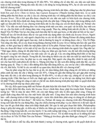 các chương trình nằm trong khoảng từ 85 đến 90%. Với những chỉ số như thế, các nhà sản xuất hoàn
toàn có thể ăn mừng. Nhưng nếu mức độ chú ý chỉ dừng lại trong khoảng 50%, họ sẽ cần xem lại khâu
thiết kế chương trình”.
Palmer cũng đã tiến hành kiểm tra những chương trình thiếu nhi khác, chẳng hạn như bộ phim hoạt
hình Tom and Jerry (Tom và Jerry), hay Captain Kangaroo (Thuyền trưởng chuột túi), và so sánh
những phần thu hút được sự chú ý của các chương trình này với những phần thu hút được sự chú ý của
Sesame Street. Tất cả kết quả đều được chuyển tới các nhà sản xuất và biên kịch của chương trình,
nhờ đó họ có thể điều chỉnh nội dung chương trình cho phù hợp. Chẳng hạn như, một trong những cách
nghĩ sai lầm phổ biến về các chương trình thiếu nhi là cho rằng các em rất thích động vật. Palmer cho
biết: “Các nhà sản xuất thường đưa vào chương trình một con mèo, con quái vật ăn kiến, hay một con
rái cá, cho lên hình và để chúng nhảy múa vòng quanh. Theo họ, những hình ảnh đó rất thú vị. Nhưng
thuyết Yếu Tố Phân Tán lại cho rằng cách làm như thế là một quả bom, có thể phát nổ bất cứ lúc nào”.
Nhiều nỗ lực rất lớn đã được đầu tư vào quá trình xây dựng nhân vật chính của Sesame Street, Người
bạn đến từ Bảng chữ cái, một người chuyên bày ra các trò đố chữ. Nhưng Palmer đã chứng minh được
rằng các em nhỏ rất ghét người bạn này. Anh ta thường bị tảng lờ và không được chú ý. Yếu Tố Phân
Tán cũng cho thấy, tất cả các đoạn trong khung chương trình Sesame Street không nên kéo dài quá bốn
phút, và thời gian hợp lý nhất cho một phân cảnh sẽ là ba phút. Palmer buộc các nhà sản xuất đơn giản
hóa các đoạn đối thoại và bỏ một số kỹ xảo lấy từ các chương trình dành cho người lớn. Ông nhớ lại:
“Thật ngạc nhiên, chúng tôi đã phát hiện ra rằng các khán giả sắp bước vào độ tuổi đến trường không
thích có vai người lớn tham gia vào một cuộc cãi vã, gây gổ. Các em cũng không thích khi có hai hay
ba người cùng lúc nói chuyện. Trong khi đó, bản năng tự nhiên của các nhà sản xuất lại mách bảo rằng
để đẩy cảnh lên cao trào, họ phải tạo ra các xung đột. Mọi người cho rằng đây chính là một cách để
nói cho bạn biết cảnh phim đó rất thú vị. Nhưng trên thực tế, khi xem đến những cảnh như thế, các em
thường quay đi. Thay vì chú ý đến những điều hấp dẫn đang diễn ra, các em lại chú ý đến những điều
rắc rối, khó hiểu. Và thế là các em mất đi sự quan tâm, thích thú đối với chương trình”.
“Sau kỳ phát sóng thứ ba hay thứ tư gì đó, tôi dám khẳng định rằng chúng tôi rất hiếm có những
phân cảnh mà mức độ chú ý không vượt nổi 85%. Chúng tôi gần như không bao giờ gặp phải trường
hợp mức độ chú ý chỉ nằm trong khoảng từ 50 đến 60%, và nếu có như vậy, chúng tôi sẽ sửa đổi lại
chương trình. Chắc hẳn bạn có biết các thuật ngữ của Darwin về sự tồn tại của những loài thích nghi
tốt nhất? Ở đây, chúng tôi cũng có một cơ chế để xác định chương trình phù hợp nhất và quyết định đâu
sẽ là chương trình tiếp tục được phát sóng”.
Dù vậy, điều quan trọng nhất mà Palmer đã phát hiện khi tiến hành Yếu Tố Phân Tán lại xuất hiện
ngay từ thời điểm bắt đầu, trước khi Sesame Street chính thức được phát lên truyền hình. Palmer hồi
tưởng lại: “Đó là mùa hè năm 1969, chỉ còn một tháng rưỡi nữa là đến ngày phát sóng. Chúng tôi
quyết định cùng nhau bắt tay cho một bước đột phá mới. Cùng nhau làm nên năm chương trình hoàn
hảo - mỗi chương trình có thời lượng một giờ - trước khi chính thức phát sóng và chúng tôi sẽ đánh giá
lại những gì mình đã làm được”. Để kiểm tra, Palmer đã mang các chương trình đến Philadenphia,
trong suốt tuần thứ ba của tháng Bảy, ông cho chiếu chương trình phục vụ các nhóm trẻ ở độ tuổi sắp đi
học của 60 gia đình khác nhau trên khắp thành phố. Đó quả là một giai đoạn khó khắn. Philadenphia
đang ở giữa đợt nóng gắt, và điều này sẽ khiến các khán giả xem chương trình trở nên bồn chồn và rất
thụ động. Cũng trong tuần đó, con tàu Apolo 11 hạ cánh xuống mặt trăng, và có thể hiểu được là một số
em thích sự kiện lịch sử này hơn chương trình Sesame Street. Tồi tệ nhất trong tất cả là những kết luận
rút ra được từ Yếu Tố Phân Tán của Palmer: “Những gì tìm được gần như đánh gục chúng tôi”, Lesser
thổ lộ.
Vấn đề nằm ở chỗ lúc đầu, khi hình thành ý tưởng về chương trình, người ta đã quyết định tất cả
 