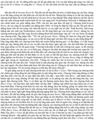 còn cầm một số vật. Và những điều này rất dễ gây phân tán. Các em nhỏ không tập trung vào chữ cái
tất cả chỉ là vì Oscar vô cùng thú vị”. Oscar có sức kết dính còn bài học đọc chữ lại không có điều
đó.
3
Bài đúc kết từ Sesame Street là: Nếu hết sức để tâm đến cấu trúc và định dạng của vật liệu, chúng
ta có thể tăng cường sức kết dính của vật liệu đó lên rất lớn. Nhưng liệu chúng ta có thể xây dựng một
chương trình thậm chí còn kết dính hơn cả Sesame Street hay không? Đây cũng chính là câu hỏi mà ba
nhà sản xuất chương trình truyền hình rất trẻ của mạng lưới Nickelodeon Network ở Mahattan đặt ra
cho chính mình vào giữa những năm 1990. câu hỏi này quả thực rất hợp lý. Chương trình Sesame
Street, dù sao cũng là sản phẩm của những năm 1960, và trong ba thập kỷ tiếp sau đó, thế giới đã có
những bước tiến rất lớn trong việc nắm bắt tâm lý và suy nghĩ của trẻ nhỏ. Todd Kessler, một trong
những nhà sản xuất của Nickelodeon, trước đó đã từng tham gia vào Sesame Street, nhưng lại rời
chương trình trong nỗi thất vọng. Kessler không thích kiểu định dạng “tạp chí” với các bước rất nhanh
của chương trình. Ông phân trần: “Tôi rất yêu Sesame Street. Nhưng tôi luôn tin rằng giới hạn tập
trung của các em không ngắn, và các em có thể dễ dàng ngồi yên theo dõi trong cả nửa tiếng đồng hồ”.
Ông cũng nhận thấy các chương trình thiếu nhi truyền thống thường quá ì và thụ động, vì ở đối tượng
khán giả này, không phải tất cả các em đều tiếp thu được ngôn ngữ nói, cho nên hình thức kể truyện
trực quan đóng vai trò rất quan trọng. “Chương trình phải là một môi trường trực quan, và để chương
trình thấm được vào các em, và có hiệu quả, chúng ta cần phải tận dụng môi trường trực quan đó. Có
quá nhiều chương trình thiếu nhi mà từ đầu đến cuối chương trình chỉ toàn là các đoạn nói chuyện. Các
khán giả nhỏ tuổi đã phải rất khó khăn và vất vả mới có thể bắt kịp được các chương trình đó”. Một
đồng nghiệp của Kessler là Angela Santomero đã lớn lên cùng với Sesame Street cũng có những mối
nghi ngại tương tự. Santomero cho biết: “Chúng tôi muốn học hỏi từ Sesame Street và phát triển
chương trình lên một tầm mới. Truyền hình là một phương tiện giáo dục rất tuyệt vời, nhưng cho đến
nay, mọi người vẫn chưa khám phá được hết tiềm năng của nó. Chúng ta chỉ mới khai thác nó theo các
học hỏi rập khuôn. Tôi tin tưởng chúng ta có thể thay đổi được điều đó”.
Và giải pháp của họ là một chương trình mới có tên là Blue’s Clues. Thời lượng của chương trình
chỉ chiếm nửa tiếng đồng hồ chứ không phải là một tiếng như trước. Chương trình cũng không có hẳn
một dàn diễn viên mà chỉ có duy nhất một diễn viên thật - nam diễn viên Steve - một thanh niên có
khuôn mặt tươi sáng, khoảng 20 tuổi mặc quần kaki và áo phông của một cầu thủ bóng bầu dục, làm
người dẫn chương trình. Thay vì cố định, tạp chí thường xuyên được thay đổi, các chương trình của
Blue’s Clues chỉ tuân theo một tuyến nhân vật duy nhất - những cuộc phiêu lưu mạo hiểm của cô chó
hoạt hình Blue. Chương trình đem lại cảm xúc nhẹ nhàng, theo hai hướng, giống với phiên bản video
của một cuốn truyện tranh hơn là một chương trình truyền hình. Bước diễn khoan thả, cẩn trọng. Câu
chữ phát ra được ngắt nghỉ bằng những khoảng ngừng khá lâu. Chương trình cũng không có các yếu tố
hài hước, đố chữ hay thông minh, tài giỏi như trong Sesame Street. Một trong những nhân vật hoạt hình
của chương trình, một chiếc hộp thư, được gọi bằng cái tên Mailbox. Hai nhân vật thường xuyên xuất
hiện khác - một chiếc xẻng nhỏ và một chiếc xô được gọi là Shovel và Pail. Còn Blue, ngôi sao của
chương trình có cái tên Blue bởi lẽ cô có bộ lông màu xanh. Nếu là người lớn, chúng ta sẽ thật khó để
ngồi theo dõi chương trình mà không thắc mắc rằng tại sao chương trình này lại có thể là một bước tiến
của Sesame Street. Nhưng điều đó đã xảy ra. Trong những tháng đầu tiên ra mắt công chúng vào năm
1996, Blue’s Clues đã đánh bại Sesame Street trên các chỉ số đánh giá. Trong bài kiểm tra Yếu Tố
Phân Tán, Blue’s Clues đã ghi điểm cao hơn đối thủ về chỉ số thu hút sự chú ý của khán giả nhỏ tuổi.
Jennings Bryant - nhà nghiên cứu giáo dục tại Đại học Alabama, đã tiến hành một nghiên cứu trên 120
em nhỏ rồi so sánh kết quả kiểm tra của những khán giả thường xuyên theo dõi Blue’s Clues với những
 
