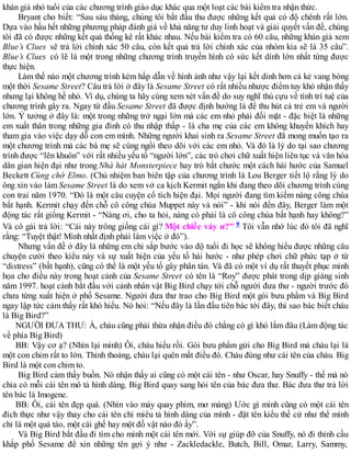 khán giả nhỏ tuổi của các chương trình giáo dục khác qua một loạt các bài kiểm tra nhận thức.
Bryant cho biết: “Sau sáu tháng, chúng tôi bắt đầu thu được những kết quả có độ chênh rất lớn.
Dựa vào hầu hết những phương pháp đánh giá về khả năng tư duy linh hoạt và giải quyết vấn đề, chúng
tôi đã có được những kết quả thống kê rất khác nhau. Nếu bài kiểm tra có 60 câu, những khán giả xem
Blue’s Clues sẽ trả lời chính xác 50 câu, còn kết quả trả lời chính xác của nhóm kia sẽ là 35 câu”.
Blue’s Clues có lẽ là một trong những chương trình truyền hình có sức kết dính lớn nhất từng được
thực hiện.
Làm thế nào một chương trình kém hấp dẫn về hình ảnh như vậy lại kết dính hơn cả kẻ vang bóng
một thời Sesame Street? Câu trả lời ở đây là Sesame Street có rất nhiều nhược điểm tuy khó nhận thấy
nhưng lại không hề nhỏ. Ví dụ, chúng ta hãy cùng xem xét vấn đề do suy nghĩ thủ cựu về tính trí tuệ của
chương trình gây ra. Ngay từ đầu Sesame Street đã được định hướng là để thu hút cả trẻ em và người
lớn. Ý tưởng ở đây là: một trong những trở ngại lớn mà các em nhỏ phải đối mặt - đặc biệt là những
em xuất thân trong những gia đình có thu nhập thấp - là cha mẹ của các em không khuyến khích hay
tham gia vào việc dạy dỗ con em mình. Những người khai sinh ra Sesame Street đã mong muốn tạo ra
một chương trình mà các bà mẹ sẽ cùng ngồi theo dõi với các em nhỏ. Và đó là lý do tại sao chương
trình được “lên khuôn” với rất nhiều yếu tố “người lớn”, các trò chơi chữ xuất hiện liên tục và văn hóa
dân gian hiện đại như trong Nhà hát Monsterpiece hay trò bắt chước một cách hài hước của Samuel
Beckett Cùng chờ Elmo. (Chủ nhiệm ban biên tập của chương trình là Lou Berger tiết lộ rằng lý do
ông xin vào làm Sesame Street là do xem vở ca kịch Kermit ngắn khi đang theo dõi chương trình cùng
con trai năm 1970. “Đó là một câu cuyện cổ tích hiện đại. Mọi người đang tìm kiếm nàng công chúa
bất hạnh. Kermit chạy đến chỗ cô công chúa Muppet này và nói” - khi nói đến đây, Berger làm một
động tác rất giống Kermit - “Nàng ơi, cho ta hỏi, nàng có phải là cô công chúa bất hạnh hay không?”
Và cô gái trả lời: “Cái này trông giống cái gì? Một chiếc váy ư?" 9 Tôi vẫn nhớ lúc đó tôi đã nghĩ
rằng: “Tuyệt thật! Mình nhất định phải làm việc ở đó”).
Nhưng vấn đề ở đây là những em chỉ sắp bước vào độ tuổi đi học sẽ không hiểu được những câu
chuyện cười theo kiểu này và sự xuất hiện của yếu tố hài hước - như phép chơi chữ phức tạp ở từ
“distress” (bất hạnh), cũng có thể là một yếu tố gây phân tán. Và đã có một ví dụ rất thuyết phục minh
họa cho điều này trong hoạt cảnh của Sesame Street có tên là “Roy” được phát trong dịp giáng sinh
năm 1997. hoạt cảnh bắt đầu với cảnh nhân vật Big Bird chạy tới chỗ người đưa thư - người trước đó
chưa từng xuất hiện ở phố Sesame. Người đưa thư trao cho Big Bird một gói bưu phẩm và Big Bird
ngay lập tức cảm thấy rất khó hiểu. Nó hỏi: “Nếu đây là lần đầu tiên bác tới đây, thì sao bác biết cháu
là Big Bird?”
NGƯỜI ĐƯA THƯ: À, cháu cũng phải thừa nhận điều đó chẳng có gì khó lắm đâu (Làm động tác
về phía Big Bird)
BB: Vậy cơ ạ? (Nhìn lại mình) Ôi, cháu hiểu rồi. Gói bưu phẩm gửi cho Big Bird mà cháu lại là
một con chim rất to lớn. Thỉnh thoảng, cháu lại quên mất điều đó. Cháu đúng như cái tên của cháu. Big
Bird là một con chim to.
Big Bird cảm thấy buồn. Nó nhận thấy ai cũng có một cái tên - như Oscar, hay Snuffy - thế mà nó
chỉa có mỗi cái tên mô tả hình dáng. Big Bird quay sang hỏi tên của bác đưa thư. Bác đưa thư trả lời
tên bác là Imogene.
BB: Ôi, cái tên đẹp quá. (Nhìn vào máy quay phim, mơ màng) Ước gì mình cũng có một cái tên
đích thực như vậy thay cho cái tên chỉ miêu tả hình dáng của mình - đặt tên kiểu thế cứ như thể mình
chỉ là một quả táo, một cái ghế hay một đồ vật nào đó ấy”.
Và Big Bird bắt đầu đi tìm cho mình một cái tên mới. Với sự giúp đỡ của Snuffy, nó đi thỉnh cầu
khắp phố Sesame để xin những tên gợi ý như - Zackledackle, Butch, Bill, Omar, Larry, Sammy,
 
