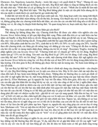 Ebenezer, Jim, Napoleon, Lancelot, Rocky - trước khi ưng ý với quyết định là “Roy”. Nhưng rồi sau
đấy, khi mọi người bắt đầu gọi nó bằng cái tên mới, Big Bird mới nhận ra rằng nó không thích cái tên
đó một chút nào. “Hình như có cái gì không ổn với cái tên ấy”, nó nói: “Mình cho là mình đã làm một
việc rất ngớ ngẩn”. Big Bird kết luận: “Dù Big Bird không phải là một cái tên phổ biến nhưng đó là
tên của mình và mình thích cái cách bạn bè gọi mình như thế”.
Ít nhất khi xét trên bề nổi, đây là một hoạt cảnh xuất sắc. Nội dung hoạt cảnh vừa mang tính thách
thức, vừa mang tính khái niệm nhưng vẫn rất thu hút, ấn tượng. Giả thuyết này xử lý cảm xúc trực tiếp,
và, không giống như các chương trình thiếu nhi khác, nó còn cho các em nhỏ biết rằng nếu có đôi khi ta
không vui vẻ, thì cũng là chuyện bình thường thôi. Và quan trọng hơn cả, hoạt cảnh này thực sự rất vui
nhộn.
Như vậy, có vẻ hoạt cảnh này sẽ được khán giả yêu thích?
Thế nhưng lại không đúng như vậy. Chương trình Roy đã được các nhân viên nghiên cứu của
Sesame Street kiểm chứng và kết quả thật đáng thất vọng. Phân cảnh đầu tiên có sự xuất hiện của hai
nhân vật Snuffy và Big Bird diễn ra rất tốt. Đúng như mong đợi, khán giả đã hết sức tò mò. Nhưng sau
đấy, mọi việc có chiều hướng xấu đi. Trong phân cảnh thứ hai quay khu phố, mức độ chú ý giảm xuống
còn 80%. Đến phân cảnh thứ ba còn 78%, cảnh thứ tư là 40% rồi 50% và cuối cùng còn 20%. Sau khi
theo dõi chương trình, các khán giả rất mông lung với những gì vừa xem. “Chúng tôi đã đưa ra những
câu hỏi rất cụ thể và mong muốn nhận được những câu trả lời rõ ràng”. Rosemary Truglio, trưởng bộ
phận nghiên cứu của Sesame Street kể: “Chương trình nói về chuyện gì? 60% trả lời đúng. BigBird
muốn làm gì? 53% trả lời đúng. Tên mới của Big Bird là gì? 20% trả lời đúng. Cuối cùng, Big Bird
cảm thấy thế nào? 50% trả lời đúng”. Qua so sánh, một chương trình khác được đội ngũ nghiên cứu
của Sesame Street kiểm tra cùng lúc với Roy đã đạt con số hơn 90% trả lời đúng trong phần kiểm tra
hậu trường. Chỉ đơn giản là Roy đã không gây được bất kỳ một ấn tượng nào. Nó hoàn toàn không có
sức kết dính.
Tại sao Roy lại thất bại? Về cơ bản, vấn đề nằm ở chính nội dung của chương trình - câu chuyện
hài về việc Big Bird không muốn bị coi là một con chim to lớn. Đây là lối chơi chữ mà một đứa trẻ
chưa đến tuổi đi học hoàn toàn không thể hiểu được. Những đứa trẻ thường đưa ra cách giả định về
câu chữ và ngữ nghĩa khi học từ, một trong những đặc điểm quan trọng của quy luật này được chuyên
gia tâm lý, Ellen Markman, gọi là nguyên tắc loại trừ lẫn nhau. Hiểu đơn giản, điều này có nghĩa là
các em nhỏ gặp khó khăn khi tin rằng bất kỳ sự vật, sự việc nào cũng có thể có hai ý nghĩa khác nhau.
Theo Markman, giả định tự nhiên của các em là khi một vật hay một người nào đó được gắn cho một
cái tên thứ hai thì cái tên thứ hai này nhất định phải liên quan tới một đặc tính hay một thuộc tính thứ
hai nào đó của chủ thể. Chúng ta có thể thấy giả định này sẽ giúp ích như thế nào đối với một đứa trẻ
đang phải đối mặt với nhiệm vụ đặc biệt - gắn kết từ với vạn vật xung quanh. Một đứa trẻ học từ “con
voi” sẽ biết với một sự chắc chắn tuyệt đối rằng con voi là một con vật khác với con chó. Mỗi từ mới
sẽ khiến cho hiểu biết của các em về thế giới trở nên chính xác hơn. Ngược lại, nếu không có sự loại
trừ lẫn nhau, đứa trẻ sẽ nghĩ rằng con voi có thể chỉ là tên khác của con chó thì lúc đó mỗi từ mới học
được sẽ lại làm cho thế giới phức tạp hơn. Ngoại ra, nguyên tắc này cũng giúp các em tư duy rõ ràng
hơn. Markman viết: “Giả sử một đứa trẻ đã biết “quả táo” và “màu đỏ” nghe thấy một người nào đó đề
cập đến một quả táo “tròn”. Bằng nguyên tắc loại trừ, đứa trẻ đó có thể loại trừ vật thể (quả táo) và
màu sắc vật thể (màu đỏ) theo nghĩa của từ “tròn” và sẽ cố gắng phân tích chủ thể với một đặc điểm
khác nào đó để gọi đúng tên”.
Tuy nhiên, điều đó cũng có nghĩa là các em sẽ gặp khó khăn với những vật thể có đến hai cái tên
hay những vật thể thường thay đổi tên gọi. Ví dụ, một đứa trẻ sẽ gặp khó khăn với lối suy nghĩ “oak”
vừa là cây sồi vừa là đồ vật làm bằng gỗ sồi; khi đó đứa trẻ hoàn toàn có thể giả định rằng trong
 