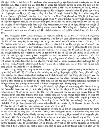 bối cảnh lý thuyết thời kỳ đó, bối cảnh này dựa trên quan điểm của Piaget, một chuyên gia tâm lý trẻ
em tiếng tăm. Theo chuyên gia này, một đứa trẻ chưa đến tuổi đến trường sẽ không thể theo kịp một
câu chuyện dài”. Tuy nhiên, ngay từ cuối những năm 1960, ý kiến này đã bị bác bỏ. Ở các độ tuổi ba,
bốn hay năm, các em có thể không có khả năng theo kịp những cốt truyện hay tình tiết phức tạp. Nhưng
các chuyên gia tâm lý học hiện nay tin rằng hình thức kể chuyện hoàn toàn lấy các em làm trung tâm.
Jerome Brumer, một chuyên gia tâm lý học của đại học New York nhận định: “Đó là cách duy nhất
bọn trẻ sắp xếp thế giới và kinh nghiệm của chính mình. Vì không thể đưa ra các ý kiến tổ chức sự vật,
sự việc theo nguyên nhân, hệ quả hay các mối quan hệ cho nên các em thường chuyển mọi thứ vào các
câu chuyện, và khi cố gắng nhận thức cuộc sống xung quanh, các em sẽ sử dụng những câu chuyện về
kinh nghiệm của mình làm cơ sở cho những tư duy sâu sắc hơn. Nếu không nắm bắt được một điều gì
đó trong cốt truyện, các em sẽ không nhớ kỹ, và dường như rất khó nghiền ngẫm kỹ hơn về câu chuyện
đó”.
Đầu nhưng năm 1980, Bruner tham gia vào một dự án rất thú vị - có tên là “Truyện kể bên giường
ngủ” - dự án này có vai trò hết sức quan trọng trong việc thay đổi quan điểm của các chuyên gia nghiên
cứu lứa tuổi nhi đồng. Dự án tập trung vào Emily, một em bé hai tuổi, ở New Haven. Cha mẹ cô bé
đều là giảng viên đại học, và họ bắt đầu phát hiện con gái mình, trước khi ngủ, rất hay nói chuyện một
mình. Vô cùng tò mò, cứ vài ngày một tuần, trong suốt 15 tháng liền, hai vợ chồng lại đặt máy ghi âm
nhỏ dưới giường cô bé, ghi lại những câu chuyện họ nói với con gái khi dỗ dành em đi ngủ và những
câu chuyện Emily tự nói riêng mình trước khi ngủ thiếp đi. Tất cả 122 bản ghi âm sau đó đã được một
nhóm các nhà ngôn ngữ và tâm lý học, đứng đầu là Katherine Nelson của đại học Harvard, tiến hành
phân tích. Nhóm nghiên cứu này đã phát hiện ra rằng những đoạn nói chuyện một mình của Emily còn
tinh vi hơn cả những lời cô bé nói với cha mẹ. Và trên thực tế, những đoạn nói chuyện đó quả thật tinh
vi hơn rất nhiều. Carold Feldman, một thành viên của nhóm nghiên cứu, sau khi thảo luận về các cuốn
băng ghi âm lời Emily đã viết lại như sau:
Nhìn chung, những lời Emily tự nói với mình phong phú và phức tạp hơn [những lời cô bé nói với
người lớn] nhiều đến độ nó khiến cho tất cả chúng tôi, những chuyên gia nghiên cứu sự phát triển ngôn
ngữ, phải bắt đầu phân vân rằng bức tranh về quá trình tiếp nhận ngôn ngữ trong văn học hiện nay liệu
có còn phản ánh đúng kiến thức ngôn ngữ thật sự của các em hay không. Cứ mỗi khi đèn tắt và cha mẹ
bước ra khỏi phòng, cô bé Emily lại để lộ tài năng sắc xảo bậc thầy về những dạng thức ngôn ngữ mà
chúng ta không bao giờ ngờ được có thể xuất hiện trong ngôn ngữ [thường ngày] của em.
Những gì Feldman muốn nói đến ở đây là vốn từ, ngữ pháp - và quan trọng nhất là cấu tứ trong
các đoạn độc thoại của Emily. Emily đang sáng tạo ra các câu chuyện để giải thích và sắp xếp lại
những sự việc đã xảy ra với mình. Đôi khi, các nhà ngôn ngữ học gọi các câu chuyện kiểu này là
“những chuyện thuật theo trình tự thời gian”. Emily sáng tạo ra câu chuyện nhằm mục đích tổng hợp
các sự kiện, hành động và cảm nhận riêng vào trong cùng một kết cấu thống nhất - đây là quá trình có
vai trò hết sức quan trọng trong sự phát triển tư duy của trẻ. Dưới đây là câu chuyện Emily tự kể cho
mình khi cô bé gần được ba tuổi, tôi xin trích dẫn đầy đủ câu chuyện này để làm nổi bật hơn nữa mức
độ phức tạp và tinh vi trong ngôn ngữ các em tự nói với chính mình:
Ngày mai khi cả nhà thức dây, trước tiên mình sẽ cùng ba và mẹ ăn sáng, ăn sáng như mọi ngày,
rồi sau đó cả nhà sẽ cùng chơi. Và khi ba đi khỏi, Carl sẽ sang nhà mình, và bọn mình cùng chơi thêm
một lúc nữa. Sau đấy, Carl và Emily sẽ cùng lên xe với ba hoặc mẹ. Bọn mình sẽ tới trường mẫu giáo
(thì thầm). Khi đến trường rồi cả ba đều bước xuống xe và đi vào. Ba sẽ hôn Emily và Carl. Ba nói
tạm biệt, chúng mình cũng chào tạm biệt ba. Ba đi làm, còn chúng mình sẽ chơi cùng các bạn trong
trường mẫu giáo. Chắc là vui lắm đây? Bởi vì đôi khi, Emily vẫn đi đến trường mẫu giáo vì hôm đó là
ngày phải đi học. Cũng có khi, mình ở cùng Tanta suốt cả tuần. Và thỉnh thoảng, Emily chỉ chơi với ba
 