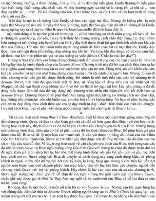 và mẹ. Nhưng thường, à thỉnh thoảng, Emily, ừm, sẽ đi đến lớp mẫu giáo. Emily thường đi mẫu giáo
vào buổi sáng. Buổi sáng, cha sẽ đi vào, và như thường ngày, cả nhà sẽ ăn sáng, rồi cả nhà sẽ … sau
đấy, cả nhà sẽ … chơi. Và khi chuông cửa reo, Carl bước vào, và rồi Carl, và rồi bọn mình sẽ cùng
chơi, rồi sau đó…
Trên đây là mô tả về những việc Emily sẽ làm vào ngày thứ Sáu. Nhưng đó không phải là một
ngày thứ Sáu cụ thể nào mà là ngày thứ Sáu lý tưởng, ngày thứ Sáu giả định mà tất cả những điều Emily
mong ngóng xảy ra sẽ xảy ra. Như Bruner và Joan Lucariello đã bình luận, đây là:
một hành động kiến tạo thế giới rất ấn tượng … cô bé vận dụng cả cách nhấn giọng, rồi kéo dài âm
ở những từ quan trọng, cốt yếu, và cả hình thức hồi tưởng những cảnh chán thật trong các đoạn phim
liên tưởng và mô phỏng (cậu bạn Carl của Emily đặc biệt được thuật lại qua hình ảnh cánh cửa khi cậu
đến nhà Emily). Cứ như thể muốn nhấn mạnh rằng mình đã biết chắc tất cả mọi thứ rồi, Emily độc
thoại theo một ngữ điệu trầm bổng, nhịp nhàng như khi hát. Và trong khi độc thoại, cô bé còn cảm thấy
rất thoải mái khi bình phẩm nét vui vẻ của những sự việc diễn ra (“Chắc là vui lắm đây?”).
Chúng ta thật khó nhìn vào bằng chứng chứng minh tầm quan trọng của các câu chuyện kể trên mà
không lấy làm lạ trước thành công của Sesame Street. Chương trình này đã bỏ qua cách thức hóa ra lại
có ý nghĩa quan trọng nhất trong tất cả các cách thức tiếp cận trẻ nhỏ. Đồng thời, nó còn khiến cho sức
hút các em nhỏ trở nên mờ nhạt bằng những câu chuyện cười chỉ dành cho người lớn. Nhưng dù sao đi
nữa, chương trình vẫn gặt hái được thành công. Đó chính là nhờ tinh thần của toàn bộ chương trình
Sesame Street, tinh thần đó, qua cách viết tài hoa, sự nồng hậu và đáng mến của các nhân vật rối
Muppet, đã chế ngự thành công những yếu tố có thể trở thành trở ngại rất lớn. Lúc này, chúng ta đã dễ
dàng hiểu được làm thế nào để xây dựng một chương trình thiếu nhi thậm chí còn kết dính hơn cả
Sesame Street. Chương trình đó sẽ phải thuần túy mang nghĩa đen, không có những cách nói chơi chữ,
hay những tiểu phẩm hài vốn chỉ khiến các em nhỏ bối rối vì không hiểu. Và bạn sẽ phải hướng dẫn
các em tư duy đúng theo cách thức các em tự dạy mình tư duy - dưới hình thức của một câu chuyện.
Hay nói cách khác, bạn sẽ phải xây dựng một chương trình như chương trình Blue’s Clues.
4
Tất cả các hoạt cảnh trong Blue’s Clues đều được thiết kế theo một cách thức giống nhau. Người
dẫn chương trình, Steve, sẽ đưa ra cho khán giả một câu đố có liên quan đến Blue - cô chó hoạt hình.
Trong hoạt cảnh này, thách đố đưa ra có thể là yêu cầu tìm câu chuyện yêu thích của Blue. Nhưng trong
một chương trình khác, khán giả có thể sẽ phải tìm ra đồ ăn khoái khẩu của Blue. Để giúp khán giả giải
được câu đố, Blue sẽ để lộ một loạt các manh mối là các vật được in bằng dấu chân của cô. Giữa
cuộc tìm kiếm các manh mối, Steve sẽ cho khán giả nắm được chủ đề tổng thể của câu đố chơi các trò
chơi - tức các câu đố nhỏ. Ví dụ, trong hoạt cảnh về câu chuyện yêu thích của Blue, một trong các câu
đố nhỏ là cảnh Steve và Blue ngồi xuống cùng Gia đình Gấu với những tô cháo đã được hoán đổi và
đề nghị khán giả giúp ghép bát to, bát nhỏ, bát trung bình đúng với gấu bố, gấu con và gấu mẹ. Khi
hoạt cảnh mở ra, Steve cùng với Blue di chuyển từ cảnh dựng này sang cảnh dựng khác, từ phòng
khách ra ngoài vườn, đến những nơi hết sức kỳ diệu, lạ lùng, băng qua những ô cửa thần kỳ, dẫn dắt
người xem bước vào một chuyến phiêu lưu mạo hiểm, cho tới lúc kết thúc câu chuyện, người dẫn
chương trình Steve mới trở lại phòng khách. Đây chính là lúc cao trào của tất cả các chương trình,
Steve ngồi xuống một chiếc ghế rất dễ chịu để suy nghĩ - trong thế giới ngôn ngữ của Blue’s Clues ,
chiếc ghế này được gọi là Ghế Tư Duy. Anh suy nghĩ về ba manh mối của Blue và nỗ lực đưa ra câu
trả lời cuối cùng.
Rõ ràng, đây là một bước chuyển rất tiến bộ so với Sesame Street. Nhưng sau khi quay lưng lại
với những đặc điểm kế thừa từ Sesame Street, những người sáng tạo ra Blue’s Clues lại quay lại, vay
mượn những chi tiết mà họ cho là sẽ phát huy được hiệu quả. Trên thực tế, họ không chỉ đơn thuần vay
 