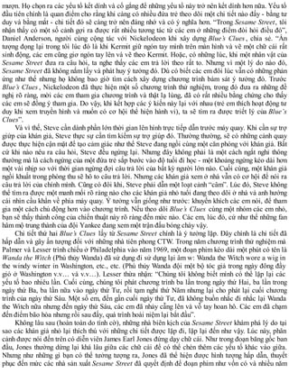 mượn. Họ chọn ra các yếu tố kết dính và cố gắng để những yếu tố này trở nên kết dính hơn nữa. Yếu tố
đầu tiên chính là quan điểm cho rằng khi càng có nhiều đứa trẻ theo dõi một chi tiết nào đấy - bằng tư
duy và bằng mắt - chi tiết đó sẽ càng trở nên đáng nhớ và có ý nghĩa hơn. “Trong Sesame Street, tôi
nhận thấy có một số cảnh gợi ra được rất nhiều tương tác từ các em ở những điểm đòi hỏi điều đó”,
Daniel Anderson, người cùng cộng tác với Nickelodeon khi xây dựng Blue’s Clues , chia sẻ. “Ấn
tượng đọng lại trong tôi lúc đó là khi Kermit giữ ngón tay mình trên màn hình và vẽ một chữ cái rất
sinh động, các em cũng giơ ngón tay lên và vẽ theo Kermit. Hoặc, có những lúc, khi một nhân vật của
Sesame Street đưa ra câu hỏi, ta nghe thấy các em trả lời theo rất to. Nhưng vì một lý do nào đó,
Sesame Street đã không nắm lấy và phát huy ý tưởng đó. Dù có biết các em đôi lúc vẫn có những phản
ứng như thế nhưng họ không bao giờ tìm cách xây dựng chương trình bám sát ý tưởng đó. Trước
Blue’s Clues , Nickelodeon đã thực hiện một số chương trình thử nghiệm, trong đó đưa ra những đề
nghị rõ ràng, mời các em tham gia chương trình và thật lạ lùng, đã có rất nhiều bằng chứng cho thấy
các em sẽ đồng ý tham gia. Do vậy, khi kết hợp các ý kiến này lại với nhau (trẻ em thích hoạt động tư
duy khi xem truyền hình và muốn có cơ hội thể hiện hành vi), ta sẽ tìm ra được triết lý của Blue’s
Clues”.
Và vì thế, Steve cần dành phần lớn thời gian lên hình trực tiếp dẫn trước máy quay. Khi cần sự trợ
giứp của khán giả, Steve thực sự cần tìm kiếm sự trợ giúp đó. Thường thường, sẽ có những cảnh quay
được thực hiện cận mặt để tạo cảm giác như thể Steve đang ngồi cùng một căn phòng với khán giả. Bất
cứ khi nào nêu ra câu hỏi, Steve đều ngừng lại. Nhưng đây không phải là một cách ngắt nghỉ thông
thường mà là cách ngừng của một đứa trẻ sắp bước vào độ tuổi đi học - một khoảng ngừng kéo dài hơn
một vài nhịp so với thời gian ngừng đợi câu trả lời của bất kỳ người lớn nào. Cuối cùng, một khán giả
ngồi khuất trong phòng thu sẽ hô to câu trả lời. Nhưng các khán giả xem ở nhà vẫn có cơ hội để nói ra
câu trả lời của chính mình. Cũng có đôi khi, Steve phải dẫn một loạt cảnh “câm”. Lúc đó, Steve không
thể tìm ra được một manh mối rõ ràng nào cho các khán giả nhỏ tuổi đang theo dõi ở nhà và anh hướng
cái nhìn cầu khẩn về phía máy quay. Ý tưởng vẫn giống như trước: khuyến khích các em nói, để tham
gia một cách chủ động hơn vào chương trình. Nếu theo dõi Blue’s Clues cùng một nhóm các em nhỏ,
bạn sẽ thấy thành công của chiến thuật này rõ ràng đến mức nào. Các em, lúc đó, cứ như thể những fan
hâm mộ trung thành của đội Yankee đang xem một trận đấu bóng chày vậy.
Chi tiết thứ hai Blue’s Clues lấy từ Sesame Street chính là ý tưởng lặp. Đây chính là chi tiết đã
hấp dẫn và gây ấn tượng đối với những nhà tiên phong CTW. Trong năm chương trình thử nghiệm mà
Palmer và Lesser trình chiếu ở Philadelphia vào năm 1969, một đoạn phim kéo dài một phút có tên là
Wanda the Witch (Phù thủy Wanda) đã sử dụng đi sử dụng lại âm w: Wanda the Witch wore a wig in
the windy winter in Washington, etc., etc. (Phù thủy Wanda đội một bộ tóc giả trong ngày đông đầy
gió ở Washington v.v… và v.v…). Lesser thừa nhận: “Chúng tôi không biết mình có thể lặp lại các
yếu tố bao nhiêu lần. Cuối cùng, chúng tôi phát chương trình ba lần trong ngày thứ Hai, ba lần trong
ngày thứ Ba, ba lần nữa vào ngày thứ Tư, rồi tạm nghỉ thứ Năm nhưng lại cho phát lại cuối chương
trình của ngày thứ Sáu. Một số em, đến gần cuối ngày thứ Tư, đã không buồn nhắc đi nhắc lại Wanda
the Witch nữa nhưng đến ngày thứ Sáu, các em đã nhảy cẫng lên và vỗ tay hoan hô. Các em đã chạm
đến điểm bão hòa nhưng rồi sau đấy, quá trình hoài niệm lại bắt đầu”.
Không lâu sau (hoàn toàn do tình cờ), những nhà biên kịch của Sesame Street khám phá lý do tại
sao các khán giả nhỏ lại thích thú với những chi tiết được lặp đi, lặp lại đến như vậy. Lúc này, phân
cảnh được nói đến trên có diễn viên James Earl Jones đứng dạy chữ cái. Như trong đoạn băng gốc ban
đầu, Jones thường dừng lại khá lâu giữa các chữ cái để có thể chèn thêm các yếu tố khác vào giữa.
Nhưng như những gì bạn có thể tưởng tượng ra, Jones đã thể hiện được hình tượng hấp dẫn, thuyết
phục đến mức các nhà sản xuất Sesame Street đã quyết định để đoạn phim như vốn có và nhiều năm
 