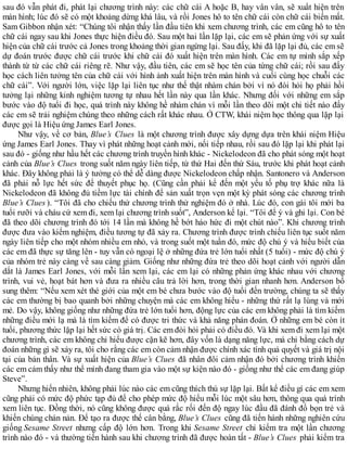 sau đó vẫn phát đi, phát lại chương trình này: các chữ cái A hoặc B, hay vân vân, sẽ xuất hiện trên
màn hình; lúc đó sẽ có một khoảng dừng khá lâu, và rồi Jones hô to tên chữ cái còn chữ cái biến mất.
Sam Gibbon nhận xét: “Chúng tôi nhận thấy lần đầu tiên khi xem chương trình, các em cũng hô to tên
chữ cái ngay sau khi Jones thực hiện điều đó. Sau một hai lần lặp lại, các em sẽ phản ứng với sự xuất
hiện của chữ cái trước cả Jones trong khoảng thời gian ngừng lại. Sau đấy, khi đã lặp lại đủ, các em sẽ
dự đoán trước được chữ cái trước khi chữ cái đó xuất hiện trên màn hình. Các em tự mình sắp xếp
thành từ từ các chữ cái riêng rẽ. Như vậy, đầu tiên, các em sẽ học tên của từng chữ cái; rồi sau đấy
học cách liên tưởng tên của chữ cái với hình ảnh xuất hiện trên màn hình và cuối cùng học chuỗi các
chữ cái”. Với người lớn, việc lặp lại liên tục như thế thật nhàm chán bởi vì nó đòi hỏi họ phải hồi
tưởng lại những kinh nghiệm tương tự nhau hết lần này qua lần khác. Nhưng đối với những em sắp
bước vào độ tuổi đi học, quá trình này không hề nhàm chán vì mỗi lần theo dõi một chi tiết nào đấy
các em sẽ trải nghiệm chúng theo những cách rất khác nhau. Ở CTW, khái niệm học thông qua lặp lại
được gọi là Hiệu ứng James Earl Jones.
Như vậy, về cơ bản, Blue’s Clues là một chương trình được xây dựng dựa trên khái niệm Hiệu
ứng James Earl Jones. Thay vì phát những hoạt cảnh mới, nối tiếp nhau, rồi sau đó lặp lại khi phát lại
sau đó - giống như hầu hết các chương trình truyền hình khác - Nickelodeon đã cho phát sóng một hoạt
cảnh của Blue’s Clues trong suốt năm ngày liên tiếp, từ thứ Hai đến thứ Sáu, trước khi phát hoạt cảnh
khác. Đây không phải là ý tưởng có thể dễ dàng được Nickelodeon chấp nhận. Santonero và Anderson
đã phải nỗ lực hết sức để thuyết phục họ. (Cũng cần phải kể đến một yếu tố phụ trợ khác nữa là
Nickelodeon đã không đủ tiềm lực tài chính để sản xuất trọn vẹn một kỳ phát sóng các chương trình
Blue’s Clues ). “Tôi đã cho chiếu thử chương trình thử nghiệm đó ở nhà. Lúc đó, con gái tôi mới ba
tuổi rưỡi và cháu cứ xem đi, xem lại chương trình suốt”, Anderson kể lại. “Tôi để ý và ghi lại. Con bé
đã theo dõi chương trình đó tới 14 lần mà không hề bớt háo hức đi một chút nào”. Khi chương trình
được đưa vào kiểm nghiệm, điều tương tự đã xảy ra. Chương trình được trình chiếu liên tục suốt năm
ngày liên tiếp cho một nhóm nhiều em nhỏ, và trong suốt một tuần đó, mức độ chú ý và hiểu biết của
các em đã thực sự tăng lên - tuy vẫn có ngoại lệ ở những đứa trẻ lớn tuổi nhất (5 tuổi) - mức độ chú ý
của nhóm trẻ này càng về sau càng giảm. Giống như những đứa trẻ theo dõi hoạt cảnh với người dẫn
dắt là James Earl Jones, với mỗi lần xem lại, các em lại có những phản ứng khác nhau với chương
trình, vui vẻ, hoạt bát hơn và đưa ra nhiều câu trả lời hơn, trong thời gian nhanh hơn. Anderson bổ
sung thêm: “Nếu xem xét thé giới của một em bé chưa bước vào độ tuổi đến trường, chúng ta sẽ thấy
các em thường bị bao quanh bởi những chuyện mà các em không hiểu - những thứ rất lạ lùng và mới
mẻ. Do vậy, không giống như những đứa trẻ lớn tuổi hơn, động lực của các em không phải là tìm kiếm
những điều mới lạ mà là tìm kiếm để có được tri thức và khả năng phán đoán. Ở những em bé còn ít
tuổi, phương thức lặp lại hết sức có giá trị. Các em đòi hỏi phải có điều đó. Và khi xem đi xem lại một
chương trình, các em không chỉ hiểu được cặn kẽ hơn, đây vốn là dạng năng lực, mà chỉ bằng cách dự
đoán những gì sẽ xảy ra, tôi cho rằng các em còn cảm nhận được chính xác tính quả quyết và giá trị nội
tại của bản thân. Và sự xuất hiện của Blue’s Clues đã nhân đôi cảm nhận đó bởi chương trình khiến
các em cảm thấy như thể mình đang tham gia vào một sự kiện nào đó - giống như thể các em đang giúp
Steve”.
Nhưng hiển nhiên, không phải lúc nào các em cũng thích thú sự lặp lại. Bất kể điều gí các em xem
cũng phải có mức độ phức tạp đủ để cho phép mức độ hiểu mỗi lúc một sâu hơn, thông qua quá trình
xem liên tục. Đồng thời, nó cũng không được quá rắc rối đến độ ngay lúc đầu đã đánh đố bọn trẻ và
khiến chúng chán nản. Để tạo ra được thế cân bằng, Blue’s Clues cũng đã tiến hành những nghiên cứu
giống Sesame Street nhưng cấp độ lớn hơn. Trong khi Sesame Street chỉ kiểm tra một lần chương
trình nào đó - và thường tiến hành sau khi chương trình đã được hoàn tất - Blue’s Clues phải kiểm tra
 