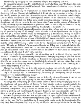 Sherman sắp xếp các gợi ý của Blue vào thứ tự: trắng và đen, tảng băng, lạch bạch.
Cả ba người lại cùng im lặng. Đột nhiên khuôn mặt cậu Walker bừng sáng: “Đó là con chim cánh
cụt”, nó hét lên sung sướng với phát hiện của mình. “Con chim cánh cụt có màu trắng và đen. Nó sống
trên băng lạnh và đi lạch bạch, lắc lư!”
Blue’s Clues thành công với tư cách là một câu chuyện thám hiểm chỉ khi các gợi ý được sắp xếp
theo trật tự thích hợp. Chương trình phải bắt đầu đi từ dễ - để giúp các em cảm thấy tự tin hơn - rồi sau
đó, khó dần, khó dần lên, thách thức các em nhiều hơn nữa và dẫn dắt các em bước vào câu chuyện.
Loạt câu đố đầu tiên về thú ăn kiến và con voi phải dễ hơn loạt câu hỏi về hải ly và con sâu, và tương
tự loạt câu đố này nhất thiết phải dễ hơn những câu đố trong vòng cuối cùng về chú cá nhỏ. Việc phân
tầng chương trình giúp các em có thể theo dõi chương trình bốn đến năm lần: và trong mỗi lần theo dõi
kế tiếp, các em lại học hỏi được nhiều hơn, phán đoán chính xác hơn và tiếp cân nhanh hơn với nội
dung chương trình và cuối cùng, các em có thể dự đoán đúng tất cả các câu trả lời.
Sau buổi sáng tiến hành kiểm tra, nhóm nghiên cứu của Blue’s Clues ngồi lại và kiểm tra tất cả
các kết quả của từng vòng đố. 13 trong số 26 đứa trẻ trả lời chính xác là quái thú ăn kiến thường ăn
kiến. Với gợi ý đầu tiên như thế, con số này không phải là tỷ lệ phản hồi cao. “Chúng tôi muốn có
những bước đi khác, vững chắc hơn nữa”. Wilder cho biết. Rồi, ba người lại tiếp tục, họ chăm chú với
những ghi chép của mình. Kết quả vòng đố về hải ly khiến cô nhóm trưởng Wilder cau mày. Khi xem
bức tranh về con hải ly mẹ, các em đã trả lời câu hỏi đầu tiên rất tệ - Con hải ly này đang làm gì? - tuy
nhiên lại làm rất tốt (19 trên tổng số 26) ở câu hỏi thứ hai - Tại sao con hải ly lại làm vậy? Wilder quả
quyết: “Tầng câu hỏi đã bị đảo”. Wilder muốn những câu hỏi dễ hơn phải là những câu hỏi đầu tiên.
Trong vòng câu hỏi đặt ra về chú cá nhỏ: Tại sao chú cá nhỏ phải trốn con cá lớn? Sherman nhìn vào
phần ghi chú của mình và nói: “Tôi kiếm được một câu trả lời tuyệt vời đây. Chú cá nhỏ không muốn
con cá lớn sợ. Do đó, nó đã đi trốn”. Cả ba cười lớn.
Cuối cùng là vấn đề quan trọng nhất: Liệu trật tự những gợi ý của Blue đã đúng hay chưa? Cả
Wilder và Gilman đều sắp xếp thứ tự đúng theo kịch bản đã dàn dựng: tảng băng, đi lạch bạch rồi đen
và trắng. Bốn trong số 17 đứa trẻ họ đặt câu hỏi đoán ra là chim cánh cụt ngay sau những gợi ý đầu
tiên, thêm sáu em nữa tìm ra trong vòng gợi ý thứ hai và đến vòng gợi ý cuối cùng có thêm bốn em nữa
tìm ra đáp án. Wilder quay sang Sherman, người đã đề xuất với cô một trật tự khác của những gợi ý:
Đen và trắng, tảng băng, đi lạch bạch.
Sherman báo cáo lại: “Sau gợi ý đầu tiên, không em nào trong chín em trả lời chính xác. Sau gợi
ý về tảng băng, có duy nhất một em tìm ra và đến hết gợi ý cuối cùng thì sáu em nữa biết đáp án”.
“Lý lẽ của cậu được đấy? Có vẻ khả quan đấy”, Wilder đáp lại. “Nhưng trong suốt quá trình, bọn
trẻ đoán được rất nhiều thứ khác đúng không?”
“Ừ, đúng”, Sherman cho biết “Ngay sau vòng gợi ý đầu tiên, các em phỏng đoán là chó, bò, gấu
trúc và cả hổ nữa. Đến gợi ý về tảng băng trôi, bọn nhỏ đoán là gấu bắc cực và báo cuga”.
Wilder gật đầu. Trật tự những gợi ý của Sherman khiến bọn trẻ liên tưởng rất rộng ngay mới ở hồi
đầu của chương trình nhưng vẫn lưu giữ được sự “lơ lửng” của đáp án về con chim cánh cụt cho đến
thời điểm cuối cùng. Trật tự manh mối mà họ có - một trật tự dường như đem đến sự hồi quy mãn ý
nhất khi họ viết kịch bản - đã lộ ra câu trả lời rất sớm. Trật tự của Sherman có được khoảng lơ lửng
mà trật tự gốc trong kịch bản không có. Cả ba người đã dành cả buổi sáng với đám trẻ và trở về với
những kết quả mà họ mong muốn. Đó chỉ là một sự thay đổi nhỏ, nhưng thay đổi đó lại là tất cả.
Có một điều gì đó phủ nhận hoàn toàn trực giác trong định nghĩa về yếu tố kết dính nổi lên từ tất
cả các ví dụ đề cập ở trên. Wunderman không phát các quảng cáo của mình vào giờ cao điểm mà chỉ
phát vào thời gian “rìa” trên truyền hình vốn đi ngược lại tất cả các nguyên tắc làm quảng cáo. Ông
cũng không dùng những thông điệp “sáng tạo” đầy sức hấp dẫn cho chương trình săn tìm kho báu “Hộp
 