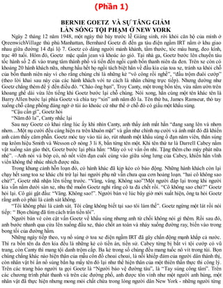(Phần 1)
BERNIE GOETZ VÀ SỰ TĂNG GIẢM
LÀN SÓNG TỘI PHẠM Ở NEW YORK
Ngày 2 tháng 12 năm 1948, một ngày thứ bảy trước lễ Giáng sinh, rời khỏi căn hộ của mình ở
QreenwichVillage thủ phủ Manhattan, Bernhard Goetz đi đến ga tàu điện ngầm IRT nằm ở khu giao
nhau giữa đường 14 đại lộ 7. Goetz có dáng người mảnh khảnh, tầm thước, tóc màu hung, đeo kính,
trạc 40 tuổi. Hôm đó, Goetz mặc quần jean và khoác áo gió. Tại nhà ga, Goetz bước lên chuyến tàu
tốc hành số 2 đi vào trung tâm thành phố và tiến đến ngồi cạnh bốn thanh niên da đen. Trên xe còn có
khoảng 20 hành khách nữa, nhưng hầu hết họ ngồi tách biệt hẳn về đầu kia của toa xe, tránh xa khỏi chỗ
của bốn thanh niên này vì cho rằng chúng chỉ là những kẻ “vô công rồi nghề”, “đầu trộm đuôi cướp”
(theo lời khai sau này của các hành khách với tư cách là nhân chứng trực tiếp). Nhưng dường như
Goetz chẳng thèm để ý đến điều đó. “Chào ông bạn”, Troy Canty, một trong bốn tên, vừa nằm ườn trên
khoang ghế dài vừa lên tiếng khi Goetz bước lại chỗ chúng. Nói xong, hắn cùng một tên khác tên là
Barry Allen bước lại phía Goetz và chìa tay “xin” anh năm đô la. Tên thứ ba, James Ramseur, thò tay
xuống chỗ căng phồng đáng ngờ ở túi áo khoác cứ như thể ở chỗ đó có giấu một khẩu súng.
“Cậu cần gì”, Goetz hỏi
“Năm đô la”, Canty nhắc lại
Sau nay Goetz có khai rằng lúc ấy khi nhìn Canty, anh thấy ánh mắt hắn “đang sang lên và nhơn
nhơn…Một nụ cười đểu cáng hiện ra trên khuôn mặt” và gần như chính nụ cười và ánh mắt đó đã khiến
anh cảm thấy căm phẫn. Goetz móc tay vào túi áo, rút nhanh một khẩu súng ổ đạn năm viên, thân súng
mạ krôm hiệu Smith và Wesson cỡ nòng 3 li 8, bắn từng tên một. Khi tên thứ tư là Darrell Cabey nằm
vật xuống sàn gào thét, Goetz bước lại phía hắn: “Mày có vẻ vẩn ổn nhỉ. Tặng thêm cho mày phát nữa
nhé”. –Anh nói và bóp cò, nổ nốt viên đạn cuối cùng vào giữa sống lưng của Cabey, khiến hắn vĩnh
viển không thể nhúc nhích được nữa.
Trong khung cảnh hỗn loạn đó, có hành khác đã kịp kéo cò báo động. Những hành khách còn lại
chạy hết sang toa xe khác chỉ trừ lại hai người phụ nữ vẫn chưa qua cơn hoảng loạn. “hai cô không sao
chứ?”, Goetz nhã nhặn lên tiếng trước. “Vâng, vâng. Không sao”!Một người đáp lại trong khi người
kia vẫn nằm dưới sàn xe, nhu thể muốn Goetz nghỉ rằng cô ta đả chết rồi. “Cô không sao chứ?” Goetz
hỏi lại. Cô gái gật đầu: “Vâng. Không sao!”. Người bán vé lúc bây giờ mới xuất hiện, ông ta hỏi Goetz
rằng anh có phải là cảnh sát không.
“Tôi không phải là cảnh sát. Tôi cũng không biết tại sao tôi làm thế”. Goetz ngừng một lát rồi nói
tiếp: “ Bọn chúng đã tìm cách trấn tiền tôi”.
Người bán vé còn cật vấn Goetz về khẩu súng nhưng anh từ chối không nói gì thêm. Rồi sau đó,
anh bước nhanh qua cửa lên xuống đầu xe, tháo chốt an toàn và nhảy xuống đường ray, biến vào trong
bong tối của đường hầm.
Những ngày tiếp theo, vụ nổ súng ở toa xe điện ngầm IRT đã gây chấn động mạnh khắp cả nước.
Thì ra bốn tên da đen kia đều là những kẻ có tiền án, tiền sử. Cabey từng bị bắt vì tội cướp có vũ
trang, còn Canty thì mang tội danh trộm cắp. Ba kẻ trong số chúng đều mang tuốc nô vít trong túi. Bọn
chúng chẳng khác nào hiện thân của mẫu côn đồ choai choai, là nỗi khiếp đảm của người dân thành thị,
còn nhân vật bí ẩn nổ súng bắn hạ mấy tên đó lại như thể hiện thân của một thiên thần thực thi công lý.
Trên các trang báo người ta gọi Goetz là “Người bảo vệ đường tàu”, là “Tay súng công tâm”. Trên
các chương trình phát thanh và trên các đường phố, anh được tôn vinh như một người anh hùng, một
nhân vật đã thực hiện nhưng mong mỏi chất chứa trong lòng người dân New York - những người từng
 