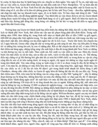 bị cướp, bị hăm dọa hay bị hành hung trên các chuyến xe điện ngầm. Vào ngày lễ Tạ ơn, một tuần sau
khi sự việc diễn ra, Goetz đến trình diện tại một đồn cảnh sát ở New Hampshire. Về sự kiện dẫn độ
Goetz tới New York, tờ New York Post đã cho đăng hai tấm hình trên trang nhất: một là Goetz tay bị
khóa còng số 8, cúi đầu và bị đưa tới phòng giam, hai là bức ảnh Troy Canty – đen đúa, nghênh ngang,
mũ chụp kín mặt, hai tay khoanh trước ngực, đi ra từ bệnh viện. Tờ báo chạy một dòng tít dài: “Anh
hùng bị khóa chốt, côn đồ đang nghênh ngang”. Tuy nhiên khi sự việc được đem ra xét xử, Goetz nhanh
chóng được tuyên bố trắng án khỏi tội danh hành hung và cố ý giết người. Buổi tối hôm tòa tuyên án,
một bữa tiệc đường phố đông đúc, tưng bừng với những lời hò hét và tung hô đã diễn ra ngay phía
ngoài khu nhà Goetz sống.
1
Trường hợp của Goetz trở thành minh họa điển hình cho những thời khắc đen tối và đặc biệt trong
lịch sử thành phố New York, thời điểm mà vấn nạn tội phạm bùng phát đền đỉnh điểm. Trong suốt
những năm 1980, theo thống kê, trung bình mỗi năm cả thành phố đến có đến 2.000 vụ giết người,
600.000 tội phạm đặc biệt nghiêm trọng. Từ duy nhất có thể miêu tả chính xác tình trạng của khu vực
nằm dưới mặt đất, trên những con tàu điện ngầm lúc đó là hỗn loạn. Trước khi bước lên chuyến tàu
số 2 ngày hôm đó, Goetz chắc cũng đã chờ xe trong nhà ga ánh sáng lờ mờ, bùa vây bốn phía là bóng
tối và những bức tường ẩm ướt, bị sơn về nhằng nhịt. Rất có thể chuyến tàu đã tới trễ, vì năm 1984 là
thời điểm mà hàng ngày, những tiếng súng vẫn xuất hiện ở đâu đó trong thành phố New York và những
vụ trật đường ray xảy ra mỗi tuần. Theo cảnh sát, bối cảnh vụ việc diễn ra như sau: Hôm đó, Goetz
bước lên một chiếc xe rất dơ dáy, sàn xe đầy rác rưỡi, vách và trần dày đặc hình sơn, vẽ. Thế nhưng,
điều này chẳng có gì bất thường bởi gần như tất cả toàn bộ 6.000 chiếc xe trong đoàn xe vận tải công
cộng đều bị sơn vẽ từ trên xuống dưới, từ trong ra ngoài, chỉ ngoại trừ những xe chạy tuyến ngắn tới
trung tâm thành phố. Vào mùa đông, trong xe lạnh cóng vì rất ít xe được trang bị đầy đủ hệ thống lò
sười. Còn mùa hè, do không có máy điều hòa nên xe lúc nào cũng nóng bức, ngột ngạt. Hiện nay, vận
tốc của chiếc xe số 2 đã lên tới trên 40 dặm/1 giờ trong hành trình nhanh tới điểm dừng ở phố
Chambers, nhưng chắc chắn chiếc xe Goetz đi ngày hôm đó không thể đạt tốc độ cao đến vậy. Trong
thời điểm năm 1984, trên toàn bộ hệ thống vận tải công cộng, có đến 500 “quãng đỏ” - đấy là những
đoạn đường ray bị hỏng hóc, không đảm bảo an toàn cho những chiếc xe chạy quá tốc độ 15 dặm/giờ.
Những điểm “đánh động ngân sách” đó xuất hiện với mức độ khá dày nên mỗi năm Ban vận tải công
cộng lại mất khoảng 150 triệu đô la từ tổng doanh thu của cả ngành. Không những thế, mỗi năm trên
toàn hệ thống lại xảy ra khoảng 15.000 vụ phạm tội nghiêm trọng – vào những năm cuối thập niên, con
số này đã tăng lên đến 20.000. Rồi những sự nhũng nhiễu hành khách từ phía những kẻ ăn mày và trộm
cắp vặt cũng hết sức phổ biến, điều này đã khiến cho số hành khách sử dụng hình thức vận tải này giảm
xuống đến mức thấp nhất trong lịch sử hệ thống vận tải ngầm. William Bratton, người sau này trở thành
nhân vật chủ chốt trong cuộc chiến thành công chống lại tội phạm, bạo lực, đã kể lại trong cuốn tự
chuyện của mình về những chuyến đi xe điện ngầm hồi thập niên 1980 ở thành phố New York, nhiều
năm sau khi ông sinh sống ở Boston cũng như nổi kinh hoàng trước những gì ông được chứng kiến:
Sau khi chờ đến lượt mình trong dòng người xếp hàng mua vé tưởng như vô tận, tôi cố nhét đồng xu
vào khe cửa chắn bằng thanh quay nhưng phát hiện ra nó đã bị chặn lại một cách cố ý. Không thể nào
mua nổi vé, tôi và những hành khách khác buộc phải đi qua cửa đóng mở đã được một gã bộ dạng
nhếch nhác và cụt một cánh tay kéo mở sẵn. Đã phá hỏng hệ thống chắn thu tiền, giờ hắn lại bắt các
hành khách phải đưa vé của họ cho hắn. Trong lúc đó, một tên khác trong bọn, để mặc hắn thèm
thuồng, thò tay vào khe nhét xu, khểu ra hết nhưng đồng xu bị kẹt lại. hầu hết mọi người đều quá sợ hãi
mà làm ngơ cho nhưng tên này: “Đây, cầm đi, mấy cái vé khốn khiếp! Thật bực quá đi”. Còn những
hành khách khác, người trèo, người chui, người đi vòng qua bục chắn để trốn vé. Khung cảnh chẳng
 