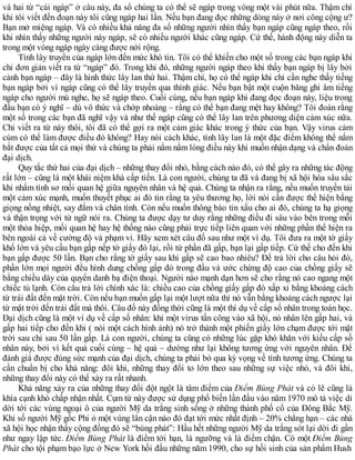 và hai từ “cái ngáp” ở câu này, đa số chúng ta có thể sẽ ngáp trong vòng một vài phút nữa. Thậm chí
khi tôi viết đến đoạn này tôi cũng ngáp hai lần. Nếu bạn đang đọc những dòng này ở nơi công cộng ư?
Bạn mở miệng ngáp. Và có nhiều khả năng đa số những người nhìn thấy bạn ngáp cũng ngáp theo, rồi
khi nhìn thấy những người này ngáp, sẽ có nhiều người khác cũng ngáp. Cứ thế, hành động này diễn ta
trong một vòng ngáp ngày càng được nới rộng.
Tính lây truyền của ngáp lớn đến mức khó tin. Tôi có thể khiến cho một số trong các bạn ngáp khi
chỉ đơn giản viết ra từ “ngáp” đó. Trong khi đó, những người ngáp theo khi thấy bạn ngáp bị lây bởi
cảnh bạn ngáp – đây là hình thức lây lan thứ hai. Thậm chí, họ có thể ngáp khi chỉ cần nghe thấy tiếng
bạn ngáp bởi vì ngáp cũng có thể lây truyền qua thính giác. Nếu bạn bật một cuộn băng ghi âm tiếng
ngáp cho người mù nghe, họ sẽ ngáp theo. Cuối cùng, nếu bạn ngáp khi đang đọc đoạn này, liệu trong
đầu bạn có ý nghĩ – dù vô thức và chớp nhoáng – rằng có thể bạn đang mệt hay không? Tôi đoán rằng
một số trong các bạn đã nghĩ vậy và như thế ngáp cũng có thể lây lan trên phương diện cảm xúc nữa.
Chỉ viết ra từ này thôi, tôi đã có thể gợi ra một cảm giác khác trong ý thức của bạn. Vậy virus cảm
cúm có thể làm được điều đó không? Hay nói cách khác, tính lây lan là một đặc điểm không thể nắm
bắt được của tất cả mọi thứ và chúng ta phải nắm nằm lòng điều này khi muốn nhận dạng và chẩn đoán
đại dịch.
Quy tắc thứ hai của đại dịch – những thay đổi nhỏ, bằng cách nào đó, có thể gây ra những tác động
rất lớn – cũng là một khái niệm khá cấp tiến. Là con người, chúng ta đã và đang bị xã hội hóa sâu sắc
khi nhẩm tính sơ mối quan hệ giữa nguyên nhân và hệ quả. Chúng ta nhận ra rằng, nếu muốn truyền tải
một cảm xúc mạnh, muốn thuyết phục ai đó tin rằng ta yêu thương họ, lời nói cần được thể hiện bằng
giọng nồng nhiệt, say đắm và chân tình. Còn nếu muốn thông báo tin xấu cho ai đó, chúng ta hạ giọng
và thận trọng với từ ngữ nói ra. Chúng ta được dạy tư duy rằng những điều đi sâu vào bên trong mỗi
một thỏa hiệp, mối quan hệ hay hệ thống nào cũng phải trực tiếp liên quan với những phần thể hiện ra
bên ngoài cả về cường độ và phạm vi. Hãy xem xét câu đố sau như một ví dụ. Tôi đưa ra một tờ giấy
khổ lớn và yêu cầu bạn gấp nếp tờ giấy đó lại, rồi từ phần đã gấp, bạn lại gấp tiếp. Cứ thế cho đến khi
bạn gấp được 50 lần. Bạn cho rằng tờ giấy sau khi gấp sẽ cao bao nhiêu? Để trả lời cho câu hỏi đó,
phần lớn mọi người đều hình dung chồng gấp đó trong đầu và ước chừng độ cao của chồng giấy sẽ
bằng chiều dày của quyển danh bạ điện thoại. Người nào mạnh dạn hơn sẽ cho rằng nó cao ngang một
chiếc tủ lạnh. Còn câu trả lời chính xác là: chiều cao của chồng giấy gấp đó xấp xỉ bằng khoảng cách
từ trái đất đến mặt trời. Còn nếu bạn muốn gấp lại một lượt nữa thì nó vẫn bằng khoảng cách ngược lại
từ mặt trời đến trái đất mà thôi. Câu đố này đồng thời cũng là một thí dụ về cấp số nhân trong toán học.
Đại dịch cũng là một ví dụ về cấp số nhân: khi một virus tấn công vào xã hội, nó nhân lên gấp hai, và
gấp hai tiếp cho đến khi ( nói một cách hình ảnh) nó trở thành một phiến giấy lớn chạm được tới mặt
trời sau chỉ sau 50 lần gấp. Là con người, chúng ta cũng có những lúc gặp khó khăn với kiểu cấp số
nhân này, bởi vì kết quả cuối cùng – hệ quả – dường như lại không tương ứng với nguyên nhân. Để
đánh giá được đúng sức mạnh của đại dịch, chúng ta phải bỏ qua kỳ vọng về tính tương ứng. Chúng ta
cần chuẩn bị cho khả năng: đôi khi, những thay đổi to lớn theo sau những sự việc nhỏ, và đôi khi,
những thay đổi này có thể xảy ra rất nhanh.
Khả năng xảy ra của những thay đổi đột ngột là tâm điểm của Điểm Bùng Phát và có lẽ cũng là
khía cạnh khó chấp nhận nhất. Cụm từ này được sử dụng phổ biến lần đầu vào năm 1970 mô tả việc di
dời tới các vùng ngoại ô của người Mỹ da trắng sinh sống ở những thành phố cổ của Đông Bắc Mỹ.
Khi số người Mỹ gốc Phi ỏ một vùng lân cận nào đó đạt tới mức nhất định – 20% chẳng hạn – các nhà
xã hội học nhận thấy cộng đồng đó sẽ “bùng phát”: Hầu hết những người Mỹ da trắng sót lại dời đi gần
như ngay lập tức. Điểm Bùng Phát là điểm tới hạn, là ngưỡng và là điểm chặn. Có một Điểm Bùng
Phát cho tội phạm bạo lực ở New York hồi đầu những năm 1990, cho sự hồi sinh của sản phẩm Hush
 