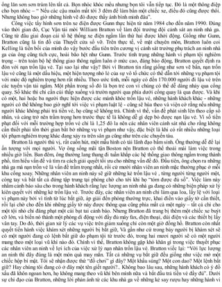 ống lăn sơn sơn trùm lên tất cả. Bọn nhóc khóc mếu nhưng bọn tôi vẫn tiếp tục. Đó là một thông điệp
cho bọn nhóc – “ Nếu các cậu muốn mất tới 3 đêm để làm bẩn một chiếc xe, điều đó cũng được thôi.
Nhưng không bao giờ những hình vẽ đó được thấy ánh bình minh đâu”.
Công việc tẩy hình sơn trên xe điện được Gunn thực hiện từ năm 1984 cho đến năm 1990. Đúng
vào thời gian đó, Cục Vận tải mời William Bratton về làm đội trưởng đội cảnh sát an ninh nhà ga.
Cũng từ đâu giai đoạn cải tổ hệ thống xe điện ngầm lần thứ hai được khởi động. Giống như Gunn,
Bratton cũng là tín đồ của Thuyết cửa sổ vỡ. Trên thực tế, về mặt chuyên môn, Bratton luôn coi
Kelling là tiền bối của mình do vậy bước đầu tiên trên cương vị cảnh sát trưởng phụ trách an ninh nhà
ga của ông cũng tích cực, hoài bão hệt như Gunn. Trước tình trạng những hành vi phạm tội nghiêm
trọng – trên toàn bộ hệ thống giao thông ngầm luôn ở mức cao, đáng báo động, Bratton quyết định ra
đòn với nạn trốn lậu vé. Tại sao lại như vậy? Bởi vì Bratton tin rằng giống như sơn vẽ bẩn, nạn trốn
lậu vé cũng là một dấu hiệu, một hiện tượng nhỏ lẻ của sự vô tổ chức có thể dẫn tới những vụ phạm tội
với mức độ nghiêm trọng hơn rất nhiều. Theo ước tính, mỗi ngày có đến 170.000 người đi lậu vé trên
các tuyến vận tải ngầm. Một phần trong số đó là bọn trẻ con vì chúng có thể dễ dàng nhảy qua cổng
quay. Số khác thì chỉ cần cúi thấp xuống và trườn người qua phía dưới cổng quay là qua được. Và khi
có một, hai hoặc ba người thực hiện được các mánh khóe trốn lậu vé, những hành khách khác - những
người có thể không bao giờ nghĩ tới việc vi phạm luật lệ - cũng sẽ hùa theo và viện cớ rằng nếu những
người khác không phải trả tiền vé, họ cũng sẽ không trả. Chính vì thế, vấn đề phát sinh lên theo cấp số
nhân, và càng trở nên trầm trọng hơn trước thực tế là không dễ gì dẹp bỏ được nạn lậu vé. Vì số tiền
phạt đối với mỗi trường hợp trốn vé chỉ là 1,25 đô la nên các nhân viên cảnh sát nhà cho rằng không
cần thiết phải tốn thời gian bắt bở những vụ vi phạm như vậy, đặc biệt là khi có rất nhiều những loại
tội phạm nghiêm trọng khác đang xảy ra trên sân ga cũng như trên các chuyến tàu.
Bratton là người thú vị, rất cuốn hút, một mẫu hình có tài lãnh đạo bẩm sinh. Ông thường dễ để lại
ấn tượng với mọi người. Vợ ông sống mãi tận Boston nên Bratton có thể thoải mái làm việc trong
nhiều giờ liền. Ban đêm, ông thường lang thang đi tuần khắp các hệ thống giao thông ngầm trong thành
phố, tìm hiểu vấn đề và tìm ra cách giải quyết tối ưu cho những vấn đề đó. Đầu tiên, ông chọn ra những
nhà ga mà nạn trồn vé là vấn đề trầm trọng nhất, rồi cử mười nhân viên an ninh mặc thường phục ở mỗi
khu cổng xoay. Những nhân viên an ninh này sẽ giữ những kẻ trốn lậu vé , từng người từng người một,
còng tay và bắt tất cả đứng tập trung tại phòng chờ cho tới khi họ “tóm được đủ số”. Việc làm này
nhằm cảnh báo sâu cho trong hành khách rằng lực lượng an ninh nhà ga đang có những biện pháp xử lý
kiên quyết với những kẻ trốn lậu vé. Trước đây, các nhân viên an ninh chỉ làm qua loa, lấy lệ với loại
vi phạm này bởi vì tính từ lúc bắt giữ, áp giải đến phòng thường trực, khai điền vào giấy tờ cần thiết,
rồi lại chờ cho đến khi những giấy tờ này được thông qua cũng phỉa mất cả một ngày – tất cả chỉ cho
một tội nhỏ chỉ đáng phạt một cái bạt tai cảnh báo. Nhưng Bratton đã trang bị thêm một chiếc xe buýt
cỡ lớn, và biến nó thành một phòng di động với đầy đủ máy fax, điện thoại, dùi điện và các thiết bị lấy
vân tay. Do đó, thời gian xử lý các vụ việc trên giảm xuống chỉ còn một giờ đồng hồ. Bratton còn nhất
quyết tiến hành việc khám xét những người bị bắt giữ, Và gần như cứ trong bảy người bị khám xét sẽ
có một người đang có lệnh bắt giữ do phạm tội từ trước đó, trong hai mươi người sẽ có một người
mang theo một loại vũ khí nào đó. Chính vì thế, Bratton không gặp khó khăn gì trong việc thuyết phục
các nhân viên an ninh về lợi ích của việc xử lý nạn nhân trốn lậu vé. Bratton viếc lại: “Với lực lượng
an ninh thì đây đúng là một món quà may mắn. Tất cả những vụ bắt giữ đều giống như việc mở một
chiếc hộp bí mật. Tôi sẽ nhận được thứ “đồ chơi” gì đây? Một khẩu súng? Một con dao? Một lệnh bắt
giữ? Hay chúng tôi đang có ở đây một tên giết người?.. Không bao lâu sau, những hành khách có ý đồ
xấu đã khôn ngoan hơn, họ không mang theo vũ khí bên mình nữa và bắt đầu trả tiền vé đầy đủ”. Dưới
sự chỉ đạo của Bratton, những lời phản ánh từ các khu nhà ga về những kẻ say rượu hay những hành vi
 