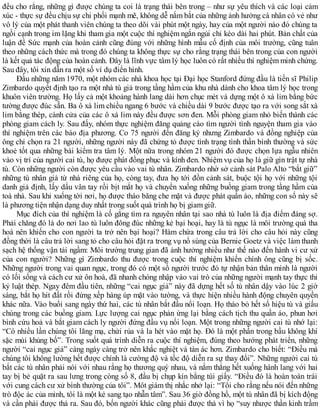 đều cho rằng, những gì được chúng ta coi là trạng thái bên trong – như sự yêu thích và các loại cảm
xúc - thực sự đều chịu sự chi phối mạnh mẽ, không dễ nắm bắt của những ảnh hưởng cá nhân có vẻ như
vô lý của một phát thanh viên chúng ta theo dõi vài phút một ngày, hay của một người nào đó chúng ta
ngồi cạnh trong im lặng khi tham gia một cuộc thí nghiệm ngắn ngủi chỉ kéo dài hai phút. Bản chất của
luận đề Sức mạnh của hoàn cảnh cũng đúng với những hình mẫu cố định của môi trường, cũng tuân
theo những cách thức mà trong đó chúng ta không thực sự cho rằng trạng thái bên trong của con người
là kết quả tác động của hoàn cảnh. Đây là lĩnh vực tâm lý học luôn có rất nhiều thí nghiệm minh chứng.
Sau đây, tôi xin dẫn ra một số ví dụ điển hình.
Đầu những năm 1970, một nhóm các nhà khoa học tại Đại học Stanford đứng đầu là tiến sĩ Philip
Zimbardo quyết định tạo ra một nhà tù giả trong tầng hầm của khu nhà dành cho khoa tâm lý học trong
khuôn viên trường. Họ lấy cả một khoảng hành lang dài hơn chục mét và dựng một ô xà lim bằng bức
tường được đúc sẵn. Ba ô xà lim chiều ngang 6 bước và chiều dài 9 bước được tạo ra với song sắt xà
lim bằng thép, cánh cửa của các ô xà lim này đều được sơn đen. Mỗi phòng giam nhỏ biến thành các
phòng giam cách ly. Sau đấy, nhóm thực nghiệm đăng quảng cáo tìm người tình nguyện tham gia vào
thí nghiệm trên các báo địa phương. Co 75 người đến đăng ký nhưng Zimbardo và đồng nghiệp của
ông chỉ chọn ra 21 người, những người này đã chứng tỏ được tình trạng tình thần bình thường và sức
khoẻ tốt qua những bài kiểm tra tâm lý. Một nữa trong nhóm 21 người đó được chọn lựa ngẫu nhiên
vào vị trí của người cai tù, họ được phát đồng phục và kính đen. Nhiệm vụ của họ là giữ gìn trật tự nhà
tù. Còn những người còn được yêu cầu vào vai tù nhân. Zimbardo nhờ sở cảnh sát Palo Alto “bắt giữ”
những tù nhân giả từ nhà riêng của họ, còng tay, đưa họ tới đồn cảnh sát, buộc tội họ với những tội
danh giả định, lấy dấu vân tay rồi bịt mắt họ và chuyển xuống những buồng giam trong tầng hầm của
toà nhà. Sau khi xuống tời nơi, họ được tháo băng che mặt và được phát quần áo, những con số này sẽ
là phương tiện nhận dạng duy nhất trong suốt quá trình họ bị giam giữ.
Mục đích của thí nghiệm là cố gắng tìm ra nguyên nhân tại sao nhà tù luôn là địa điểm đáng sợ.
Phải chăng đó là do nơi lao tù luôn đông đúc những kẻ bại hoại, hay là tù ngục là môi trường quá tha
hoá nên khiến cho con người ta trở nên bại hoại? Hàm chứa trong câu trả lời cho câu hỏi này cũng
đồng thời là câu trả lời sang tỏ cho câu hỏi đặt ra trong vụ nổ súng của Bernie Goetz và việc làm thanh
sạch hệ thống vận tải ngầm: Môi trường trung gian đã ảnh hưởng nhiều như thế nào đến hành vi cư xử
của con người? Những gì Zimbardo thu được trong cuộc thí nghiệm khiến chính ông cũng bị sốc.
Những người trong vai quan ngục, trong đó có một số người trước đó tự nhận bản thân mình là người
có lối sống và cách cư xử ôn hoà, đã nhanh chóng nhập vào vai trò của những người mạnh tay thực thi
kỷ luật thép. Ngay đêm đầu tiên, những “cai ngục giả” này đã dựng hết số tù nhân dậy vào lúc 2 giờ
sáng, bắt họ hít đất rồi đứng xếp hàng úp mặt vào tường, và thực hiện nhiều hành động chuyên quyền
khác nữa. Vào buổi sang ngày thứ hai, các tù nhân bắt đầu nổi loạn. Họ tháo bỏ hết số hiệu tù và giấu
chúng trong các buồng giam. Lực lượng cai ngục phản ứng lại bằng cách tịch thu quần áo, phun hơi
bình cứu hoả và bắt giam cách ly người đứng đầu vụ nổi loạn. Một trong những người cai tù nhớ lại:
“Có nhiều lần chúng tôi lăng mạ, chửi rủa và la hét vào mặt họ. Đó là một phần trong bầu không khí
sặc mùi khủng bố”. Trong suốt quá trình diễn ra cuộc thí nghiệm, đúng theo hướng phát triển, những
người “cai ngục giả” càng ngày càng trở nên khắc nghiệt và tàn ác hơn. Zimbardo cho biết: “Điều mà
chúng tôi không lường hết được chính là cường độ và tốc độ diễn ra sự thay đổi”. Những người cai tù
bắt các tù nhân phải nói với nhau rằng họ thương quý nhau, và nằm thẳng hết xuống hành lang với hai
tay bị bẻ quặt ra sau lưng trong còng số 8, đầu bị chụp kín bằng túi giấy. “Điều đó là hoàn toàn trái
với cung cách cư xử bình thường của tôi”. Môt giám thị nhắc nhở lại: “Tôi cho rằng nếu nói đến những
trò độc ác của mình, tôi là một kẻ sang tạo nhẫn tâm”. Sau 36 giờ đồng hồ, một tù nhân đã bị kích động
và cần phải được thả ra. Sau đó, bốn người khác cũng phải được thả vì họ “suy nhược thần kinh trầm
 
