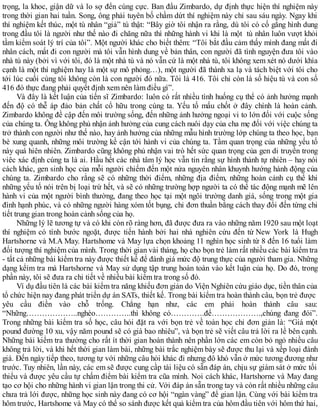 trọng, la khoc, giận dữ và lo sợ đến cùng cực. Ban đầu Zimbardo, dự định thực hiện thí nghiệm này
trong thời gian hai tuần. Song, ông phải tuyên bố chầm dứt thí nghiệm này chỉ sau sáu ngày. Ngay khi
thí nghiệm kết thúc, một tù nhân “giả” tú thật: “Bây giờ tôi nhận ra rằng, dù tôi có cố gắng hình dung
trong đầu tôi là người như thế nào đi chăng nữa thì những hành vi khi là một tù nhân luôn vượt khỏi
tầm kiểm soát lý trí của tôi”. Một người khác cho biết thêm: “Tôi bắt đầu cảm thấy mình đang mất đi
nhân cách, mất đi con người mà tôi vẫn hình dung về bản thân, con người đã tình nguyện đưa tôi vào
nhà tù này (bởi vì với tôi, đó là một nhà tù và nó vẫn cứ là một nhà tù, tôi không xem xét nó dưới khía
cạnh là một thí nghiệm hay là một sự mô phỏng…), một người đã thành xa lạ và tách biệt với tôi cho
tới lúc cuối cùng tôi không còn là con người đó nữa. Tôi là 416. Tôi chỉ còn là số hiệu tù và con số
416 đó thực đang phải quyết định xem nên làm điều gì”.
Và đây là kết luận của tiến sĩ Zimbardo: luôn có rất nhiều tình huống cụ thể có ảnh hưởng mạnh
đến độ có thễ áp đảo bản chất cổ hữu trong cúng ta. Yếu tố mấu chốt ở đây chính là hoàn cảnh.
Zimbardo không đề cập đến môi trường sống, đến những ảnh hưởng ngoại vi to lớn đối với cuộc sống
của chúng ta. Ông không phủ nhận ảnh hưởng của cung cách nuôi dạy của cha mẹ đối với việc chúng ta
trở thành con người như thế nào, hay ảnh hưởng của những mẫu hình trường lớp chúng ta theo học, bạn
bè xung quanh, những môi trường kề cận tới hành vi của chúng ta. Tầm quan trọng của những yếu tố
này quá hiên nhiên. Zimbardo cũng không phủ nhận vai trò hết sức quan trọng của gen di truyền trong
viêc xác định cúng ta là ai. Hầu hết các nhà tâm lý học vẫn tin rằng sự hình thành tự nhiên – hay nói
cách khác, gen sinh học của mỗi người chiếm đến một nửa nguyên nhân khuynh hướng hành động của
chúng ta. Zimbardo cho rằng sẽ có những thời điểm, những địa điểm, những hoàn cảnh cụ thể khi
những yếu tố nói trên bị loại trừ hết, và sẽ có những trường hợp người ta có thể tác động mạnh mẽ lên
hành vi của một người bình thường, đang theo học tại một ngôi trường danh giá, sống trong một gia
đình hạnh phúc, và có những người hàng xóm tốt bụng, chỉ đơn thuần bằng cách thay đổi đến từng chi
tiết trung gian trong hoàn cảnh sống của họ.
Những lý lẽ tương tự và có khi còn rõ ràng hơn, đã được đưa ra vào những năm 1920 sau một loạt
thí nghiệm có tính bước ngoặt, được tiến hành bởi hai nhà nghiên cứu đến từ New York là Hugh
Hartshorne và M.A May. Hartshome và May lựa chọn khoảng 11 nghìn học sinh từ 8 đến 16 tuổi làm
đối tượng thí nghiệm của mình. Trong thời gian vài tháng, họ cho bọn trẻ làm rất nhiều các bài kiểm tra
- tất cả những bài kiểm tra này được thiết kế để đành giá mức độ trung thực của người tham gia. Những
dạng kểim tra mà Hartshorne và May sử dụng tập trung hoàn toàn vào kết luận của họ. Do đó, trong
phần này, tôi sẽ đưa ra chi tiết về nhiều bài kiểm tra trong số đó.
Ví dụ đầu tiên là các bài kiểm tra năng khiếu đơn giản do Viện Nghiên cứu giáo dục, tiền thân của
tổ chức hiện nay đang phát triển dự án SATs, thiết kế. Trong bài kiểm tra hoàn thành câu, bọn trẻ được
yêu cầu điền vào chỗ trống. Chẳng hạn như, các em phải hoàn thành câu sau:
“Những………………..nghèo…………..thì không có………….để……………….,chúng đang đói”.
Trong những bài kiểm tra số học, câu hỏi đặt ra với bọn trẻ về toàn học chỉ đơn giản là: “Giá một
pound đường 10 xu, vậy năm pound sẽ có giá bao nhiêu”, và bọn trẻ sẽ viết câu trả lời ra lề bên cạnh.
Những bài kiểm tra thường cho rất ít thời gian hoàn thành nên phần lớn các em còn bỏ ngỏ nhiều câu
không trả lời, và khi hết thời gian làm bài, những bài trắc nghiệm bày sẽ được thu lại và xếp loại đành
giá. Đến ngày tiếp theo, tương tự với những câu hỏi khác đi nhưng đô khó vẫn ở mức tương đương như
trước. Tuy nhiên, lần này, các em sẽ được cung cầp tài liệu có sẵn đáp án, chịu sự giám sát ở mức tối
thiểu và được yêu cầu tự chấm điểm bài kiểm tra cũa mình. Noi cách khác, Hartshorne và May đang
tạo cơ hội cho những hành vi gian lận trong thi cử. Với đáp án sẵn trong tay và còn rất nhiều những câu
chưa trả lới được, những học sinh này đang có cơ hội “ngàn vàng” để gian lận. Cùng với bài kiểm tra
hôm trước, Hartshome và May có thể so sánh được kết quả kiểm tra của hôm đầu tiên với hôm thứ hai,
 