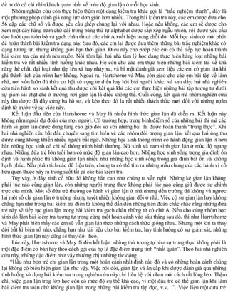 đề từ đó có cài nhìn khách quan nhất về mức độ gian lận ở mỗi học sinh.
Nhóm nghiên cứu còn thực hiện thêm một dạng kiểm tra khác gọi là “trắc nghiệm nhanh”, đây là
một phương pháp đánh giá năng lực đơn giản hơn nhiều. Trong bài kiểm tra này, các em được đưa cho
56 cặp các chữ số và được yêu cầu ghép chúng lại với nhau. Hoặc nếu không, các em sẽ được cho
xem một dãy hàng trăm chữ cái trong bảng thứ tự alphabet được sắp xếp ngẫu nhiên, rồi được yêu cầu
đọc lướt qua toàn bộ và gạch chân tất cả các chữ A xuất hiện trong chỗi đó. Mỗi học sinh có một phút
để hoàn thành bài kiểm tra dạng này. Sau đó, các em lại được đưa thêm những bài trắc nghiệm khác có
dạng tương tự, nhưng không giới hạn thời gian. Điểu này cho phép các em có thể tiếp tục hoàn thành
bài kiểm tra của mình nếu muốn. Nói tóm lại, hai nhà tâm lý học đang thực hiện hàng loạt những bài
kiểm tra về rất nhiều tình huống khác nhau. Họ còn cho các em thực hiện những bài kiểm tra về khả
năng thể chất, đại loại như tập lên xà hay nhảy xa, và bí mật đánh giá xem liệu các em có gian lận khi
ghi thành tích của mình hay không. Ngoài ra, Hartshorne và May còn giao cho các em bài tập về làm
nhà, nơi vốn luôn đủ thửa cơ hội sử sụng từ điển hay hỏi bài người khác, và sau đấy, hai nhà nghiên
cứu tiến hành so sánh kết quả thu được với kết quả khi các em thực hiện những bài tập tương tự dưới
sự giám sát chặt chẽ ở trường, nơi gian lận là điều không thể. Cuối cùng, kết quả mà nhóm nghiên cứu
này thu được đã đầy cứng ba hồ sơ, và kéo theo đó là rất nhiều thách thức mơí đối với những nựân
định từ trước về sự việc này.
Kết luận đầu tiên của Hartshorne và May là nhiều hình thức gian lận đã diễn ra. Kết luận này
không nằm ngoài dự đoán của mọi người. Có trường hợp, trung bình điểm số của những bài thi mà các
hành vi gian lận được dung túng cao gấp đôi so với những bài thi được hoàn thành “trung thực”. Khi
hai nhà nghiên cứu bắt đầu chuyên sang tìm hiểu về các nhóm đối tượng gian lận, kết quả hai ông thu
được cũng không khiến nhiều người bất ngờ. Những học sinh thông minh có hành động gian lận ít hơn
hẳn những học sinh có chỉ số thông minh bình thường. Nử sinh và nam sinh gian lận ở mức độ ngang
nhau. Những đứa trẻ lớn tuổi hơn có mức độ gian lận cao hơn. Những học sinh sống trong gia đình ổn
định và hạnh phúc thì không gian lận nhiều như những học sinh sống trong gia đình bất ổn và không
hạnh phúc. Nếu phân tích các dữ liệu trên, chúng ta có thể tìm ra những mẫu chung của các hành vi cố
hữu quen thuộc xảy ra trong suốt tất cả các bài kiểm tra.
Tuy vây, ở đây, tính cố hữu đó không hẳn cao như chúng ta vẫn nghỉ. Những kẻ gian lận không
phải lúc nào cũng gian lận, còn những người trung thực không phải lúc nào cũng giữ được sự chính
trực cũa mình. Một số đứa trẻ thường có hành vi gian lận ở nhà nhưng đến trường thì không và ngược
lại một số chỉ gian lận ở trường nhưng tuyệt nhiên không gian dối ở nhà. Việc có sự gian lận hay không
chẳng hạn như trong bài kiểm tra điền từ không thể dẫn đến những tiên đoán chắc chắc rằng những đứa
trẻ này sẽ tiếp tục gian lận trong bài kiểm tra gạch chân những từ có chữ A. Nếu cho cùng nhóm học
sinh đó làm bài kiểm tra tương tự trong cùng một hoàn cảnh vào sáu tháng sau đó, thì như Harrtshome
và May phát hiện thấy các em sẽ vẫn gian lận theo những cách thức giống nhau. Nhưng một khi ta thay
đổi bất kì biến số nào, chẳng hạn như tài liệu cho bài kiểm tra, hay tình huống có sự giám sát, những
hình thức gian lận này cũng sẽ thay đổi theo.
Lúc này, Harrtshorne và May đi đến kết luận: những thứ tương tự như sự trung thực không phải là
một đặc điểm cơ bản hay theo cách gọi của họ là đặc điểm mang tính “nhất quán”. Theo hai nhà nghiên
cứu này, những đặc điểm như vậy thường chịu những tác động.
“Hầu như bọn trẻ chỉ gian lận trong một hoàn cảnh nhất định nào đó và có những hoàn cảnh chúng
lại không có biểu hiện gian lận như vậy. Việc nói dối, gian lận và ăn cắp khi được đánh giá qua những
tình huống sử dụng bài kiểm tra trong nghiên cứu này chỉ liên hệ với nhau một cách rất lỏng lẻo. Thậm
chí, việc gian lận trog lớp học còn có mức độ cụ thể khá cao, vì một đúa trẻ có thể gian lận khi làm
bài kiểm tra toán chứ không gian lận trong những bài kiểm tra tập đọc, v.v…”. Việc liệu một đứa trẻ
 