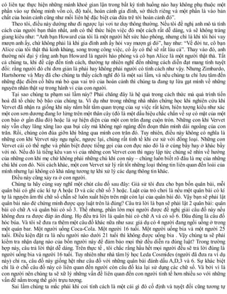 có liên tục thực hiện những mánh khoé gian lận trong bất kỳ tình huống nào hay không phụ thuộc một
phần vào sự thông minh vốn có, độ tuổi, hoàn cảnh gia đình, sở thích riêng và một phần là vào bản
chất của hoàn cảnh cũng như mối liên hệ đặc biệt của đứa trẽ tới hoàn cảnh đó”.
Theo tôi, điều này dường như đi ngược lại vơi tư duy thông thường. Nếu tôi đề nghị anh mô tả tính
cách của người bạn thân nhất, anh có thể thức hiện việc đó một cách rất dễ dàng, và sẽ không tràng
giang kiêu như: “Anh bạn Howard của tôi là một người hết sức hào phóng, nhưng chỉ là khi tôi hỏi vay
mượn anh ấy, chứ không phải là khi gia đình anh ấy hỏi vay mượn gì đó”, hay như: “Về đời tư, cô bạn
Alice của tôi thật thà kinh khủng, song trong công việc, cô ấy có thể sẽ rất láu cá”. Thay vào đó, anh
thường nói đại ý rằng anh bạn Howard là người hào phóng và cô bạn Alice là một người thật thà. Tất
cả chúng ta, khi đề cập đến tính cách, thường tự nhiên nghĩ đến những cách diễn đạt mang tính tuyệt
đối: rằng người đó chỉ đơn giản là phải hay không phải người có tính cách như vậy. Nhưng Zimbardo,
Hartshorne và May đã cho chúng ta thấy cách nghĩ đó là một sai lầm, và nếu chúng ta chỉ lưu tâm đến
những đặc điểm cổ hữu mà bỏ qua vai trò của hoàn cảnh thì chúng ta đang tự lừa gạt mình về những
nguyên nhân thật sự trong hành vi của con người.
Tại sao chúng ta phạm sai lầm này? Phải chăng đây là hệ quả trong cách thức mà quá trình tiến
hoá đã tổ chức bộ bão của chúng ta. Ví dụ như trong những nhà nhân chứng học khi nghiên cứu khỉ
Vervet đã nhận ra giống khỉ này nắm bắt tầm quan trọng của sự việc rất kém, hiên tượng kiểu như xác
một con sơn dương đang lơ lửng trên một thân cây (đó là một dấu hiệu chắc chắn về sự có mặt của một
con báo ở gần đâu đó) hoặc là sự hiện diện của một con trăn đang cuộn tròn. Những con khỉ Vervet
này vẫn chạy lăng xăng lao qua bụi cây mà không ngó ngàng đến đoạn thân mình dài ngoằng của con
trăn. Rồi, chúng còn đùa giỡn khi băng qua mình con trăn đó. Tuy nhiên, điều này không có nghĩa là
những con khỉ Vervet này ngu ngốc, ngược lại, chúng rất tinh tế khi cư xử với đồng loại. Những con
Vervet cái có thể nghe và phân biệt được tiếng gọi của con đực nào đó là ở cùng bầy hay ở khác bầy
với nó. Nếu đó là tiếng kêu van vi của những con Vervet con thì ngay lập tức chúng sẽ nhìn về hướng
của những con khỉ mẹ chứ không phải những chú khỉ con này – chúng luôn biết rõ đâu là mẹ của những
chú khỉ con đó. Nói cách khác, một con Vervet xử lý rất tốt những loại thông tin liên quan đến loài của
mình nhưng lại không có khả năng tương tự khi xử lý các dạng thông tin khác.
Điều này cũng xảy ra ở con người.
Chúng ta hãy cùng suy nghĩ một chút câu đố sau đây: Giả sử tôi đưa cho bạn bốn quân bài, mỗi
quân bài có ghi các kí tự A hoặc D và các chữ số 3 hoặc. Luật của trò chơi là nếu một quân bài có kí
tự là nguyên âm thì chữ số chẵn sẽ luôn xuất hiện trên mặt còn lại của quân bài đó. Vậy bạn sẽ phải lật
quân bài nào đẻ chứng minh được quy luật trên là đúng? Câu trả lời là bạn sẽ phải lật 2 quân bài: quân
bài có chữ A và quân bài có số 3. Thế nhưng, phần lớn mọi người được đề nghị giải câu đố này nếu
không đưa ra được đáp án đúng. Họ đều trả lời là quân bài có chữ A và có số 6. Đâu đúng là câu đố
hóc búa. Và tôi sẽ đưa ra thêm một câu đố khác nữa như sau: giả dụ có 4 người đang ngồi uống ở trong
một quán bar. Một người uống Coca-Cola. Một người 16 tuổi. Một người uống bia và một người 25
tuổi. Điều kiện đặt ra là nếu người nào dưới 21 tuổi thì không được uống bia . Vậy chúng ta sẽ phải
kiểm tra nhận dạng nào của bốn người này để đảm bảo mọi thứ đều diễn ra đúng luật? Trong trường
hợp này, câu trả lời thật dễ dàng. Trên thực tế , tôi chắc rằng hầu hết mọi người đều sẽ trả lời đúng là
người uống bia và người 16 tuổi. Tuy nhiên như nhà tâm lý học Leda Cosmides (người đã đưa ra ví dụ
này) chỉ ra, câu đố này giống hệt như câu đố với những quân bài đánh dấu A,D,3 và 6. Sự khác biệt
chỉ là ở chỗ câu đố này có liên quan đến người còn câu đố kia lại sử dụng các chữ số. Và bởi vì là
con người nên chúng ta sẽ xữ lý những vấn đề liên quan đến con người tinh tế hơn nhiều so với những
vấn đề nằm trong thế giới trựu tượng.
Sai lầm chúng ta mắc phải khi coi tính cách là một cái gì đó cố định và tuyệt đối cũng tương tự
 