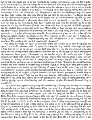một bài nói chuyện ngắn gọn và tuỳ ứng về một chủ đề tôn giáo cho trước, rồi sau đó sẽ đến trình bày
tại tòa nhà gần đấy. Dọc theo con đường dẫn tới khu nhà thuyết trình, từng học viên sẽ tình cờ gặp một
người đàn ông bị rơi xuống một rãnh nhỏ, dầu gục xuống, hai mắt nhắm nghiền, ông ta kh6ong ngớt ho
khan và rên rẻ. Câu hỏi đặt ra là ai sẽ dừng lại và cứu giúp người đàn ông đáng thương đó? Darley và
Batson cũng đã đưa ra ba biến số vào cuộc thí nghiệm với mục đích làm cho kết quả công trình nghiên
cứu thêm phần ý nghĩa. Đầu tiên, trước khi bắt đầu tiến hành thí nghiệm, Darley và Batson đưa cho
các học viên này một bảng câu hỏi điều tra về nguyên nhân tại sao họ chọn theo học thần học. Phải
chăng họ nhìn nhận tôn giáo là phương tiện hoàn thiện tâm linh và tính cách con ngươì hay họ đang tìm
kiếm một công cụ hữu hiệu giúp họ hiểu đựơc ý nghĩa của cuộc sống đời thường? Sau đó hai nhà
nghiên cứu còn thay đổi đền tại thuyết trình. Một số học viên được đề nghị nói về mối liên quan giữa
một thầy tu chính thống và thiên hướng tôn giáo. Một số khác lại được yêu cầu trình bày câu chuyện
ngụ ngôn về Người Samaritan đức hạnh trong Kinh thánh. Cuối cùng, những chỉ dẫn từ phía các nhà
nghiên cứu cho từng học viên cũng đựơc thay đổi. Trong một số trường hợp khi nhắc các học viên lên
đường, nhà nghiên cứu nhìn vào đồng hồ và nói: “Này, cậu muộn giờ rồi. Họ đợi cậu vài phút rồi đấy.
Chúng ta phải đi nhanh lên”. Trong những trường hợp khác, nhà nghiên cứu lại nói: “Còn vài phút nữa
họ mới gọi đến cậu nhưng cậu có thể đi ngay bây giờ cũng được”.
Nếu chúng ta đề nghị mọi người dự đoán xem những học viên nào sẽ có hành đ ộng giống như
Người Samarita đức hạnh (mục đích của nghiên cứu hướng đến cũng chính là vấn đề này), mọi người
sẽ kiên định trả lời: tất cả các học viên đều hành động như vậy. Hầu như mọi người đều cho rằng
những học viên trường dòng là những người tu đạo tàhnh mục sư để cứu giúp con người, những người
vẫn luôn được thuyết giảng về tầm quan trọng của lòng bác ái qua câu chuyện ngụ ngôn về Người
Samaritan đức hạnh chắc chắn sẽ dừng chân cứu giúp. Tôi cho rằng phần lớn chúng ta cũng sẽ đồng ý
với những kết luận này. Và trên thực tế, không một yếu tố nào trong những yếu tố nói trên tạo ra sự
khác biệt. Darley và Bratson sau khi tổng hợp lại đã đưa ra kết luận: “Chúng ta thường rất khó tưởng
tượng ra một hoàn cảnh mà ở đó người thực hiện hành vi giúp đỡ những người đang gặp hoạn nạn lại
không phải là người vẫn thường nghĩ đến bài giảng về Người Samarita đức hạnh, nhưng quả thật việc
luôn nghĩ tới bài giảng này không làm tăng thêm những hành động giúp đỡ. Thực tế, có một số học viên
trường dòng sắp nói về bài giáo lý Người Samaritan đức hạnh đã bước qua người bị nạn khi đang vội
vã đến phòng thuyết giảng”. Điều duy nhất đáng quan tâm ở đây là liệu những sinhv iên đó có đúng là
đang rất vội hay không. Theo kết quả từ cuộc thí nghiệm chỉ có 10% trong số những người thực sự vội
vã dừng lại giúp, còn với nhóm biết rằng mình vẫn còn dư ra vài phút để chuẩn bị thì con số dừng lại
giúp là 63%.
Hay nói cách khác, nghiên cứu này đang dần cho thấy rằng cuối cùng, đức tin vững chắc trong tâm
hồn cũng như suy nghĩ thực trong đầu bạn đều không quan trọng bằng bối cảnh trung gian diễn ra hành
động. Câu nói: “Này, cậu muộn giờ rồi đấy” đã khiến cho một người luôn có lòng trắc ẩn trở thành một
kẻ dửng dưng trước hoàn cảnh khốnc ùng của người khác. Chỉ trong một thời khắc cụ thể, câu nói kia
đã tác động, biến con người thành một người khác hoàn toàn. Về bản chất, tất cả các loại đại dịch đều
có liên quan đến quá trình biến đổi rất nhanh chóng này. Khi cố gắng đưa ra một ý tưởng, thể hiện một
thái độ, hay tháo ra một lời khuyên sử dụng sản phẩm chính là chúng ta đang cố gắng thay đổi đối
tượng tiếp nhận thông tin ở một số khía cạnh tuy nhỏ nhưng lại có vai trò rất quan trọng: cố gắng tác
động tới họ, cuốn họ vào guồng sự kiện, biến đổi họ từ trạng thái bài xích sang trạng thái tiếp nhận.
Điều này hoàn toàn có thể thực hiện được nhờ vào ảnh hưởng của những mẫu người đặc biệt, những
người có mối liên kết cá nhân đặc biệt, lạ thường. Đó chính là Quy luật thiểu số. Chúng ta cũng có thể
thực hiện được những tác động đó khi thay đổi nội dung giao tiếp, đưa ra những thông điệp dễ nhớ, có
khả năng bám dính vào tâm trí con người và thôi thúc họ hành động. Đó là Yếu tố kết dính. Tôi cho
 