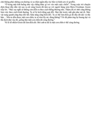 chứ không phải những con đường và xe điện ngầm đầy rác bẩn và hình sơn vẽ graffiti.
“Ở trong một tình huống như vậy chẳng khác gì rơi vào một cuộc chiến”. Trong cuộc trò chuyện
điện thoại đầy dằn vặt sau vụ nổ súng Goetz đã tâm sự với người hàng xóm Myra Friedman. Goetz
tiếp lời. “Mọi suy nghĩ sẽ không còn diễn ra theo cách thống thường nữa. Thậm chí trí nhớ cũng không
làm việc theo cách bình thường. Ta sẽ bị kích động quá đỗi. Mọi thứ trước mắt gần như mờ đi. Mọi
vật xung quanh cũng thay đổi hết. Khả năng cũng biến đổi. Ta có thể làm điều gì đó đầy dữ dội và thù
hận… Nếu ta dồn được một con chồn, ta sẽ tóm lấy nó, đúng không? Tôi đã phản ứng lại hoang dại và
thù địch như vậy đó, giống như một con chồn đã cùng đường.”
Và lẽ dĩ nhiên Goetz đã làm điều đó. Bởi anh ta đã là một con chồn ở thế cùng đường.
 