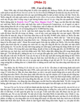 (Phần 2)
150 – Con số kỳ diệu
Năm 1996, nhà viết kịch đồng thời là diễn viên nghiệp dư, Rebecca Wells, đã cho xuất bản một
cuốn sách có tựa đề Divine Secrets of the Ya-Ya Sisterhood (Những bí ẩn diệu kỳ của chị emYa-Ya).
Sự xuất hiện của tác phẩm này trên các sạp sách không phải là một sự kiện văn học nổi bật. Trước đó,
Wells cũng đã viết một cuốn sách có nhan đề Little Alters Everywhere (Bàn thờ nhỏ khắp nơi). Cuốn
sách này đã gây chút ít tiếng vang ở quê hương Seattle của cô và các vùng lân cận quanh đó. Nhưng
Wells không phải là Danielle Steel 11 hay Mary Higgins Clack 12. Ngay sau khi Bàn thờ nhỏ khắp
nơi xuất bản, Wells đã tổ chức một buổi đọc sách ở Greenwich Connecticut, và số người có mặt ở
khán phòng hôm đó chỉ có bảy người. Cô nhận được một số nhận xét, hầu hết là tích cực và cuối cùng
cuốn sách đã bán được với số lượng đáng nể là 15.000 bản bìa cứng.
Một năm sau, Chị em Ya-Ya xuất bản dưới dạng bìa mềm. Ngay lần xuất bản đầu tiên, 18.000
cuốn đã được bán hết chỉ trong vài tháng – con số này vượt quá mong đợi của mọi người. Đến thời
điểm đầu hè năm đó, tổng số sách bản mềm bán ra đã lên đến 30.000 cuốn, khiến cả Wells lẫn nhà
xuất bản của cô bắt đầu nhận ra có điều gì đó rất kỳ lạ sắp diễn ra. Wells nhớ lại: “ Khi tôi ký tặng
sách, thường có nhiều phụ nữ cùng nhau bước vào – khoảng sáu hay bảy người – họ khẩn khoản tôi ký
tặng từ ba đến mười cuốn”, Diane Reverand người biên tập tác phẩm của Wells, liền tìm đến những
người phụ trách tiếp thị và quảng cáo sách cho cô, ông cho rằng đã đến lúc cần phải mở một chiến
dịch quảng cáo. Và sau đó, họ mua một trang quảng cáo nằm ngay cạnh trang nội dung chính của tờ tạp
chí New Yorker. Chỉ trong thời gian một tháng, doanh số bán ra đã tăng gấp đôi, tới 60.000 bản. Khi
xuất hiện tại các buổi đọc sách trên khắp nước Mỹ, Wells nhận thấy những thay đổi trong thành phần
khán giả “Tôi bắt đầu để ý những bà mẹ và cô con gái đến nghe đọc sách. Hầu hết các cô con gái đến
đây đều đã ở độ tuổi 30 đến 40. Còn các bà mẹ có lẽ đã cắp sách đến trường phổ thông từ hồi Chiến
tranh thế giới thứ II. Sau đó, tôi thấy rằng các buổi đọc sách bắt đầu có cả ba thế hệ cùng đến – bên
cạnh hai thế hệ kia, đôi khi còn có cả sự góp mặt của những cô gái độ tuổi 20. Và về sau, tôi đã rất
sung sướng khi cả những đứa trẻ vị thành niên và những em bé mới học lớp năm cũng xuất hiện tại các
buổi đọc”.
Tuy nhiên, lúc đó Những bí ẩn diệu kỳ của chị em Ya-Ya vẫn chưa có mặt trong danh sách sách
bán chạy nhất. Phải đến tháng Hai năm 1998, cuốn sách mới lọt vào danh sách đó với 48 lần xuất bản
cùng 2.5 triệu bản in. Mặc dù chưa nhận được sự chú ý của giới truyền thông trên cả nước để có thể
nổi tiếng hơn nữa (Wells vẫn chưa được nhắc đến trên các tạp chí chuyên viết về phụ nữ nổi tiếng hay
xuất hiện trên các chương trình truyền hình) nhưng nhờ vào sức mạnh của Dịch truyền khẩu, cuốn sách
của Wells đã trở thành cơn sốt trong đông đảo độc giả. Cô nói: “Có lẽ bước ngoặt của tôi bắt đầu ở
miền Bắc California, vào đúng dịp mùa đông ngay sau khi bản bìa mềm phát hành. Tôi đã ở trong tình
huống, gần như ngay tức thì, có đến bảy trăm đến tám trăm người kéo đến nghe các buổi đọc sách”.
Tại sao Chị em Ya-Ya lại có thể trở thành một đại dịch như vậy? Nếu xem xét kỹ, câu trả lời có vẻ
khá đơn giản. Cuốn sách được viết bằng một văn phong đẹp và nồng ấm, cuốn sách là câu chuyện hấp
dẫn về tình bạn, về mối quan hệ giữa mẹ và con gái. Cuốn sách như cuộc đối thoại của tác giả với
chính độc giả. Nó có sức kết dính. Và một yếu tố nữa: bản thân Wells là một diễn viên. Chính vì vậy,
cô đã không đọc cuốn tiểu thuyết của mình khi đi diễn thuyết khắp đất nước mà thực tế cô đã diễn tác
phẩm, cô nhập vai vào từng nhân vật với kỹ năng diễn tuyệt vời đến mức buổi đọc sách của cô đã biến
thành một buổi diễn kịch. Wells chính là một Người Bán Hàng điển hình. Ngoài ra, còn phải kể đến
 