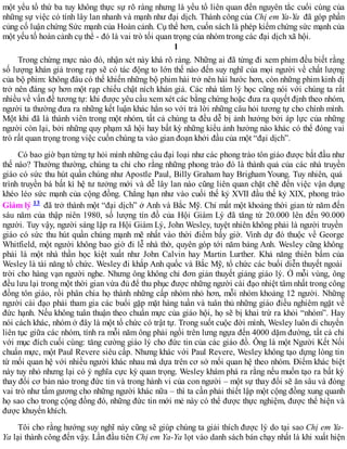 một yếu tố thứ ba tuy không thực sự rõ ràng nhưng là yếu tố liên quan đến nguyên tắc cuối cùng của
những sự việc có tính lây lan nhanh và mạnh như đại dịch. Thành công của Chị em Ya-Ya đã góp phần
củng cố luận chứng Sức mạnh của Hoàn cảnh. Cụ thể hơn, cuốn sách là phép kiểm chứng sức mạnh của
một yếu tố hoàn cảnh cụ thể - đó là vai trò tối quan trọng của nhóm trong các đại dịch xã hội.
1
Trong chừng mực nào đó, nhận xét này khá rõ ràng. Những ai đã từng đi xem phim đều biết rằng
số lượng khán giả trong rạp sẽ có tác động to lớn thế nào đến suy nghĩ của mọi người về chất lượng
của bộ phim: không đâu có thể khiến những bộ phim hài trở nên hài hước hơn, còn những phim kinh dị
trở nên đáng sợ hơn một rạp chiếu chật ních khán giả. Các nhà tâm lý học cũng nói với chúng ta rất
nhiều về vấn đề tương tự: khi được yêu cầu xem xét các bằng chứng hoặc đưa ra quyết định theo nhóm,
người ta thường đưa ra những kết luận khác hẳn so với trả lời những câu hỏi tương tự cho chính mình.
Một khi đã là thành viên trong một nhóm, tất cả chúng ta đều dễ bị ảnh hưởng bởi áp lực của những
người còn lại, bởi những quy phạm xã hội hay bất kỳ những kiểu ảnh hưởng nào khác có thể đóng vai
trò rất quan trọng trong việc cuốn chúng ta vào gian đoạn khởi đầu của một “đại dịch”.
Có bao giờ bạn từng tự hỏi mình những câu đại loại như các phong trào tôn giáo được bắt đầu như
thế nào? Thường thường, chúng ta chỉ cho rằng những phong trào đó là thành quả của các nhà truyền
giáo có sức thu hút quần chúng như Apostle Paul, Billy Graham hay Brigham Young. Tuy nhiên, quá
trình truyền bá bất kì hệ tư tưởng mới và dễ lây lan nào cũng liên quan chặt chẽ đến việc vận dụng
khéo léo sức mạnh của cộng đồng. Chẳng hạn như vào cuối thế kỷ XVII đầu thế kỷ XIX, phong trào
Giám lý 13 đã trở thành một “đại dịch” ở Anh và Bắc Mỹ. Chỉ mất một khoảng thời gian từ năm đến
sáu năm của thập niên 1980, số lượng tín đồ của Hội Giám Lý đã tăng từ 20.000 lên đến 90.000
người. Tuy vậy, người sáng lập ra Hội Giám Lý, John Wesley, tuyệt nhiên không phải là người truyền
giáo có sức thu hút quần chúng mạnh mẽ nhất vào thời điểm bấy giờ. Vinh dự đó thuộc về George
Whitfield, một người không bao giờ đi lễ nhà thờ, quyên góp tới năm bảng Anh. Wesley cũng không
phải là một nhà thần học kiệt xuất như John Calvin hay Martin Lurther. Khả năng thiên bẩm của
Wesley là tài năng tổ chức. Wesley đi khắp Anh quốc và Bắc Mỹ, tổ chức các buổi diễn thuyết ngoài
trời cho hàng vạn người nghe. Nhưng ông không chỉ đơn giản thuyết giảng giáo lý. Ở mỗi vùng, ông
đều lưu lại trong một thời gian vừa đủ để thu phục được những người cài đạo nhiệt tâm nhất trong công
đồng tôn giáo, rồi phân chia họ thành những cấp nhóm nhỏ hơn, mỗi nhóm khoảng 12 người. Những
người cài đạo phải tham gia các buổi gặp mặt hàng tuần và tuân thủ những giáo điều nghiêm ngặt về
đức hạnh. Nếu không tuân thuận theo chuẩn mực của giáo hội, họ sẽ bị khai trừ ra khỏi “nhóm”. Hay
nói cách khác, nhóm ở đây là một tổ chức có trật tự. Trong suốt cuộc đời mình, Wesley luôn di chuyển
liên tục giữa các nhóm, tính ra mỗi năm ông phải ngồi trên lưng ngựa đến 4000 dặm đường, tất cả chỉ
với mục đích cuối cùng: tăng cường giáo lý cho đức tin của các giáo đồ. Ông là một Người Kết Nối
chuẩn mực, một Paul Revere siêu cấp. Nhưng khác với Paul Revere, Wesley không tạo dựng lòng tin
từ mối quan hệ với nhiều người khác nhau mà dựa trên cơ sở mối quan hệ theo nhóm. Điểm khác biệt
này tuy nhỏ nhưng lại có ý nghĩa cực kỳ quan trọng. Wesley khám phá ra rằng nếu muốn tạo ra bất kỳ
thay đổi cơ bản nào trong đức tin và trong hành vi của con người – một sự thay đổi sẽ ăn sâu và đóng
vai trò như tấm gương cho những người khác nữa – thì ta cần phải thiết lập một cộng đồng xung quanh
họ sao cho trong cộng đồng đó, những đức tin mới mẻ này có thể được thực nghiệm, được thể hiện và
được khuyến khích.
Tôi cho rằng hướng suy nghĩ này cũng sẽ giúp chúng ta giải thích được lý do tại sao Chị em Ya-
Ya lại thành công đến vậy. Lần đầu tiên Chị em Ya-Ya lọt vào danh sách bán chạy nhất là khi xuất hiện
 