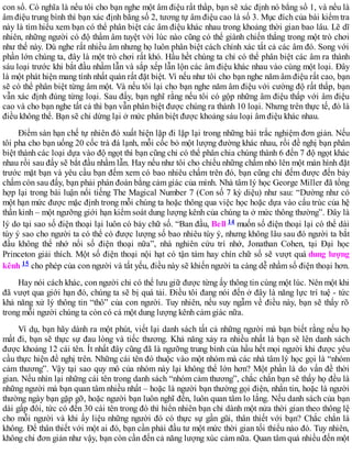 con số. Có nghĩa là nếu tôi cho bạn nghe một âm điệu rất thấp, bạn sẽ xác định nó bằng số 1, và nếu là
âm điệu trung bình thì bạn xác định bằng số 2, tương tự âm điệu cao là số 3. Mục đích của bài kiểm tra
này là tìm hiểu xem bạn có thể phân biệt các âm điệu khác nhau trong khoảng thời gian bao lâu. Lẽ dĩ
nhiên, những người có độ thẩm âm tuyệt vời lúc nào cũng có thể giành chiến thắng trong một trò chơi
như thế này. Dù nghe rất nhiều âm nhưng họ luôn phân biệt cách chính xác tất cả các âm đó. Song với
phần lớn chúng ta, đây là một trò chơi rất khó. Hầu hềt chúng ta chỉ có thể phân biệt các âm ra thành
sáu loại trước khi bắt đầu nhầm lẫn và sắp xếp lẫn lộn các âm điệu khác nhau vào cùng một loại. Đây
là một phát hiện mang tính nhất quán rất đặt biệt. Vì nếu như tôi cho bạn nghe năm âm điệu rất cao, bạn
sẽ có thể phân biệt từng âm một. Và nếu tôi lại cho bạn nghe năm âm điệu với cường độ rất thấp, bạn
vẫn xác định đúng từng loại. Sau đấy, bạn nghĩ rằng nếu tôi có gộp những âm điệu thấp với âm điệu
cao và cho bạn nghe tất cả thì bạn vẫn phân biệt được chúng ra thành 10 loại. Nhưng trên thực tế, đó là
điều không thể. Bạn sẽ chỉ dừng lại ở mức phân biệt được khoảng sáu loại âm điệu khác nhau.
Điểm sàn hạn chế tự nhiên đó xuất hiện lặp đi lặp lại trong những bài trắc nghiệm đơn giản. Nếu
tôi pha cho bạn uống 20 cốc trà đá lạnh, mỗi cốc bỏ một lượng đường khác nhau, rồi đề nghị bạn phân
biệt thành các loại dựa vào độ ngọt thì bạn cũng chỉ có thể phân chia chúng thành 6 đến 7 độ ngọt khác
nhau rồi sau đấy sẽ bắt đầu nhầm lẫn. Hay nếu như tôi cho chiếu những chấm nhỏ lên một màn hình đặt
trước mặt bạn và yêu cầu bạn đếm xem có bao nhiêu chấm trên đó, bạn cũng chỉ đếm được đến bảy
chấm còn sau đấy, bạn phải phán đoán bằng cảm giác của mình. Nhà tâm lý học George Miller đã tổng
hợp lại trong bài luận nổi tiếng The Magical Number 7 (Con số 7 kỳ diệu) như sau: “Dường như có
một hạn mức được mặc định trong mỗi chúng ta hoặc thông qua việc học hoặc dựa vào cấu trúc của hệ
thần kinh – một ngưỡng giới hạn kiểm soát dung lượng kênh của chúng ta ở mức thông thường”. Đây là
lý do tại sao số điện thoại lại luôn có bảy chữ số. “Ban đầu, Bell 14 muốn số điện thoại lại có thể dài
tùy ý sao cho người ta có thể có được lượng số bao nhiêu tùy ý, nhưng không lâu sau đó người ta bắt
đầu không thể nhớ nổi số điện thoại nữa”, nhà nghiên cứu trí nhớ, Jonathan Cohen, tại Đại học
Princeton giải thích. Một số điện thoại nội hạt có tận tám hay chín chữ số sẽ vượt quá dung lượng
kênh 15 cho phép của con người và tất yếu, điều này sẽ khiến người ta càng dễ nhầm số điện thoại hơn.
Hay nói cách khác, con người chỉ có thể lưu giữ được từng ấy thông tin cùng một lúc. Nên một khi
đã vượt qua giới hạn đó, chúng ta sẽ bị quá tải. Điều tôi đang nói đến ở đây là năng lực trí tuệ - tức
khả năng xử lý thông tin “thô” của con người. Tuy nhiên, nếu suy ngẫm về điều này, bạn sẽ thấy rõ
trong mỗi người chúng ta còn có cả một dung lượng kênh cảm giác nữa.
Ví dụ, bạn hãy dành ra một phút, viết lại danh sách tất cả những người mà bạn biết rằng nếu họ
mất đi, bạn sẽ thực sự đau lòng và tiếc thương. Khả năng xảy ra nhiều nhất là bạn sẽ lên danh sách
được khoảng 12 cái tên. Ít nhất đây cũng đã là ngưỡng trung bình của hầu hết mọi người khi được yêu
cầu thực hiện đề nghị trên. Những cái tên đó thuộc vào một nhóm mà các nhà tâm lý học gọi là “nhóm
cảm thương”. Vậy tại sao quy mô của nhóm này lại không thể lớn hơn? Một phần là do vấn đề thời
gian. Nếu nhìn lại những cái tên trong danh sách “nhóm cảm thương”, chắc chắn bạn sẽ thấy họ đều là
những người mà bạn quan tâm nhiều nhất – hoặc là người bạn thường gọi điện, nhắn tin, hoặc là người
thường ngày bạn gặp gỡ, hoặc người bạn luôn nghĩ đến, luôn quan tâm lo lắng. Nếu danh sách của bạn
dài gấp đôi, tức có đến 30 cái tên trong đó thì hiển nhiên bạn chỉ dành một nửa thời gian theo thông lệ
cho mỗi người và khi ấy liệu những người đó có thực sự gần gũi, thân thiết với bạn? Chắc chắn là
không. Để thân thiết với một ai đó, bạn cần phải đầu tư một mức thời gian tối thiểu nào đó. Tuy nhiên,
không chi đơn giản như vậy, bạn còn cần đến cả năng lượng xúc cảm nữa. Quan tâm quá nhiều đến một
 
