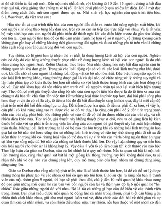 ai đó sẽ khiến ta rất mệt mỏi. Đến một mức nhất định, với khoảng từ 10 đến 15 người, chúng ta bắt đầu
thấy quá tải, cũng giống như chúng ta sẽ bị rối lên khi phải phân biệt quá nhiều âm điệu. Đó là một đặc
điểm trong cách thức mà con người được tạo ra. Nhà sinh vật học nghiên cứu quá trình tiến hóa,
S.L.Washburn, đã viết như sau :
Hầu như tất cả quá trình tiến hóa của con người đều diễn ra trước khi nông nghiệp xuất hiện, khi
con người sinh sống theo từng bầy đàn nhỏ, trên cơ sở của sự tiếp xúc trực tiếp với nhau. Và lẽ tất yếu,
bộ máy sinh học của con người đã phát triển để thích nghi khi các điều kiện trước đó gần như không
còn tồn tại. Con người tiến hóa để có thể cảm nhận mạnh mẽ hơn về số ít người, về những khoảng cách
không gian gần hay về những khoảng thời gian tương đối ngắn; và tất cả những yếu tố trên vẫn là những
khia cạnh sống cỏn rất quan trọng đối với con người.
Tuy nhiên, có lẽ giới hạn tự nhiên thú vị nhất là dung lượng kênh xã hội của con người. Nghiên
cứu có đầy đủ các bằng chứng thuyết phục nhất về dung lượng kênh xã hội của con người là do nhà
nhân chủng học người Anh, Robin Dunbar, thực hiện. Nhà nhân chủng học này bắt đầu nghiên cứu từ
những quan sát khá đơn giản. Trong số các loài động vật có vú thì các loài linh trưởng như khỉ, đười
ươi, khỉ đầu chó và con người là những loài động vật có bộ não lớn nhất. Đặc biệt, trong não người và
các loài linh trưởng khác, vùng thường được gọi là vỏ đại não, có chức năng xử lý những suy nghĩ và
lập luận phức tạp có kích thước lớn hơn rất nhiều so với kích thước trung bình của các loài động vật
có vú. Các nhà khoa học đã tốn nhiều năm tranh cãi về nguyên nhân tại sao lại xuất hiện hiện tượng
này. Theo đó, có một giả thuyết cho rằng bộ não của con người tiến hóa được là do tổ tiên xa xưa của
chúng ta đã bắt đầu chú tâm đến việc tìm kiếm những loại thức ăn phức tạp hơn, đòi hỏi phải công phu
hơn: thay vì chỉ ăn cỏ và lá cây, tổ tiên ta lúc đó đã bắt đầu chuyển sang ăn hoa quả, đây là một cấp độ
phát triển mới đòi hỏi đến năng lực tư duy. Để kiếm được hoa quả, tổ tiên ta phải đi xa hơn, vì vậy họ
cần phải có khả năng sáng tạo ra được các sơ đồ tư duy. Họ cũng cần phải để ý đến tình trạng xanh
chín của trái cây, phải biết bóc những phần vỏ nào đi để có thể ăn được nhân cùi của trái cây, và rất
nhiều điều khác nữa. Tuy nhiên, giả thuyết này không thuyết phục ở chỗ, nếu ta cố gắng liên hệ kích
thước bộ não với sự phát triển trong việc ăn uống của con người thì giả thuyết này lại xuất hiện những
mâu thuẫn. Những loài linh trưởng ăn lá có bộ não rất lớn trong khi có những loài linh trưởng ăn hoa
quả lại có bộ não nhỏ hơn, cũng như có những loài linh trưởng vỏ não tuy nhỏ nhưng phải đi rất xa để
kiếm thức ăn trong khi có những loài vẫn có thể duy trì sự sinh tồn của mình bằng nguồn thức ăn ngay
tại khu vực sống mặc dù bộ não của chúng có kích thước khá lớn. Do vậy luận chứng quy sự tiến hóa
của loài người cho thức ăn là không hợp lý. Vậy đâu là yếu tố có liên quan tới kích thước của não bộ?
Theo lập luận của giáo sư Dunbar, câu trả lời chính là ở quy mô nhóm. Nếu ta quan sát bất kì một loài
linh trưởng nào, cũng như quan sát bất kì một giống khỉ thông thường hay khi không đuôi nào, ta sẽ
nhận thấy khi vỏ đại não của chúng càng lớn, quy mô trung bình của bầy, nhóm mà chúng đang sống
cũng càng lớn.
Giáo sư Dunbar cho rằng não bộ phát triển, tức là có kích thước lớn hơn, là để có thể xử lý được
những thông tin phức tạp về các nhóm xã hội có quy mô lớn hơn. Giáo sư chỉ ra rằng nếu bạn là thành
viên của một nhóm gồm 5 người, thì bạn sẽ phải theo dõi, chú ý đến 10 mối quan hệ khác nhau trong
đó bao gồm những mối quan hệ của bạn với bốn người còn lại và thêm vào đó là 6 mối quan hệ “hai
chiều” khác giữa những người đó với nhau. Đó là tất cả những gì bạn cần để hiểu về các thành viên
trong nhóm. Bạn phải hiểu được mối quan hệ động lực cá nhân trong nhóm, phải biết cân bằng giữa
nhiều tính cách khác nhau, giữ cho mọi người luôn vui vẻ, điều chỉnh các đòi hỏi về thời gian và sự
quan tâm của cá nhân mình, và còn nhiều điều khác nữa. Tuy nhiên, nếu bạn thuộc về một nhóm có đến
 