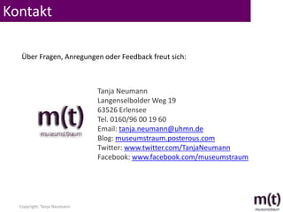 Kontakt

   Über Fragen, Anregungen oder Feedback freut sich:



                             Tanja Neumann
                             Langenselbolder Weg 19
                             63526 Erlensee
                             Tel. 0160/96 00 19 60
                             Email: tanja.neumann@uhmn.de
                             Blog: museumstraum.posterous.com
                             Twitter: www.twitter.com/TanjaNeumann
                             Facebook: www.facebook.com/museumstraum




  Copyright: Tanja Neumann
 