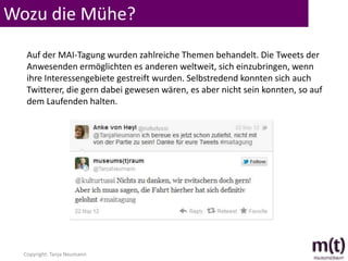 Wozu die Mühe?
   Auf der MAI-Tagung wurden zahlreiche Themen behandelt. Die Tweets der
   Anwesenden ermöglichten es anderen weltweit, sich einzubringen, wenn
   ihre Interessengebiete gestreift wurden. Selbstredend konnten sich auch
   Twitterer, die gern dabei gewesen wären, es aber nicht sein konnten, so auf
   dem Laufenden halten.




  Copyright: Tanja Neumann
 