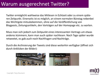 Warum ausgerechnet Twitter?
  Twitter ermöglicht wahlweise das Mitlesen in Echtzeit oder zu einem späte-
  ren Zeitpunkt. Einerseits ist es möglich, an einem normalen Bürotag nebenbei
  das Wichtigste mitzubekommen, ohne auf die Veröffentlichung von
  Blogposts, Zeitungsartikeln, den Vorträgen auf der Homepage etc. zu warten.

  Muss man sich jedoch zum Zeitpunkt eines interessanten Vortrags um etwas
  anderes kümmern, kann man auch später nachlesen. Noch Tage später wurde
  retweetet, es gab auch noch Nachfragen und Nachträge.

  Durch die Archivierung der Tweets sind diese weiterhin verfügbar (öffnet sich
  durch Anklicken der Bilder):




  Copyright: Tanja Neumann
 