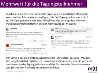 Mehrwert für die Tagungsteilnehmer
  Durch die Teilnehmer von außerhalb ergab sich ein inhaltlicher Mehrwert,
  wenn sie über Informationen verfügten, die den Tagungsteilnehmern nicht
  zur Verfügung standen, wie etwa im Rahmen des Vortrags über die Infor-
  mationen zur Barrierefreiheit auf den Homepages der Museen:




  Der Verweis auf die Plattform wheelmap.org führte dazu, dass zwei Museen
  sich umgehend dort registrierten – das Currywurstmuseum, weil ein Vertreter
  des Hauses an der Tagung teilnahm, und das Germanische Nationalmuseum,
  weil jemand von Nürnberg aus mitgelesen hatte.
  Copyright: Tanja Neumann
 