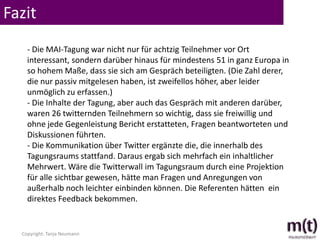 Fazit
    - Die MAI-Tagung war nicht nur für achtzig Teilnehmer vor Ort
    interessant, sondern darüber hinaus für mindestens 51 in ganz Europa in
    so hohem Maße, dass sie sich am Gespräch beteiligten. (Die Zahl derer,
    die nur passiv mitgelesen haben, ist zweifellos höher, aber leider
    unmöglich zu erfassen.)
    - Die Inhalte der Tagung, aber auch das Gespräch mit anderen darüber,
    waren 26 twitternden Teilnehmern so wichtig, dass sie freiwillig und
    ohne jede Gegenleistung Bericht erstatteten, Fragen beantworteten und
    Diskussionen führten.
    - Die Kommunikation über Twitter ergänzte die, die innerhalb des
    Tagungsraums stattfand. Daraus ergab sich mehrfach ein inhaltlicher
    Mehrwert. Wäre die Twitterwall im Tagungsraum durch eine Projektion
    für alle sichtbar gewesen, hätte man Fragen und Anregungen von
    außerhalb noch leichter einbinden können. Die Referenten hätten ein
    direktes Feedback bekommen.


  Copyright: Tanja Neumann
 