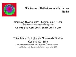 Studien- und Reflexionspark Schlamau  Berlin  Samstag 15 April 2011, beginnt um 10 Uhr (empfehlenswert Anreise bereits Freitagabend) Sonntag 16 April 2011, endet um 14 Uhr Teilnehmer: für jegliches Alter (auch Kinder) Kosten: 80,- Euro (im Preis enthalten sind die Kosten für Übernachtungen,  Mahlzeiten und Bastenmaterialien – also alles :) !!!) 