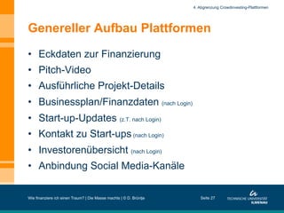Genereller Aufbau Plattformen
•  Eckdaten zur Finanzierung
•  Pitch-Video
•  Ausführliche Projekt-Details
•  Businessplan/Finanzdaten (nach Login)
•  Start-up-Updates (z.T. nach Login)
•  Kontakt zu Start-ups(nach Login)
•  Investorenübersicht (nach Login)
•  Anbindung Social Media-Kanäle
Wie finanziere ich einen Traum? | Die Masse machts | © D. Brüntje Seite 27
4. Abgrenzung Crowdinvesting-Plattformen
 