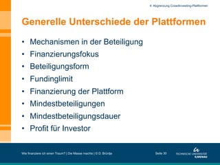 Generelle Unterschiede der Plattformen
•  Mechanismen in der Beteiligung
•  Finanzierungsfokus
•  Beteiligungsform
•  Fundinglimit
•  Finanzierung der Plattform
•  Mindestbeteiligungen
•  Mindestbeteiligungsdauer
•  Profit für Investor
Wie finanziere ich einen Traum? | Die Masse machts | © D. Brüntje Seite 30
4. Abgrenzung Crowdinvesting-Plattformen
 
