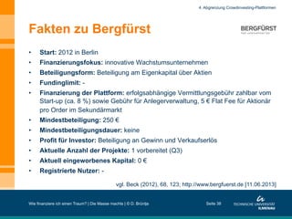 Fakten zu Bergfürst
•  Start: 2012 in Berlin
•  Finanzierungsfokus: innovative Wachstumsunternehmen
•  Beteiligungsform: Beteiligung am Eigenkapital über Aktien
•  Fundinglimit: -
•  Finanzierung der Plattform: erfolgsabhängige Vermittlungsgebühr zahlbar vom
Start-up (ca. 8 %) sowie Gebühr für Anlegerverwaltung, 5 € Flat Fee für Aktionär
pro Order im Sekundärmarkt
•  Mindestbeteiligung: 250 €
•  Mindestbeteiligungsdauer: keine
•  Profit für Investor: Beteiligung an Gewinn und Verkaufserlös
•  Aktuelle Anzahl der Projekte: 1 vorbereitet (Q3)
•  Aktuell eingeworbenes Kapital: 0 €
•  Registrierte Nutzer: -
Wie finanziere ich einen Traum? | Die Masse machts | © D. Brüntje Seite 38
4. Abgrenzung Crowdinvesting-Plattformen
vgl. Beck (2012), 68, 123; http://www.bergfuerst.de [11.06.2013]
 