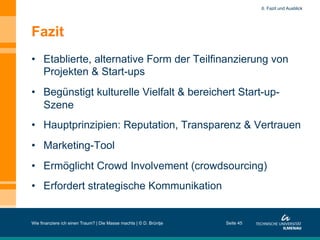 Fazit
•  Etablierte, alternative Form der Teilfinanzierung von
Projekten & Start-ups
•  Begünstigt kulturelle Vielfalt & bereichert Start-up-
Szene
•  Hauptprinzipien: Reputation, Transparenz & Vertrauen
•  Marketing-Tool
•  Ermöglicht Crowd Involvement (crowdsourcing)
•  Erfordert strategische Kommunikation
Wie finanziere ich einen Traum? | Die Masse machts | © D. Brüntje Seite 45
6. Fazit und Ausblick
 