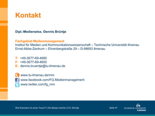 Kontakt
Dipl.-Medienwiss. Dennis Brüntje
Fachgebiet Medienmanagement
Institut für Medien und Kommunikationswissenschaft – Technische Universität Ilmenau
Ernst-Abbe-Zentrum – Ehrenbergstraße 29 – D-98693 Ilmenau
T: +49-3677-69-4680
F: +49-3677-69-4650
E: dennis.bruentje@tu-ilmenau.de
www.tu-ilmenau.de/mm
www.facebook.com/FG.Medienmanagement
www.twitter.com/fg_mm
Wie finanziere ich einen Traum? | Die Masse machts | © D. Brüntje Seite 47
 