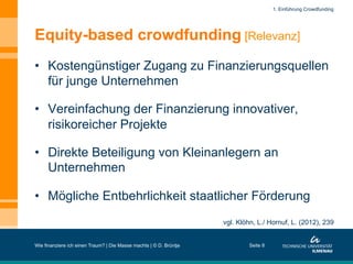 Equity-based crowdfunding [Relevanz]
•  Kostengünstiger Zugang zu Finanzierungsquellen
für junge Unternehmen
•  Vereinfachung der Finanzierung innovativer,
risikoreicher Projekte
•  Direkte Beteiligung von Kleinanlegern an
Unternehmen
•  Mögliche Entbehrlichkeit staatlicher Förderung
Wie finanziere ich einen Traum? | Die Masse machts | © D. Brüntje Seite 8
vgl. Klöhn, L./ Hornuf, L. (2012), 239
1. Einführung Crowdfunding
 